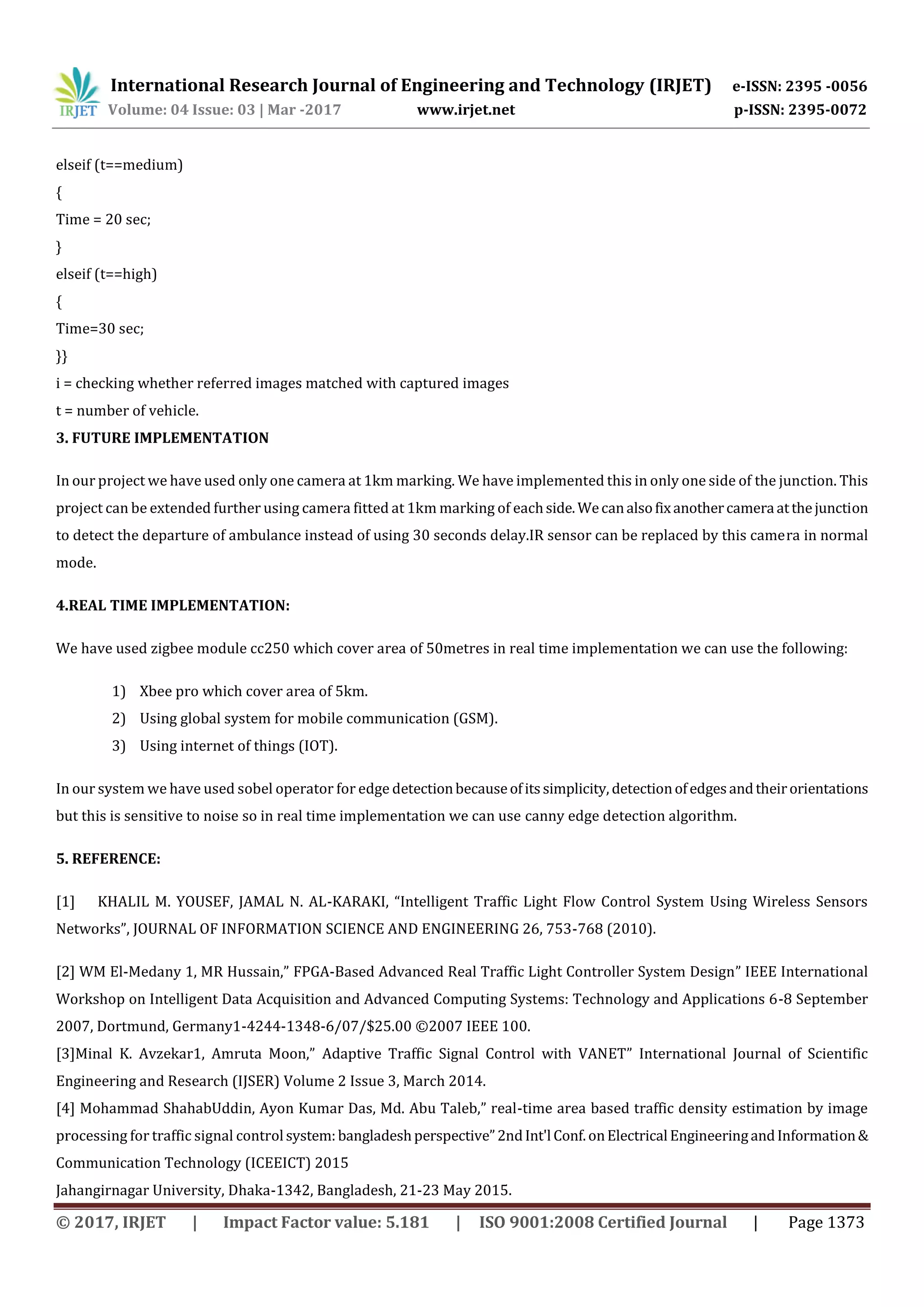 International Research Journal of Engineering and Technology (IRJET) e-ISSN: 2395 -0056
Volume: 04 Issue: 03 | Mar -2017 www.irjet.net p-ISSN: 2395-0072
© 2017, IRJET | Impact Factor value: 5.181 | ISO 9001:2008 Certified Journal | Page 1373
elseif (t==medium)
{
Time = 20 sec;
}
elseif (t==high)
{
Time=30 sec;
}}
i = checking whether referred images matched with captured images
t = number of vehicle.
3. FUTURE IMPLEMENTATION
In our project we have used only one camera at 1km marking. We have implemented this in only one side of the junction. This
project can be extended further using camera fitted at 1km marking of eachside.Wecanalsofixanothercamera atthejunction
to detect the departure of ambulance instead of using 30 seconds delay.IR sensor can be replaced by this camera in normal
mode.
4.REAL TIME IMPLEMENTATION:
We have used zigbee module cc250 which cover area of 50metres in real time implementation we can use the following:
1) Xbee pro which cover area of 5km.
2) Using global system for mobile communication (GSM).
3) Using internet of things (IOT).
In our system we have used sobel operator for edge detectionbecauseofitssimplicity, detectionofedgesandtheirorientations
but this is sensitive to noise so in real time implementation we can use canny edge detection algorithm.
5. REFERENCE:
[1] KHALIL M. YOUSEF, JAMAL N. AL-KARAKI, “Intelligent Traffic Light Flow Control System Using Wireless Sensors
Networks”, JOURNAL OF INFORMATION SCIENCE AND ENGINEERING 26, 753-768 (2010).
[2] WM El-Medany 1, MR Hussain,” FPGA-Based Advanced Real Traffic Light Controller System Design” IEEE International
Workshop on Intelligent Data Acquisition and Advanced Computing Systems: Technology and Applications 6-8 September
2007, Dortmund, Germany1-4244-1348-6/07/$25.00 ©2007 IEEE 100.
[3]Minal K. Avzekar1, Amruta Moon,” Adaptive Traffic Signal Control with VANET” International Journal of Scientific
Engineering and Research (IJSER) Volume 2 Issue 3, March 2014.
[4] Mohammad ShahabUddin, Ayon Kumar Das, Md. Abu Taleb,” real-time area based traffic density estimation by image
processing for traffic signal control system:bangladeshperspective”2ndInt'l Conf.onElectrical EngineeringandInformation&
Communication Technology (ICEEICT) 2015
Jahangirnagar University, Dhaka-1342, Bangladesh, 21-23 May 2015.
 