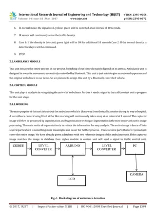 International Research Journal of Engineering and Technology (IRJET) e-ISSN: 2395 -0056
Volume: 04 Issue: 03 | Mar -2017 www.irjet.net p-ISSN: 2395-0072
© 2017, IRJET | Impact Factor value: 5.181 | ISO 9001:2008 Certified Journal | Page 1369
6. In normal mode, the signals red, yellow, green will be switched at an interval of 10 seconds.
7. IR sensor will continuosly sense the traffic density.
8. Case 1: If the density is detected, green light will be ON for additional 10 seconds.Case 2: If the normal density is
detected step 6 will be continued.
9. STOP.
2.2.AMBULANCE MODULE
This unit initiates the entire process of our project. Switching of our controls mainly depend on its arrival. Ambulance unit is
designed in a way its movements are entirely controlled by Bluetooth. This unit is just made to give an outward appearanceof
the original ambulance in our demo. So we planned to design this unit by a Bluetooth controlled vehicle.
2.3. CONTROL MODULE
This unit plays a vital role in recognizing the arrival of ambulance. Furtheritsendsa signal tothetrafficcontrol unit toprogress
for the next stage.
2.3.1.WORKING
The main purpose of this unit is to detect the ambulance which is 1km away from the traffic junctionduringitsway tohospital.
A surveillance camera being fitted at the 1km marking will continuously take a snap at an interval of 1 second. The captured
image will then be processed by segmentation and fragmentation technique.Segmentationisthe mostimportantpartinimage
processing. The main motto of segmentation is to reduce the information for easy analysis. The entire image is fence off into
several parts which is something more meaningful and easier for further process. These several parts that are rejoined will
cover the entire image. We have already given a database with two reference images of the ambulance unit. If the captured
image matches the image in database then zigbee module in control unit will send a signal to traffic control unit.
Fig -1: Block diagram of ambulance detection
ARDUINOZIGBEE
CAMERA
LEVEL
CONVERTER
LEVEL
CONVETER
PC
LCD
 