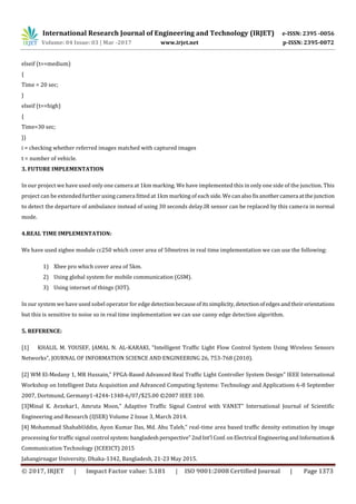 International Research Journal of Engineering and Technology (IRJET) e-ISSN: 2395 -0056
Volume: 04 Issue: 03 | Mar -2017 www.irjet.net p-ISSN: 2395-0072
© 2017, IRJET | Impact Factor value: 5.181 | ISO 9001:2008 Certified Journal | Page 1373
elseif (t==medium)
{
Time = 20 sec;
}
elseif (t==high)
{
Time=30 sec;
}}
i = checking whether referred images matched with captured images
t = number of vehicle.
3. FUTURE IMPLEMENTATION
In our project we have used only one camera at 1km marking. We have implemented this in only one side of the junction. This
project can be extended further using camera fitted at 1km marking of eachside.Wecanalsofixanothercamera atthejunction
to detect the departure of ambulance instead of using 30 seconds delay.IR sensor can be replaced by this camera in normal
mode.
4.REAL TIME IMPLEMENTATION:
We have used zigbee module cc250 which cover area of 50metres in real time implementation we can use the following:
1) Xbee pro which cover area of 5km.
2) Using global system for mobile communication (GSM).
3) Using internet of things (IOT).
In our system we have used sobel operator for edge detectionbecauseofitssimplicity, detectionofedgesandtheirorientations
but this is sensitive to noise so in real time implementation we can use canny edge detection algorithm.
5. REFERENCE:
[1] KHALIL M. YOUSEF, JAMAL N. AL-KARAKI, “Intelligent Traffic Light Flow Control System Using Wireless Sensors
Networks”, JOURNAL OF INFORMATION SCIENCE AND ENGINEERING 26, 753-768 (2010).
[2] WM El-Medany 1, MR Hussain,” FPGA-Based Advanced Real Traffic Light Controller System Design” IEEE International
Workshop on Intelligent Data Acquisition and Advanced Computing Systems: Technology and Applications 6-8 September
2007, Dortmund, Germany1-4244-1348-6/07/$25.00 ©2007 IEEE 100.
[3]Minal K. Avzekar1, Amruta Moon,” Adaptive Traffic Signal Control with VANET” International Journal of Scientific
Engineering and Research (IJSER) Volume 2 Issue 3, March 2014.
[4] Mohammad ShahabUddin, Ayon Kumar Das, Md. Abu Taleb,” real-time area based traffic density estimation by image
processing for traffic signal control system:bangladeshperspective”2ndInt'l Conf.onElectrical EngineeringandInformation&
Communication Technology (ICEEICT) 2015
Jahangirnagar University, Dhaka-1342, Bangladesh, 21-23 May 2015.
 