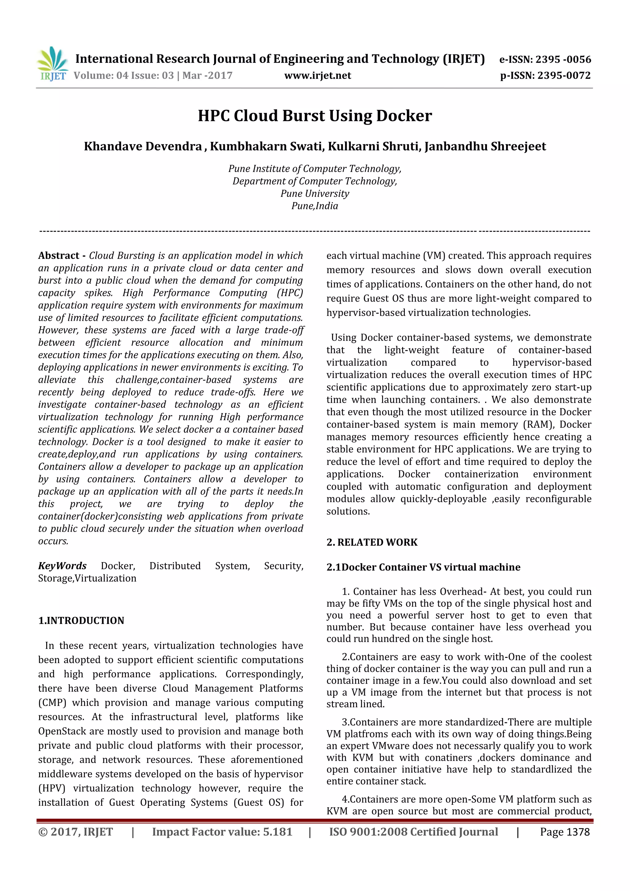 International Research Journal of Engineering and Technology (IRJET) e-ISSN: 2395 -0056
Volume: 04 Issue: 03 | Mar -2017 www.irjet.net p-ISSN: 2395-0072
© 2017, IRJET | Impact Factor value: 5.181 | ISO 9001:2008 Certified Journal | Page 1378
HPC Cloud Burst Using Docker
Khandave Devendra , Kumbhakarn Swati, Kulkarni Shruti, Janbandhu Shreejeet
Pune Institute of Computer Technology,
Department of Computer Technology,
Pune University
Pune,India
-------------------------------------------------------------------------------------------------------------------------------------------------------------
Abstract - Cloud Bursting is an application model in which
an application runs in a private cloud or data center and
burst into a public cloud when the demand for computing
capacity spikes. High Performance Computing (HPC)
application require system with environments for maximum
use of limited resources to facilitate efficient computations.
However, these systems are faced with a large trade-off
between efficient resource allocation and minimum
execution times for the applications executing on them. Also,
deploying applications in newer environments is exciting. To
alleviate this challenge,container-based systems are
recently being deployed to reduce trade-offs. Here we
investigate container-based technology as an efficient
virtualization technology for running High performance
scientific applications. We select docker a a container based
technology. Docker is a tool designed to make it easier to
create,deploy,and run applications by using containers.
Containers allow a developer to package up an application
by using containers. Containers allow a developer to
package up an application with all of the parts it needs.In
this project, we are trying to deploy the
container(docker)consisting web applications from private
to public cloud securely under the situation when overload
occurs.
KeyWords Docker, Distributed System, Security,
Storage,Virtualization
1.INTRODUCTION
In these recent years, virtualization technologies have
been adopted to support efficient scientific computations
and high performance applications. Correspondingly,
there have been diverse Cloud Management Platforms
(CMP) which provision and manage various computing
resources. At the infrastructural level, platforms like
OpenStack are mostly used to provision and manage both
private and public cloud platforms with their processor,
storage, and network resources. These aforementioned
middleware systems developed on the basis of hypervisor
(HPV) virtualization technology however, require the
installation of Guest Operating Systems (Guest OS) for
each virtual machine (VM) created. This approach requires
memory resources and slows down overall execution
times of applications. Containers on the other hand, do not
require Guest OS thus are more light-weight compared to
hypervisor-based virtualization technologies.
Using Docker container-based systems, we demonstrate
that the light-weight feature of container-based
virtualization compared to hypervisor-based
virtualization reduces the overall execution times of HPC
scientific applications due to approximately zero start-up
time when launching containers. . We also demonstrate
that even though the most utilized resource in the Docker
container-based system is main memory (RAM), Docker
manages memory resources efficiently hence creating a
stable environment for HPC applications. We are trying to
reduce the level of effort and time required to deploy the
applications. Docker containerization environment
coupled with automatic configuration and deployment
modules allow quickly-deployable ,easily reconfigurable
solutions.
2. RELATED WORK
2.1Docker Container VS virtual machine
1. Container has less Overhead- At best, you could run
may be fifty VMs on the top of the single physical host and
you need a powerful server host to get to even that
number. But because container have less overhead you
could run hundred on the single host.
2.Containers are easy to work with-One of the coolest
thing of docker container is the way you can pull and run a
container image in a few.You could also download and set
up a VM image from the internet but that process is not
stream lined.
3.Containers are more standardized-There are multiple
VM platfroms each with its own way of doing things.Being
an expert VMware does not necessarly qualify you to work
with KVM but with conatiners ,dockers dominance and
open container initiative have help to standardlized the
entire container stack.
4.Containers are more open-Some VM platform such as
KVM are open source but most are commercial product,
 