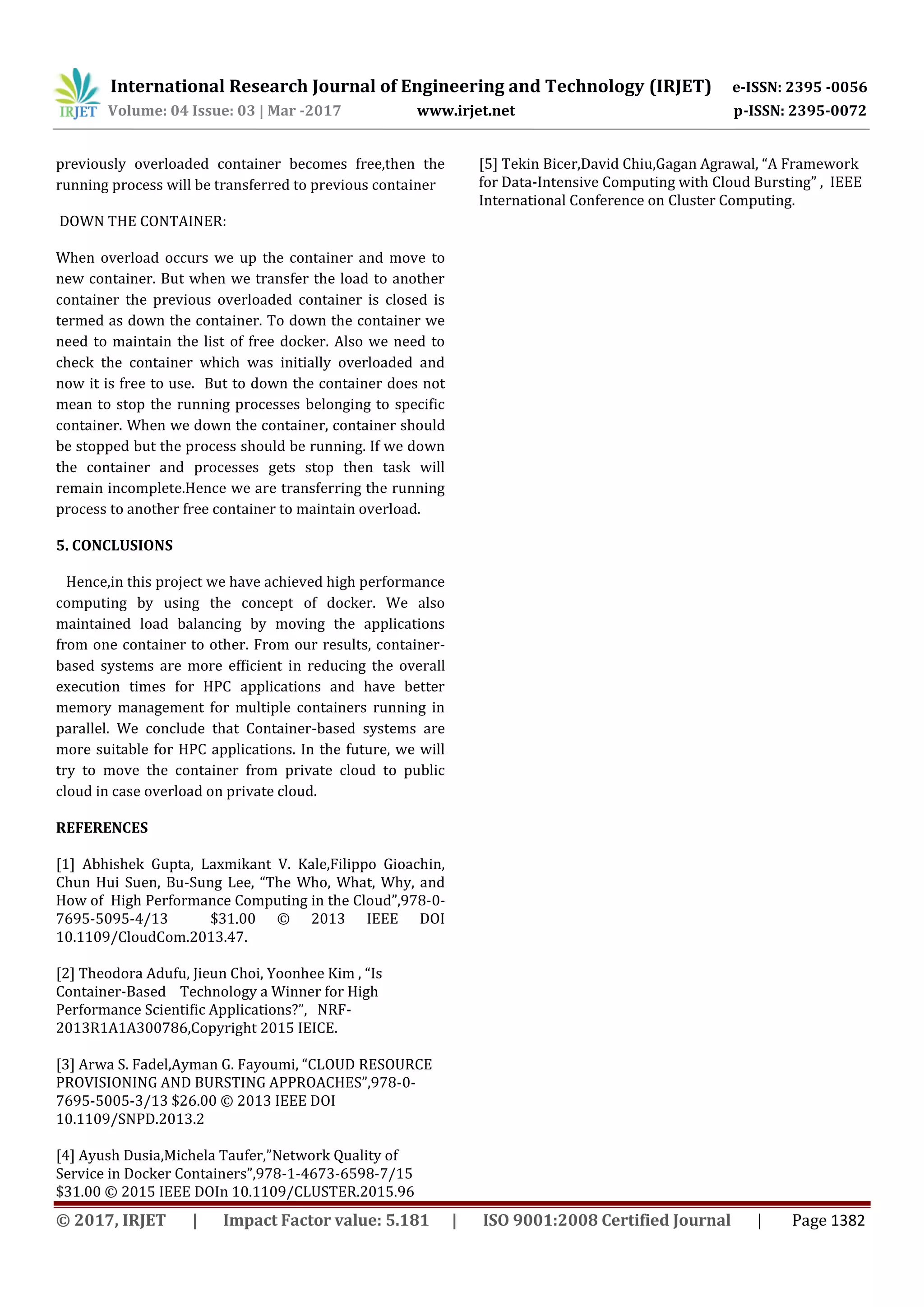 International Research Journal of Engineering and Technology (IRJET) e-ISSN: 2395 -0056
Volume: 04 Issue: 03 | Mar -2017 www.irjet.net p-ISSN: 2395-0072
© 2017, IRJET | Impact Factor value: 5.181 | ISO 9001:2008 Certified Journal | Page 1382
previously overloaded container becomes free,then the
running process will be transferred to previous container
DOWN THE CONTAINER:
When overload occurs we up the container and move to
new container. But when we transfer the load to another
container the previous overloaded container is closed is
termed as down the container. To down the container we
need to maintain the list of free docker. Also we need to
check the container which was initially overloaded and
now it is free to use. But to down the container does not
mean to stop the running processes belonging to specific
container. When we down the container, container should
be stopped but the process should be running. If we down
the container and processes gets stop then task will
remain incomplete.Hence we are transferring the running
process to another free container to maintain overload.
5. CONCLUSIONS
Hence,in this project we have achieved high performance
computing by using the concept of docker. We also
maintained load balancing by moving the applications
from one container to other. From our results, container-
based systems are more efficient in reducing the overall
execution times for HPC applications and have better
memory management for multiple containers running in
parallel. We conclude that Container-based systems are
more suitable for HPC applications. In the future, we will
try to move the container from private cloud to public
cloud in case overload on private cloud.
REFERENCES
[1] Abhishek Gupta, Laxmikant V. Kale,Filippo Gioachin,
Chun Hui Suen, Bu-Sung Lee, “The Who, What, Why, and
How of High Performance Computing in the Cloud”,978-0-
7695-5095-4/13 $31.00 © 2013 IEEE DOI
10.1109/CloudCom.2013.47.
[2] Theodora Adufu, Jieun Choi, Yoonhee Kim , “Is
Container-Based Technology a Winner for High
Performance Scientific Applications?”, NRF-
2013R1A1A300786,Copyright 2015 IEICE.
[3] Arwa S. Fadel,Ayman G. Fayoumi, “CLOUD RESOURCE
PROVISIONING AND BURSTING APPROACHES”,978-0-
7695-5005-3/13 $26.00 © 2013 IEEE DOI
10.1109/SNPD.2013.2
[4] Ayush Dusia,Michela Taufer,”Network Quality of
Service in Docker Containers”,978-1-4673-6598-7/15
$31.00 © 2015 IEEE DOIn 10.1109/CLUSTER.2015.96
[5] Tekin Bicer,David Chiu,Gagan Agrawal, “A Framework
for Data-Intensive Computing with Cloud Bursting” , IEEE
International Conference on Cluster Computing.
 