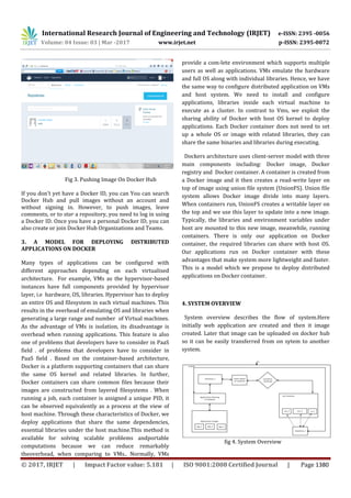 International Research Journal of Engineering and Technology (IRJET) e-ISSN: 2395 -0056
Volume: 04 Issue: 03 | Mar -2017 www.irjet.net p-ISSN: 2395-0072
© 2017, IRJET | Impact Factor value: 5.181 | ISO 9001:2008 Certified Journal | Page 1380
Fig 3. Pushing Image On Docker Hub
If you don’t yet have a Docker ID, you can You can search
Docker Hub and pull images without an account and
without signing in. However, to push images, leave
comments, or to star a repository, you need to log in using
a Docker ID. Once you have a personal Docker ID, you can
also create or join Docker Hub Organizations and Teams.
3. A MODEL FOR DEPLOYING DISTRIBUTED
APPLICATIONS ON DOCKER
Many types of applications can be configured with
different approaches depending on each virtualised
architecture. For example, VMs as the hypervisor-based
instances have full components provided by hypervisor
layer, i.e hardware, OS, libraries. Hypervisor has to deploy
an entire OS and filesystem in each virtual machines. This
results in the overhead of emulating OS and libraries when
generating a large range and number of Virtual machines.
As the advantage of VMs is isolation, its disadvantage is
overhead when running applications. This feature is also
one of problems that developers have to consider in PaaS
field . of problems that developers have to consider in
PaaS field . Based on the container-based architecture,
Docker is a platform supporting containers that can share
the same OS kernel and related libraries. In further,
Docker containers can share common files because their
images are constructed from layered filesystems . When
running a job, each container is assigned a unique PID, it
can be observed equivalently as a process at the view of
host machine. Through these characteristics of Docker, we
deploy applications that share the same dependencies,
essential libraries under the host machine.This method is
available for solving scalable problems andportable
computations because we can reduce remarkably
theoverhead, when comparing to VMs.. Normally, VMs
provide a com-lete environment which supports multiple
users as well as applications. VMs emulate the hardware
and full OS along with individual libraries. Hence, we have
the same way to configure distributed application on VMs
and host system. We need to install and configure
applications, libraries inside each virtual machine to
execute as a cluster. In contrast to Vms, we exploit the
sharing ability of Docker with host OS kernel to deploy
applications. Each Docker container does not need to set
up a whole OS or image with related libraries, they can
share the same binaries and libraries during executing.
Dockers architecture uses client-server model with three
main components including: Docker image, Docker
registry and Docker container. A container is created from
a Docker image and it then creates a read-write layer on
top of image using union file system (UnionFS). Union file
system allows Docker image divide into many layers.
When containers run, UnionFS creates a writable layer on
the top and we use this layer to update into a new image.
Typically, the libraries and environment variables under
host are mounted to this new image, meanwhile, running
containers. There is only our application on Docker
container, the required libraries can share with host OS.
Our applications run on Docker container with these
advantages that make system more lightweight and faster.
This is a model which we propose to deploy distributed
applications on Docker container.
4. SYSTEM OVERVIEW
System overview describes the flow of system.Here
initially web application are created and then it image
created. Later that image can be uploaded on docker hub
so it can be easily transferred from on sytem to another
system.
fig 4. System Overview
 