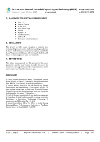 International Research Journal of Engineering and Technology (IRJET) e-ISSN: 2395 -0056
Volume: 04 Issue: 03 | Mar -2017 www.irjet.net p-ISSN: 2395-0072
© 2017, IRJET | Impact Factor value: 5.181 | ISO 9001:2008 Certified Journal | Page 1393
7. HARDWARE AND SOFTWARE SPECIFICATION
 Java 1.7
 Apache Tomcat 7
 HTML/CSS
 Java Server Page
 Servlet
 MySQL 5.0
 20GB Hard Disk
 2GB RAM
 Processor core i3 and above
8. CONCLUSIONS
This project provides value education to students thus
reducing the pressure on the students regarding academics.
It allows students to choose the career options suitable for
them. The project facilitatestodetermineeachstudent’sskill
based on memory power, focus and creativity.
9. FUTURE WORK
The future enhancement for this project is that more
parameters can be incorporated in order to assess the
student in various parameters. Also percentile score can be
incorporated and classified based on age.
REFERENCES
1. Faizen Ahmad, Shuangquan Wang,, Yiqiang Chen, Jindong
Wang, A Study of Player’s Experiences During Brain Games
Play, PRICAI 2016: Trends in Artificial Intelligence.
2. Anton Nijholt, Hayrettin Gurkok,Multi-Brain Games:
Cooperation and Competition , Proceedings of the 7th
international conference on Universal Access in Human-
Computer Interaction:designmethods,tools,andinteraction
techniques for eInclusion - Volume Part I.
3. PAUL A. Howard-Jones,Minds,BrainsAndLearninggames.
4. Paras Kaul, Brain Wave Games and E-Learning,Innovative
Techniques in Instruction Technology, E-learning, E-
assessment, and Education, Pg. 410-415.
5. Jeana Frost, Allison Eden, The Effect of Social Sharing
Games and Game Performance on Motivation to Play Brain
Games, Games for Health 2014, Pg.48-55.
 