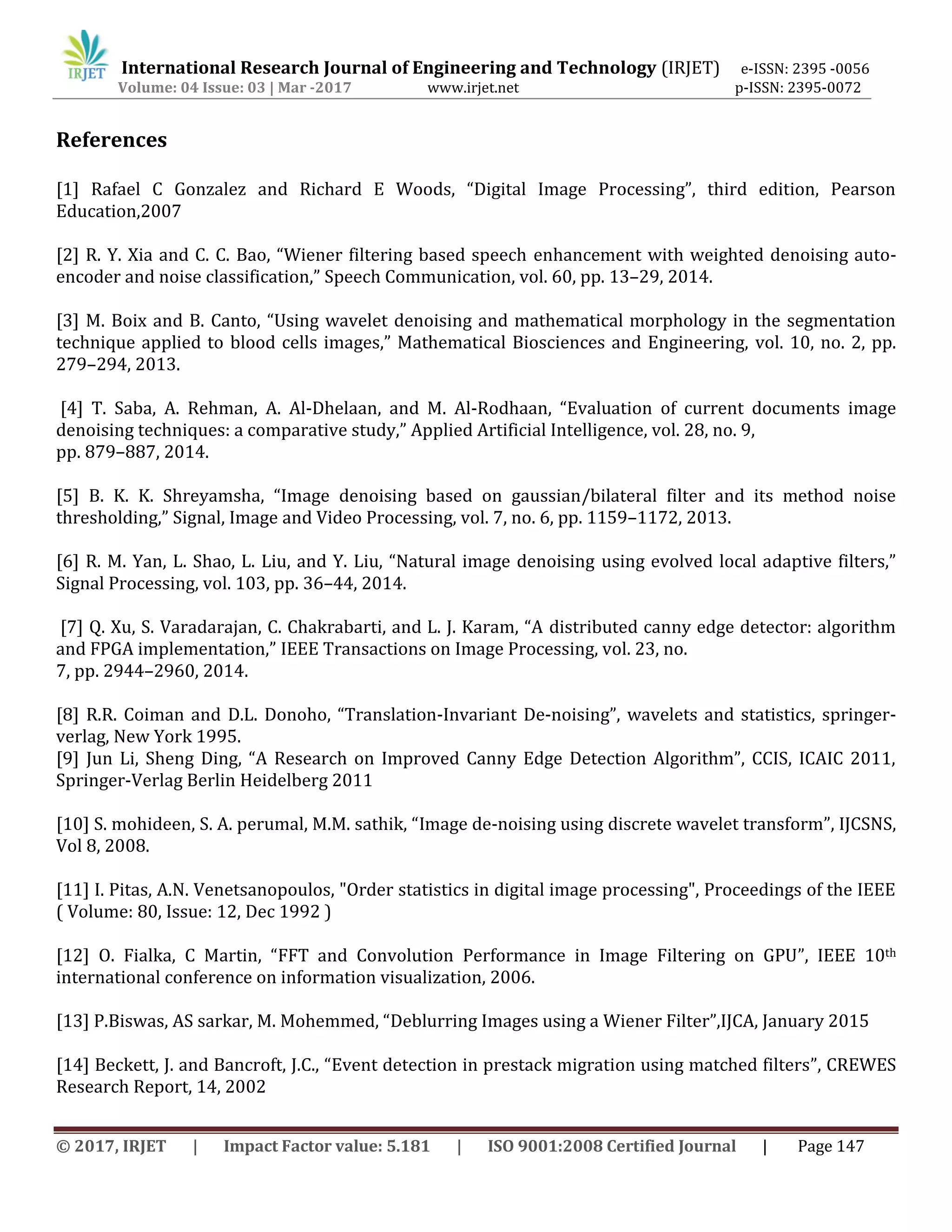 International Research Journal of Engineering and Technology (IRJET) e-ISSN: 2395 -0056
Volume: 04 Issue: 03 | Mar -2017 www.irjet.net p-ISSN: 2395-0072
© 2017, IRJET | Impact Factor value: 5.181 | ISO 9001:2008 Certified Journal | Page 147
References
[1] Rafael C Gonzalez and Richard E Woods, “Digital Image Processing”, third edition, Pearson
Education,2007
[2] R. Y. Xia and C. C. Bao, “Wiener filtering based speech enhancement with weighted denoising auto-
encoder and noise classification,” Speech Communication, vol. 60, pp. 13–29, 2014.
[3] M. Boix and B. Canto, “Using wavelet denoising and mathematical morphology in the segmentation
technique applied to blood cells images,” Mathematical Biosciences and Engineering, vol. 10, no. 2, pp.
279–294, 2013.
[4] T. Saba, A. Rehman, A. Al-Dhelaan, and M. Al-Rodhaan, “Evaluation of current documents image
denoising techniques: a comparative study,” Applied Artificial Intelligence, vol. 28, no. 9,
pp. 879–887, 2014.
[5] B. K. K. Shreyamsha, “Image denoising based on gaussian/bilateral filter and its method noise
thresholding,” Signal, Image and Video Processing, vol. 7, no. 6, pp. 1159–1172, 2013.
[6] R. M. Yan, L. Shao, L. Liu, and Y. Liu, “Natural image denoising using evolved local adaptive filters,”
Signal Processing, vol. 103, pp. 36–44, 2014.
[7] Q. Xu, S. Varadarajan, C. Chakrabarti, and L. J. Karam, “A distributed canny edge detector: algorithm
and FPGA implementation,” IEEE Transactions on Image Processing, vol. 23, no.
7, pp. 2944–2960, 2014.
[8] R.R. Coiman and D.L. Donoho, “Translation-Invariant De-noising”, wavelets and statistics, springer-
verlag, New York 1995.
[9] Jun Li, Sheng Ding, “A Research on Improved Canny Edge Detection Algorithm”, CCIS, ICAIC 2011,
Springer-Verlag Berlin Heidelberg 2011
[10] S. mohideen, S. A. perumal, M.M. sathik, “Image de-noising using discrete wavelet transform”, IJCSNS,
Vol 8, 2008.
[11] I. Pitas, A.N. Venetsanopoulos, "Order statistics in digital image processing", Proceedings of the IEEE
( Volume: 80, Issue: 12, Dec 1992 )
[12] O. Fialka, C Martin, “FFT and Convolution Performance in Image Filtering on GPU”, IEEE 10th
international conference on information visualization, 2006.
[13] P.Biswas, AS sarkar, M. Mohemmed, “Deblurring Images using a Wiener Filter”,IJCA, January 2015
[14] Beckett, J. and Bancroft, J.C., “Event detection in prestack migration using matched filters”, CREWES
Research Report, 14, 2002
 