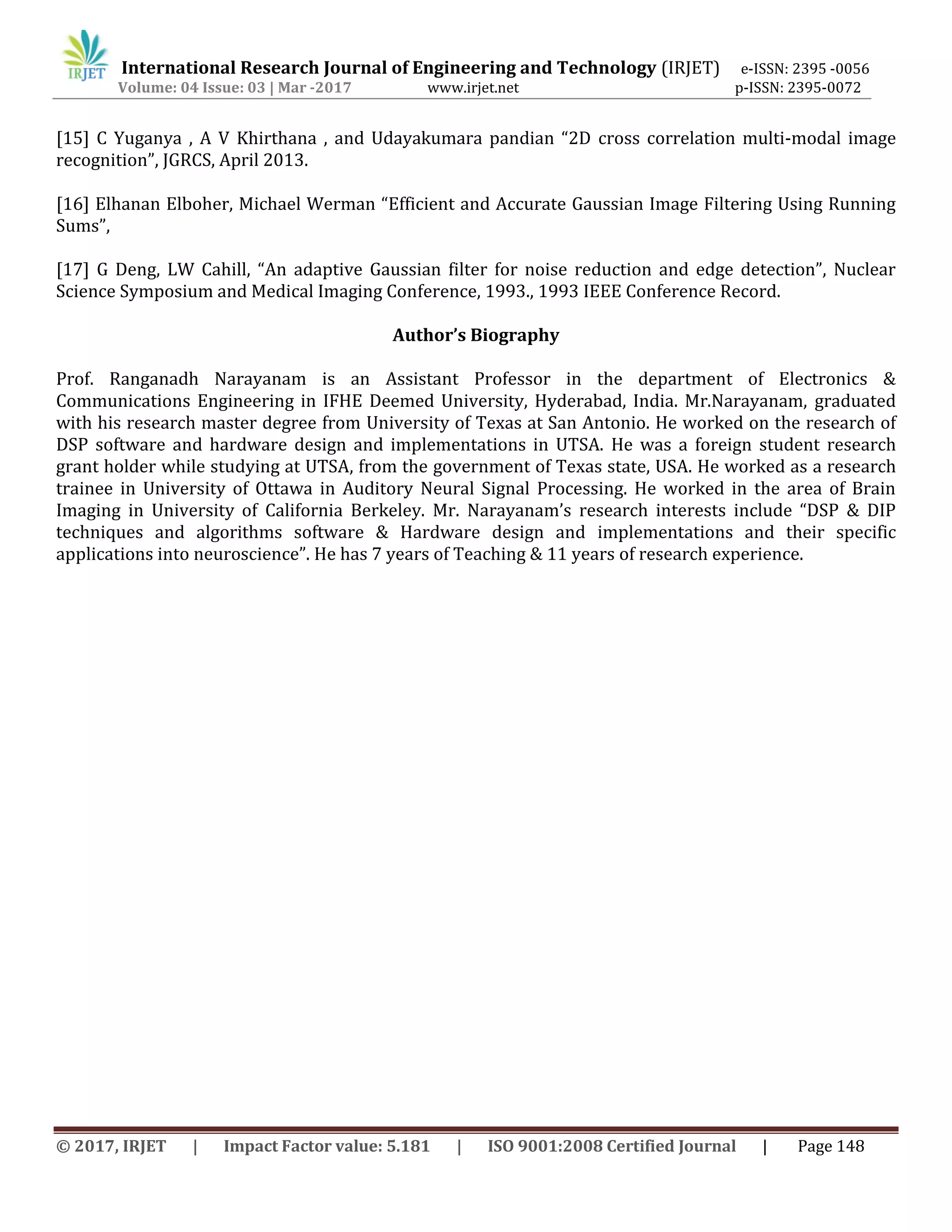 International Research Journal of Engineering and Technology (IRJET) e-ISSN: 2395 -0056
Volume: 04 Issue: 03 | Mar -2017 www.irjet.net p-ISSN: 2395-0072
© 2017, IRJET | Impact Factor value: 5.181 | ISO 9001:2008 Certified Journal | Page 148
[15] C Yuganya , A V Khirthana , and Udayakumara pandian “2D cross correlation multi-modal image
recognition”, JGRCS, April 2013.
[16] Elhanan Elboher, Michael Werman “Efficient and Accurate Gaussian Image Filtering Using Running
Sums”,
[17] G Deng, LW Cahill, “An adaptive Gaussian filter for noise reduction and edge detection”, Nuclear
Science Symposium and Medical Imaging Conference, 1993., 1993 IEEE Conference Record.
Author’s Biography
Prof. Ranganadh Narayanam is an Assistant Professor in the department of Electronics &
Communications Engineering in IFHE Deemed University, Hyderabad, India. Mr.Narayanam, graduated
with his research master degree from University of Texas at San Antonio. He worked on the research of
DSP software and hardware design and implementations in UTSA. He was a foreign student research
grant holder while studying at UTSA, from the government of Texas state, USA. He worked as a research
trainee in University of Ottawa in Auditory Neural Signal Processing. He worked in the area of Brain
Imaging in University of California Berkeley. Mr. Narayanam’s research interests include “DSP & DIP
techniques and algorithms software & Hardware design and implementations and their specific
applications into neuroscience”. He has 7 years of Teaching & 11 years of research experience.
 