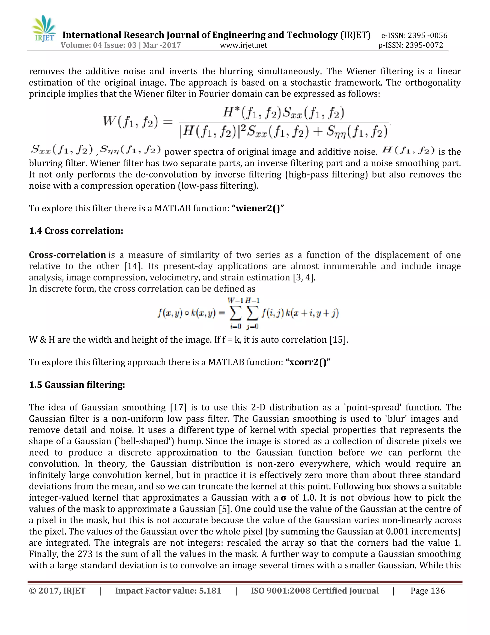 International Research Journal of Engineering and Technology (IRJET) e-ISSN: 2395 -0056
Volume: 04 Issue: 03 | Mar -2017 www.irjet.net p-ISSN: 2395-0072
© 2017, IRJET | Impact Factor value: 5.181 | ISO 9001:2008 Certified Journal | Page 136
removes the additive noise and inverts the blurring simultaneously. The Wiener filtering is a linear
estimation of the original image. The approach is based on a stochastic framework. The orthogonality
principle implies that the Wiener filter in Fourier domain can be expressed as follows:
, power spectra of original image and additive noise. is the
blurring filter. Wiener filter has two separate parts, an inverse filtering part and a noise smoothing part.
It not only performs the de-convolution by inverse filtering (high-pass filtering) but also removes the
noise with a compression operation (low-pass filtering).
To explore this filter there is a MATLAB function: “wiener2()”
1.4 Cross correlation:
Cross-correlation is a measure of similarity of two series as a function of the displacement of one
relative to the other [14]. Its present-day applications are almost innumerable and include image
analysis, image compression, velocimetry, and strain estimation [3, 4].
In discrete form, the cross correlation can be defined as
W & H are the width and height of the image. If f = k, it is auto correlation [15].
To explore this filtering approach there is a MATLAB function: “xcorr2()”
1.5 Gaussian filtering:
The idea of Gaussian smoothing [17] is to use this 2-D distribution as a `point-spread' function. The
Gaussian filter is a non-uniform low pass filter. The Gaussian smoothing is used to `blur' images and
remove detail and noise. It uses a different type of kernel with special properties that represents the
shape of a Gaussian (`bell-shaped') hump. Since the image is stored as a collection of discrete pixels we
need to produce a discrete approximation to the Gaussian function before we can perform the
convolution. In theory, the Gaussian distribution is non-zero everywhere, which would require an
infinitely large convolution kernel, but in practice it is effectively zero more than about three standard
deviations from the mean, and so we can truncate the kernel at this point. Following box shows a suitable
integer-valued kernel that approximates a Gaussian with a σ of 1.0. It is not obvious how to pick the
values of the mask to approximate a Gaussian [5]. One could use the value of the Gaussian at the centre of
a pixel in the mask, but this is not accurate because the value of the Gaussian varies non-linearly across
the pixel. The values of the Gaussian over the whole pixel (by summing the Gaussian at 0.001 increments)
are integrated. The integrals are not integers: rescaled the array so that the corners had the value 1.
Finally, the 273 is the sum of all the values in the mask. A further way to compute a Gaussian smoothing
with a large standard deviation is to convolve an image several times with a smaller Gaussian. While this
 
