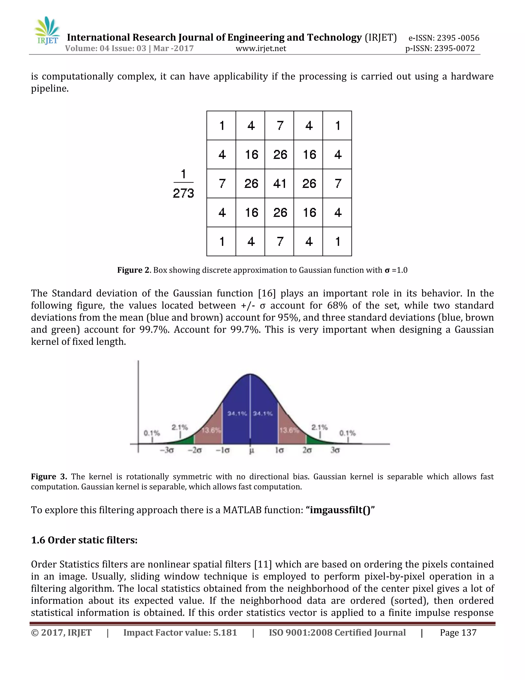 International Research Journal of Engineering and Technology (IRJET) e-ISSN: 2395 -0056
Volume: 04 Issue: 03 | Mar -2017 www.irjet.net p-ISSN: 2395-0072
© 2017, IRJET | Impact Factor value: 5.181 | ISO 9001:2008 Certified Journal | Page 137
is computationally complex, it can have applicability if the processing is carried out using a hardware
pipeline.
Figure 2. Box showing discrete approximation to Gaussian function with σ =1.0
The Standard deviation of the Gaussian function [16] plays an important role in its behavior. In the
following figure, the values located between +/- σ account for 68% of the set, while two standard
deviations from the mean (blue and brown) account for 95%, and three standard deviations (blue, brown
and green) account for 99.7%. Account for 99.7%. This is very important when designing a Gaussian
kernel of fixed length.
Figure 3. The kernel is rotationally symmetric with no directional bias. Gaussian kernel is separable which allows fast
computation. Gaussian kernel is separable, which allows fast computation.
To explore this filtering approach there is a MATLAB function: “imgaussfilt()”
1.6 Order static filters:
Order Statistics filters are nonlinear spatial filters [11] which are based on ordering the pixels contained
in an image. Usually, sliding window technique is employed to perform pixel-by-pixel operation in a
filtering algorithm. The local statistics obtained from the neighborhood of the center pixel gives a lot of
information about its expected value. If the neighborhood data are ordered (sorted), then ordered
statistical information is obtained. If this order statistics vector is applied to a finite impulse response
 