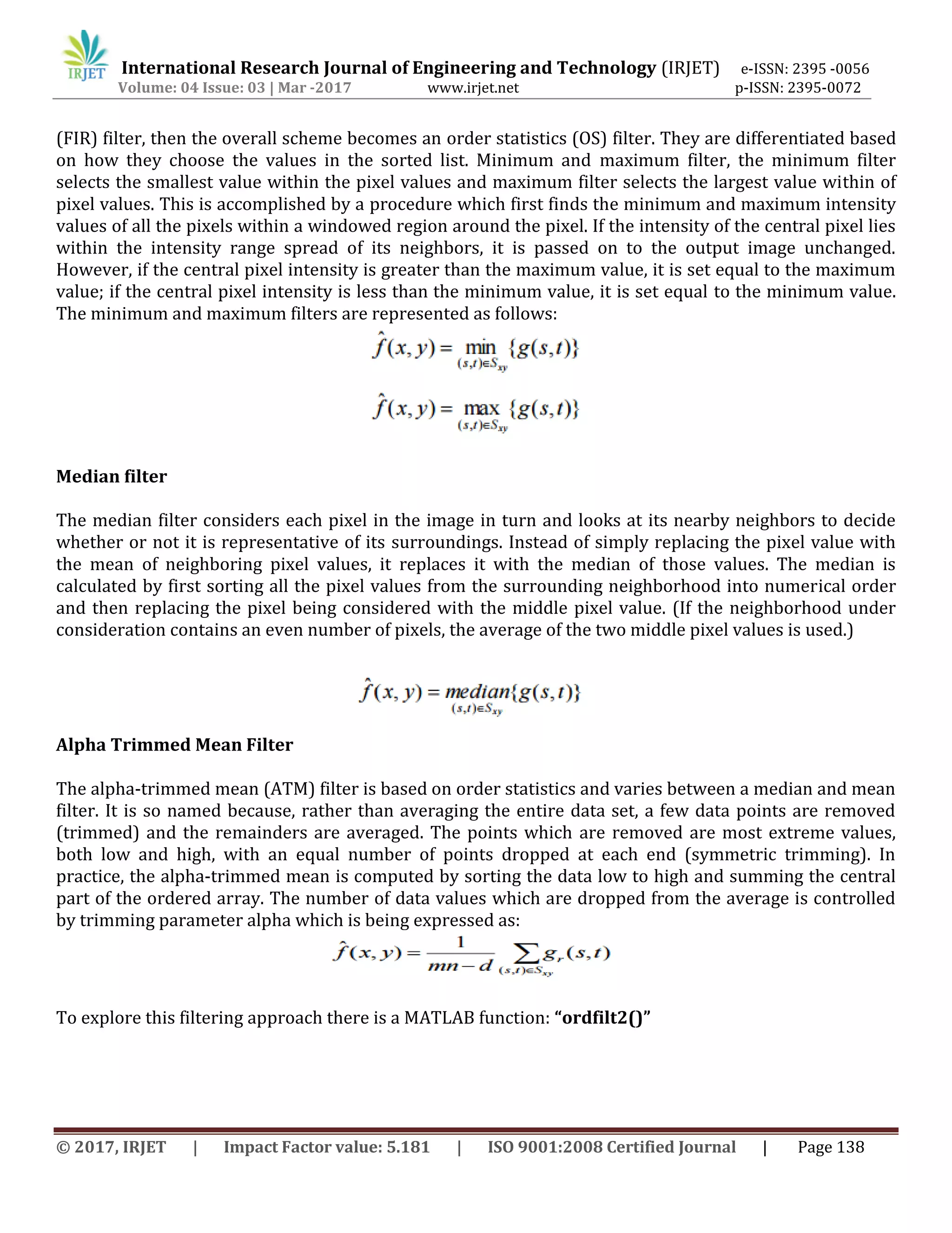 International Research Journal of Engineering and Technology (IRJET) e-ISSN: 2395 -0056
Volume: 04 Issue: 03 | Mar -2017 www.irjet.net p-ISSN: 2395-0072
© 2017, IRJET | Impact Factor value: 5.181 | ISO 9001:2008 Certified Journal | Page 138
(FIR) filter, then the overall scheme becomes an order statistics (OS) filter. They are differentiated based
on how they choose the values in the sorted list. Minimum and maximum filter, the minimum filter
selects the smallest value within the pixel values and maximum filter selects the largest value within of
pixel values. This is accomplished by a procedure which first finds the minimum and maximum intensity
values of all the pixels within a windowed region around the pixel. If the intensity of the central pixel lies
within the intensity range spread of its neighbors, it is passed on to the output image unchanged.
However, if the central pixel intensity is greater than the maximum value, it is set equal to the maximum
value; if the central pixel intensity is less than the minimum value, it is set equal to the minimum value.
The minimum and maximum filters are represented as follows:
Median filter
The median filter considers each pixel in the image in turn and looks at its nearby neighbors to decide
whether or not it is representative of its surroundings. Instead of simply replacing the pixel value with
the mean of neighboring pixel values, it replaces it with the median of those values. The median is
calculated by first sorting all the pixel values from the surrounding neighborhood into numerical order
and then replacing the pixel being considered with the middle pixel value. (If the neighborhood under
consideration contains an even number of pixels, the average of the two middle pixel values is used.)
Alpha Trimmed Mean Filter
The alpha-trimmed mean (ATM) filter is based on order statistics and varies between a median and mean
filter. It is so named because, rather than averaging the entire data set, a few data points are removed
(trimmed) and the remainders are averaged. The points which are removed are most extreme values,
both low and high, with an equal number of points dropped at each end (symmetric trimming). In
practice, the alpha-trimmed mean is computed by sorting the data low to high and summing the central
part of the ordered array. The number of data values which are dropped from the average is controlled
by trimming parameter alpha which is being expressed as:
To explore this filtering approach there is a MATLAB function: “ordfilt2()”
 