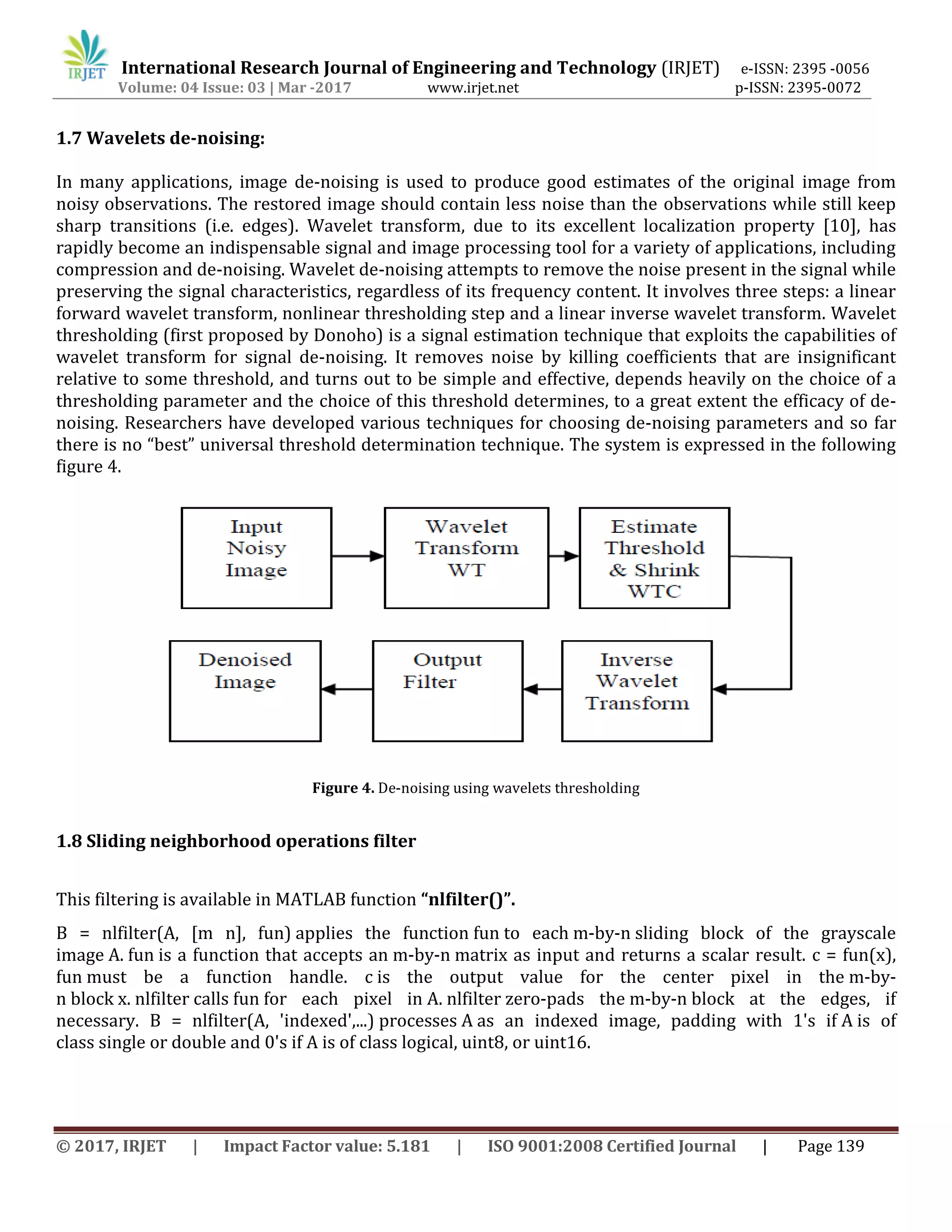 International Research Journal of Engineering and Technology (IRJET) e-ISSN: 2395 -0056
Volume: 04 Issue: 03 | Mar -2017 www.irjet.net p-ISSN: 2395-0072
© 2017, IRJET | Impact Factor value: 5.181 | ISO 9001:2008 Certified Journal | Page 139
1.7 Wavelets de-noising:
In many applications, image de-noising is used to produce good estimates of the original image from
noisy observations. The restored image should contain less noise than the observations while still keep
sharp transitions (i.e. edges). Wavelet transform, due to its excellent localization property [10], has
rapidly become an indispensable signal and image processing tool for a variety of applications, including
compression and de-noising. Wavelet de-noising attempts to remove the noise present in the signal while
preserving the signal characteristics, regardless of its frequency content. It involves three steps: a linear
forward wavelet transform, nonlinear thresholding step and a linear inverse wavelet transform. Wavelet
thresholding (first proposed by Donoho) is a signal estimation technique that exploits the capabilities of
wavelet transform for signal de-noising. It removes noise by killing coefficients that are insignificant
relative to some threshold, and turns out to be simple and effective, depends heavily on the choice of a
thresholding parameter and the choice of this threshold determines, to a great extent the efficacy of de-
noising. Researchers have developed various techniques for choosing de-noising parameters and so far
there is no “best” universal threshold determination technique. The system is expressed in the following
figure 4.
Figure 4. De-noising using wavelets thresholding
1.8 Sliding neighborhood operations filter
This filtering is available in MATLAB function “nlfilter()”.
B = nlfilter(A, [m n], fun) applies the function fun to each m-by-n sliding block of the grayscale
image A. fun is a function that accepts an m-by-n matrix as input and returns a scalar result. c = fun(x),
fun must be a function handle. c is the output value for the center pixel in the m-by-
n block x. nlfilter calls fun for each pixel in A. nlfilter zero-pads the m-by-n block at the edges, if
necessary. B = nlfilter(A, 'indexed',...) processes A as an indexed image, padding with 1's if A is of
class single or double and 0's if A is of class logical, uint8, or uint16.
 