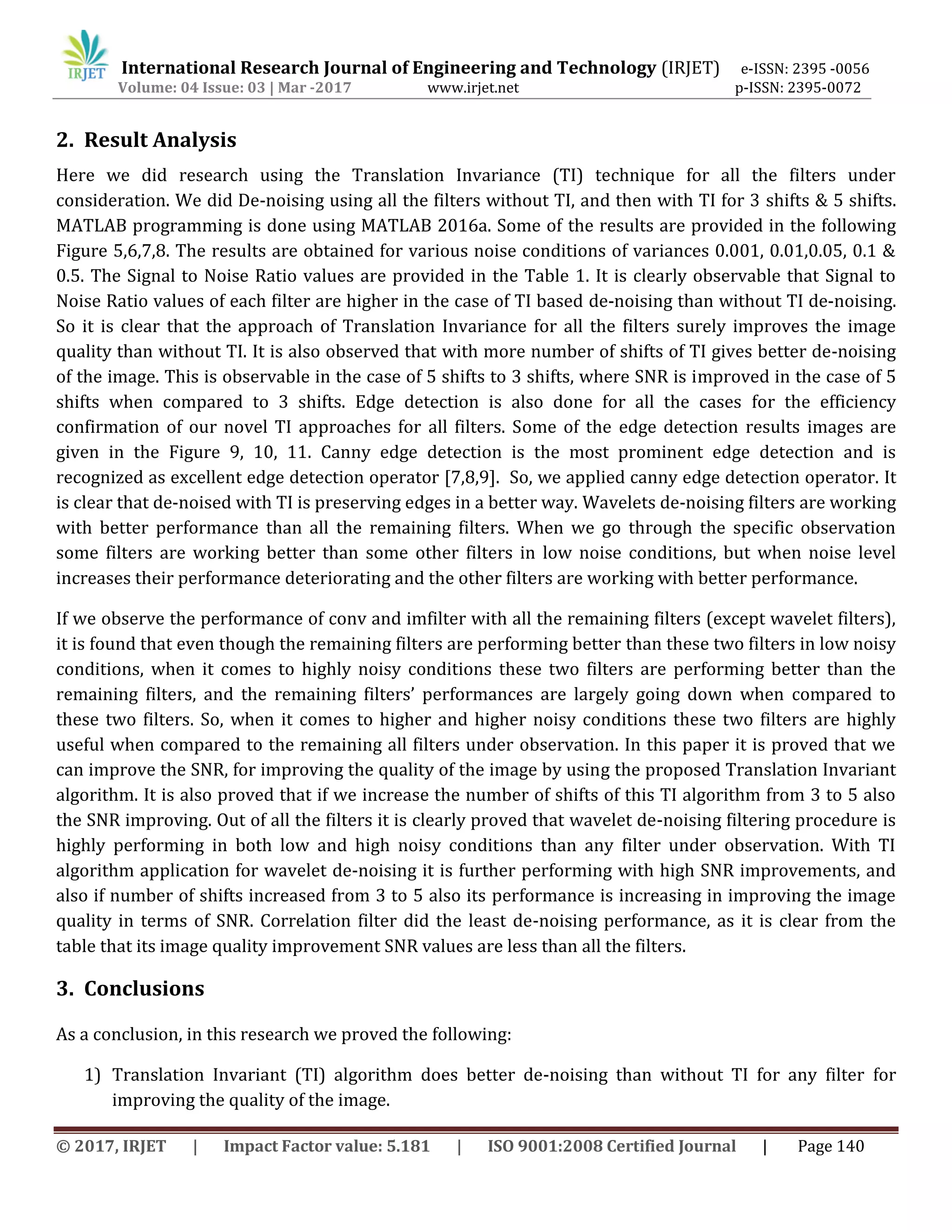 International Research Journal of Engineering and Technology (IRJET) e-ISSN: 2395 -0056
Volume: 04 Issue: 03 | Mar -2017 www.irjet.net p-ISSN: 2395-0072
© 2017, IRJET | Impact Factor value: 5.181 | ISO 9001:2008 Certified Journal | Page 140
2. Result Analysis
Here we did research using the Translation Invariance (TI) technique for all the filters under
consideration. We did De-noising using all the filters without TI, and then with TI for 3 shifts & 5 shifts.
MATLAB programming is done using MATLAB 2016a. Some of the results are provided in the following
Figure 5,6,7,8. The results are obtained for various noise conditions of variances 0.001, 0.01,0.05, 0.1 &
0.5. The Signal to Noise Ratio values are provided in the Table 1. It is clearly observable that Signal to
Noise Ratio values of each filter are higher in the case of TI based de-noising than without TI de-noising.
So it is clear that the approach of Translation Invariance for all the filters surely improves the image
quality than without TI. It is also observed that with more number of shifts of TI gives better de-noising
of the image. This is observable in the case of 5 shifts to 3 shifts, where SNR is improved in the case of 5
shifts when compared to 3 shifts. Edge detection is also done for all the cases for the efficiency
confirmation of our novel TI approaches for all filters. Some of the edge detection results images are
given in the Figure 9, 10, 11. Canny edge detection is the most prominent edge detection and is
recognized as excellent edge detection operator [7,8,9]. So, we applied canny edge detection operator. It
is clear that de-noised with TI is preserving edges in a better way. Wavelets de-noising filters are working
with better performance than all the remaining filters. When we go through the specific observation
some filters are working better than some other filters in low noise conditions, but when noise level
increases their performance deteriorating and the other filters are working with better performance.
If we observe the performance of conv and imfilter with all the remaining filters (except wavelet filters),
it is found that even though the remaining filters are performing better than these two filters in low noisy
conditions, when it comes to highly noisy conditions these two filters are performing better than the
remaining filters, and the remaining filters’ performances are largely going down when compared to
these two filters. So, when it comes to higher and higher noisy conditions these two filters are highly
useful when compared to the remaining all filters under observation. In this paper it is proved that we
can improve the SNR, for improving the quality of the image by using the proposed Translation Invariant
algorithm. It is also proved that if we increase the number of shifts of this TI algorithm from 3 to 5 also
the SNR improving. Out of all the filters it is clearly proved that wavelet de-noising filtering procedure is
highly performing in both low and high noisy conditions than any filter under observation. With TI
algorithm application for wavelet de-noising it is further performing with high SNR improvements, and
also if number of shifts increased from 3 to 5 also its performance is increasing in improving the image
quality in terms of SNR. Correlation filter did the least de-noising performance, as it is clear from the
table that its image quality improvement SNR values are less than all the filters.
3. Conclusions
As a conclusion, in this research we proved the following:
1) Translation Invariant (TI) algorithm does better de-noising than without TI for any filter for
improving the quality of the image.
 