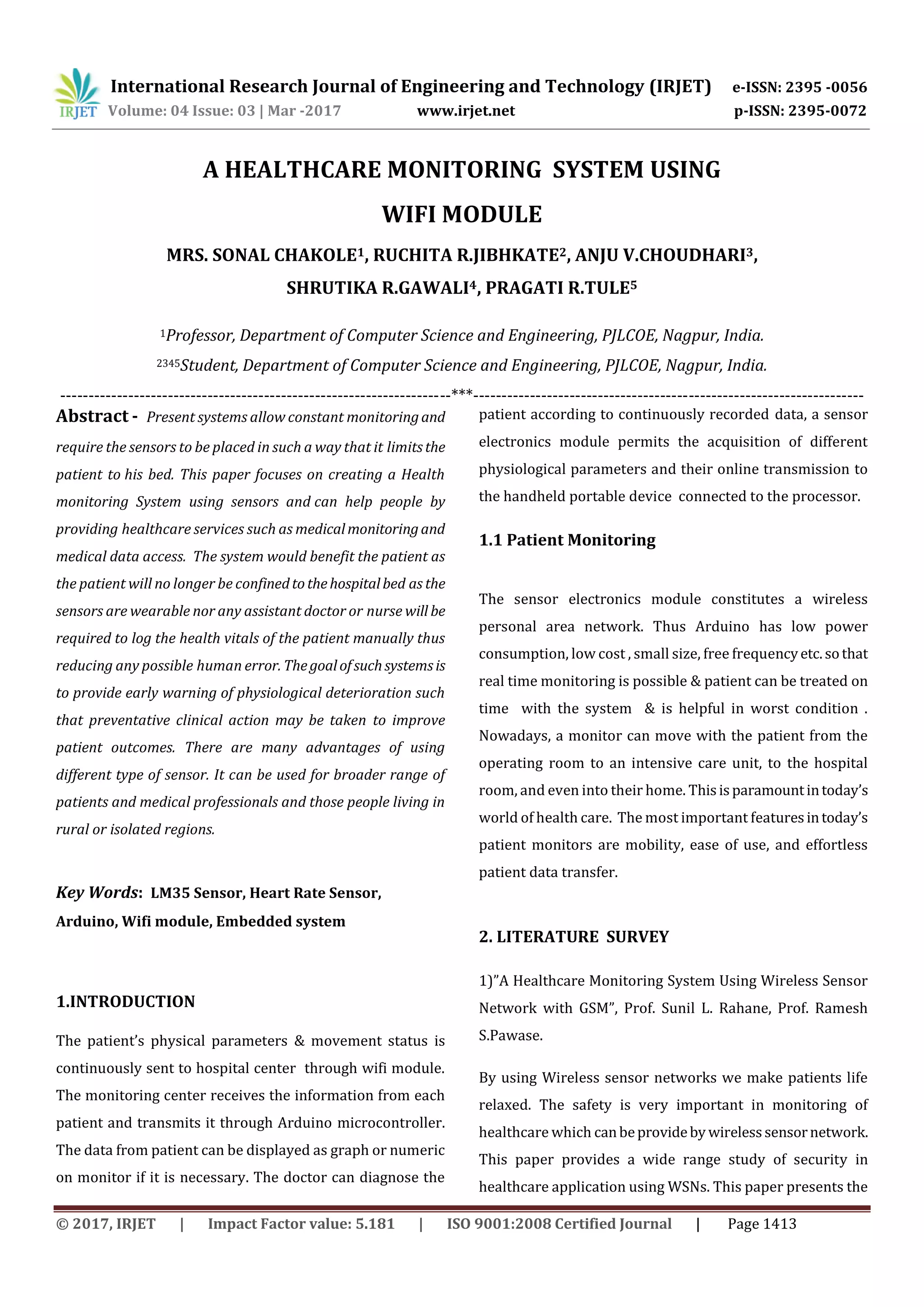 International Research Journal of Engineering and Technology (IRJET) e-ISSN: 2395 -0056
Volume: 04 Issue: 03 | Mar -2017 www.irjet.net p-ISSN: 2395-0072
© 2017, IRJET | Impact Factor value: 5.181 | ISO 9001:2008 Certified Journal | Page 1413
A HEALTHCARE MONITORING SYSTEM USING
WIFI MODULE
MRS. SONAL CHAKOLE1, RUCHITA R.JIBHKATE2, ANJU V.CHOUDHARI3,
SHRUTIKA R.GAWALI4, PRAGATI R.TULE5
1Professor, Department of Computer Science and Engineering, PJLCOE, Nagpur, India.
2345Student, Department of Computer Science and Engineering, PJLCOE, Nagpur, India.
---------------------------------------------------------------------***---------------------------------------------------------------------
Abstract - Present systems allow constant monitoringand
require the sensors to be placed in such a way that it limitsthe
patient to his bed. This paper focuses on creating a Health
monitoring System using sensors and can help people by
providing healthcare services such as medicalmonitoringand
medical data access. The system would benefit the patient as
the patient will no longer be confinedtothehospitalbed as the
sensors are wearable nor any assistant doctor or nurse will be
required to log the health vitals of the patient manually thus
reducing any possible human error. Thegoalofsuchsystemsis
to provide early warning of physiological deterioration such
that preventative clinical action may be taken to improve
patient outcomes. There are many advantages of using
different type of sensor. It can be used for broader range of
patients and medical professionals and those people living in
rural or isolated regions.
Key Words: LM35 Sensor, Heart Rate Sensor,
Arduino, Wifi module, Embedded system
1.INTRODUCTION
The patient’s physical parameters & movement status is
continuously sent to hospital center through wifi module.
The monitoring center receives the information from each
patient and transmits it through Arduino microcontroller.
The data from patient can be displayed as graph or numeric
on monitor if it is necessary. The doctor can diagnose the
patient according to continuously recorded data, a sensor
electronics module permits the acquisition of different
physiological parameters and their online transmission to
the handheld portable device connected to the processor.
1.1 Patient Monitoring
The sensor electronics module constitutes a wireless
personal area network. Thus Arduino has low power
consumption, low cost , small size, free frequencyetc.sothat
real time monitoring is possible & patient can be treated on
time with the system & is helpful in worst condition .
Nowadays, a monitor can move with the patient from the
operating room to an intensive care unit, to the hospital
room, and even into their home. Thisisparamountintoday’s
world of health care. The most important featuresintoday’s
patient monitors are mobility, ease of use, and effortless
patient data transfer.
2. LITERATURE SURVEY
1)”A Healthcare Monitoring System Using Wireless Sensor
Network with GSM”, Prof. Sunil L. Rahane, Prof. Ramesh
S.Pawase.
By using Wireless sensor networks we make patients life
relaxed. The safety is very important in monitoring of
healthcare which canbeprovideby wirelesssensornetwork.
This paper provides a wide range study of security in
healthcare application using WSNs. This paper presents the
 