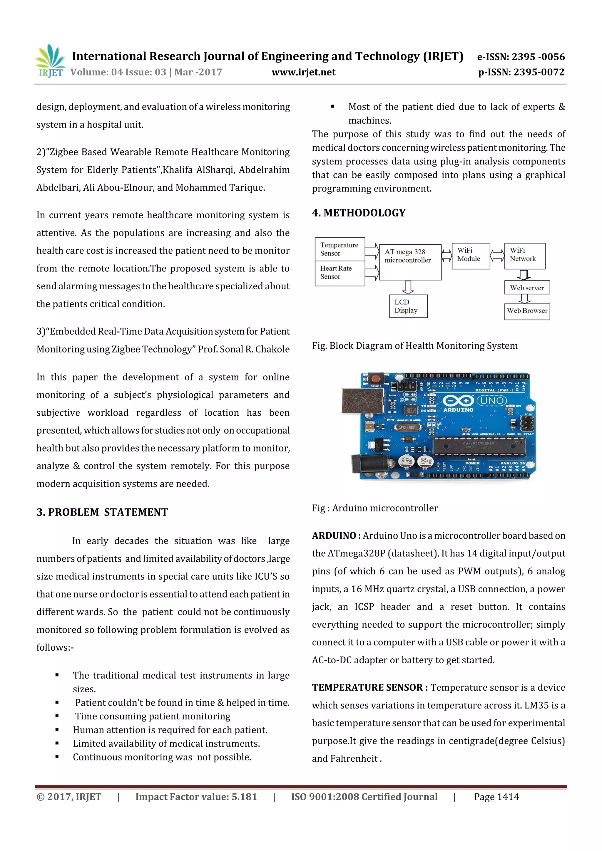 International Research Journal of Engineering and Technology (IRJET) e-ISSN: 2395 -0056
Volume: 04 Issue: 03 | Mar -2017 www.irjet.net p-ISSN: 2395-0072
© 2017, IRJET | Impact Factor value: 5.181 | ISO 9001:2008 Certified Journal | Page 1414
design, deployment, and evaluation of a wirelessmonitoring
system in a hospital unit.
2)”Zigbee Based Wearable Remote Healthcare Monitoring
System for Elderly Patients”,Khalifa AlSharqi, Abdelrahim
Abdelbari, Ali Abou-Elnour, and Mohammed Tarique.
In current years remote healthcare monitoring system is
attentive. As the populations are increasing and also the
health care cost is increased the patient need to be monitor
from the remote location.The proposed system is able to
send alarming messages to the healthcare specialized about
the patients critical condition.
3)“Embedded Real-Time Data AcquisitionsystemforPatient
Monitoring using Zigbee Technology” Prof. Sonal R. Chakole
In this paper the development of a system for online
monitoring of a subject’s physiological parameters and
subjective workload regardless of location has been
presented, which allows forstudiesnotonly onoccupational
health but also provides the necessary platform to monitor,
analyze & control the system remotely. For this purpose
modern acquisition systems are needed.
3. PROBLEM STATEMENT
In early decades the situation was like large
numbers of patients and limited availabilityofdoctors,large
size medical instruments in special care units like ICU’S so
that one nurse or doctor is essential to attend eachpatient in
different wards. So the patient could not be continuously
monitored so following problem formulation is evolved as
follows:-
 The traditional medical test instruments in large
sizes.
 Patient couldn’t be found in time & helped in time.
 Time consuming patient monitoring
 Human attention is required for each patient.
 Limited availability of medical instruments.
 Continuous monitoring was not possible.
 Most of the patient died due to lack of experts &
machines.
The purpose of this study was to find out the needs of
medical doctors concerningwirelesspatientmonitoring. The
system processes data using plug-in analysis components
that can be easily composed into plans using a graphical
programming environment.
4. METHODOLOGY
Fig. Block Diagram of Health Monitoring System
Fig : Arduino microcontroller
ARDUINO : Arduino Uno isa microcontrollerboardbased on
the ATmega328P (datasheet). It has 14 digital input/output
pins (of which 6 can be used as PWM outputs), 6 analog
inputs, a 16 MHz quartz crystal, a USB connection, a power
jack, an ICSP header and a reset button. It contains
everything needed to support the microcontroller; simply
connect it to a computer with a USB cable or power it with a
AC-to-DC adapter or battery to get started.
TEMPERATURE SENSOR : Temperature sensor is a device
which senses variations in temperature across it. LM35 is a
basic temperature sensor that can be used for experimental
purpose.It give the readings in centigrade(degree Celsius)
and Fahrenheit .
 