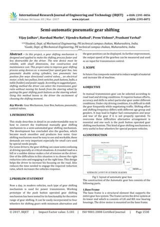 International Research Journal of Engineering and Technology (IRJET) e-ISSN: 2395 -0056
Volume: 04 Issue: 03 | Mar -2017 www.irjet.net p-ISSN: 2395-0072
© 2017, IRJET | Impact Factor value: 5.181 | ISO 9001:2008 Certified Journal | Page 1530
Semi-automatic pneumatic gear shifting
Vijay Jadhav1, Harshad Murhe2, Vijendra Rathod3, Prem Vishnoi4, Prashant Vavhal5
1234Student, Dept. of Mechanical Engineering, PK technical campus chakan, Maharashtra, India.
5Guide, Dept. of Mechanical Engineering, PK technical campus chakan, Maharashtra, India.
---------------------------------------------------------------------***---------------------------------------------------------------------
Abstract - In this project, a gear shifting mechanism is
designed and applied to make the shifting process faster and
less destructible for the driver. The new device must be
reliable, with small dimensions, low construction and
maintenance cost. This project aims to improve gear shifting
process using devices as: a manual four speed gear box, two
pneumatic double acting cylinders, two pneumatic two
position five ways directional control valves, , an electrical
motor, a belt, two pulleys, limit switches, pushbuttons, bulbs, a
table (holder) andpowersupply. According-tosuggestedgear_
shifting method the driver can select the transmission gear
ratio without moving his hands from the steering wheel by
putting the gear shifting push buttons on the steering wheel.
Using this method leaves to the driver the excitement of
choosing the shifting moment.
Key Words: Gear Mechanism, Gear Box, buttons,pneumatic,
control valves.
1.INTRODUCTION
This study describes in detail in an understandable way to
how to convert the traditional manually gear shifting
mechanism to a semi-automated gear shifting mechanism.
The development has concluded also the gearbox, which
became much smoother and produces less noise. Gear
shifting mechanism must be easy to use and workable,these
demands are very important especially for small cars used
by special needs people.
For some drivers, the gear shifting can causesomeconfusing
at driving specially at critical situations.Acrowded roadona
hill or a sudden detour makes a lot of tension on the driver.
One of the difficulties in this situation is to choose the right
reduction ratio and engaging it at the right time. This design
helps the driver to increase his focusing on the road. Also
reduces the time needed to engage the required reduction
ratio, which increases the vehicles response.
2.PROBLEM STATEMENT
Now a day, in modern vehicles, such type of gear shifting
mechanism is used for power transmission. Working
prototype of the push button operated gear shifting
mechanism has been tested foritsfunctionalityfortheentire
range of gear shifting. It can be easily incorporated to four
wheelers for shifting gears with minimum alternation and
the gear position can be displayed. As further improvement,
the output speed of the gearbox can be measured and used
as an input for transmission control.
3. SCOPE
In futureUse compositematerialtoreduceweightofmaterial
and increase life of machine.
4.OBJECTIVE
In manual transmission gear can be selected according to
road load and driving conditions. It requires human efforts,
accuracy and skills to select particular-gear under different
conditions. Under city driving condition, it is difficult toshift
the gear frequently while negotiating traffic. Shifting effort
and shifting frequency differs with different age group and
genders. It may lead to higher fuel consumption and wear
and tear of the gear if it is not properly operated. To
overcome these difficulties alternative arrangement is
essential and one such is the push button operated gear
shifting mechanism. This kind of gear shifting mechanism is
very useful in four wheelers for special purpose vehicles.
4.CONSTRUCTION
Fig 1: layout of automatic gear box
The construction of the Automatic gear box consists of the
following parts.
1.Base Frame
The base frame is a structural element that supports the
entire gear box system. The framecarriesthedrivesystemat
its lower end which is consists of LH and RH rear bearing
housings. The drive motor is mounted on the base frame.
 