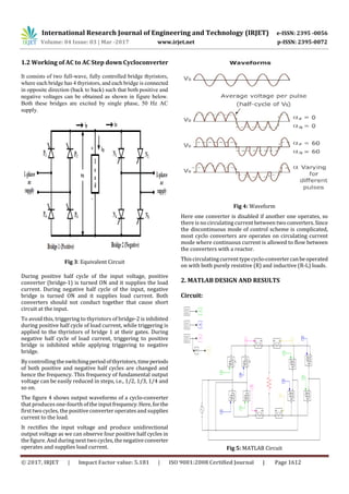 International Research Journal of Engineering and Technology (IRJET) e-ISSN: 2395 -0056
Volume: 04 Issue: 03 | Mar -2017 www.irjet.net p-ISSN: 2395-0072
© 2017, IRJET | Impact Factor value: 5.181 | ISO 9001:2008 Certified Journal | Page 1612
1.2 Working of AC to AC Step down Cycloconverter
It consists of two full-wave, fully controlled bridge thyristors,
where each bridge has 4 thyristors, and each bridge is connected
in opposite direction (back to back) such that both positive and
negative voltages can be obtained as shown in figure below.
Both these bridges are excited by single phase, 50 Hz AC
supply.
Fig 3: Equivalent Circuit
During positive half cycle of the input voltage, positive
converter (bridge-1) is turned ON and it supplies the load
current. During negative half cycle of the input, negative
bridge is turned ON and it supplies load current. Both
converters should not conduct together that cause short
circuit at the input.
To avoid this, triggering to thyristors of bridge-2 is inhibited
during positive half cycle of load current, while triggering is
applied to the thyristors of bridge 1 at their gates. During
negative half cycle of load current, triggering to positive
bridge is inhibited while applying triggering to negative
bridge.
By controllingtheswitchingperiodofthyristors,timeperiods
of both positive and negative half cycles are changed and
hence the frequency. This frequency of fundamental output
voltage can be easily reduced in steps, i.e., 1/2, 1/3, 1/4 and
so on.
The figure 4 shows output waveforms of a cyclo-converter
that produces one-fourth of the inputfrequency.Here,forthe
first two cycles, the positive converter operates and supplies
current to the load.
It rectifies the input voltage and produce unidirectional
output voltage as we can observe four positive half cycles in
the figure. And during next two cycles,thenegativeconverter
operates and supplies load current.
Fig 4: Waveform
Here one converter is disabled if another one operates, so
there is no circulating current between two converters.Since
the discontinuous mode of control scheme is complicated,
most cyclo converters are operates on circulating current
mode where continuous current is allowed to flow between
the converters with a reactor.
Thiscirculating current typecyclo-convertercanbeoperated
on with both purely resistive (R) and inductive (R-L) loads.
2. MATLAB DESIGN AND RESULTS
Circuit:
Fig 5: MATLAB Circuit
 