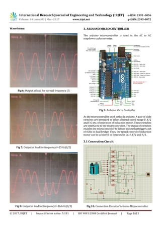 International Research Journal of Engineering and Technology (IRJET) e-ISSN: 2395 -0056
Volume: 04 Issue: 03 | Mar -2017 www.irjet.net p-ISSN: 2395-0072
© 2017, IRJET | Impact Factor value: 5.181 | ISO 9001:2008 Certified Journal | Page 1613
Waveforms:
Fig 6: Output at load for normal frequency (f)
Fig 7: Output at load for frequency f=25Hz (f/2)
Fig 8: Output at load for frequency f=16.6Hz (f/3)
3. ARDUINO MICRO CONTROLLER
The arduino microcontroller is used in the AC to AC
stepdown cycloconverter.
Fig 9: Arduino Micro Controller
As the microcontroller used in this is arduino. A pair of slide
switches are provided to select desired speed range F, F/2
and F/3 etc. of operation of induction motor. These switches
are interfaced to the microcontroller. The status of switches
enables the microcontrollertodeliverpulsesthattriggeraset
of SCRs in dual bridge. Thus, the speed control of induction
motor can be achieved in three steps i.e. F, F/2 and F/3.
3.1 Connection Circuit:
Fig 10: Connection Circuit of Arduino Microcontroller
 