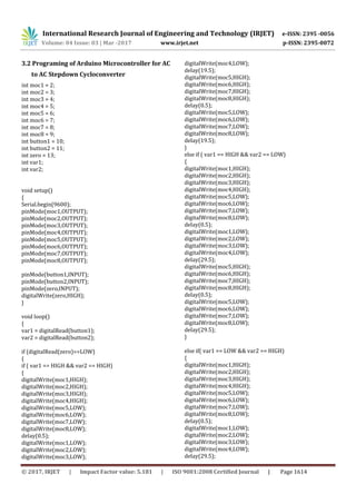 International Research Journal of Engineering and Technology (IRJET) e-ISSN: 2395 -0056
Volume: 04 Issue: 03 | Mar -2017 www.irjet.net p-ISSN: 2395-0072
© 2017, IRJET | Impact Factor value: 5.181 | ISO 9001:2008 Certified Journal | Page 1614
3.2 Programing of Arduino Microcontroller for AC
to AC Stepdown Cycloconverter
int moc1 = 2;
int moc2 = 3;
int moc3 = 4;
int moc4 = 5;
int moc5 = 6;
int moc6 = 7;
int moc7 = 8;
int moc8 = 9;
int button1 = 10;
int button2 = 11;
int zero = 13;
int var1;
int var2;
void setup()
{
Serial.begin(9600);
pinMode(moc1,OUTPUT);
pinMode(moc2,OUTPUT);
pinMode(moc3,OUTPUT);
pinMode(moc4,OUTPUT);
pinMode(moc5,OUTPUT);
pinMode(moc6,OUTPUT);
pinMode(moc7,OUTPUT);
pinMode(moc8,OUTPUT);
pinMode(button1,INPUT);
pinMode(button2,INPUT);
pinMode(zero,INPUT);
digitalWrite(zero,HIGH);
}
void loop()
{
var1 = digitalRead(button1);
var2 = digitalRead(button2);
if (digitalRead(zero)==LOW)
{
if ( var1 == HIGH && var2 == HIGH)
{
digitalWrite(moc1,HIGH);
digitalWrite(moc2,HIGH);
digitalWrite(moc3,HIGH);
digitalWrite(moc4,HIGH);
digitalWrite(moc5,LOW);
digitalWrite(moc6,LOW);
digitalWrite(moc7,LOW);
digitalWrite(moc8,LOW);
delay(0.5);
digitalWrite(moc1,LOW);
digitalWrite(moc2,LOW);
digitalWrite(moc3,LOW);
digitalWrite(moc4,LOW);
delay(19.5);
digitalWrite(moc5,HIGH);
digitalWrite(moc6,HIGH);
digitalWrite(moc7,HIGH);
digitalWrite(moc8,HIGH);
delay(0.5);
digitalWrite(moc5,LOW);
digitalWrite(moc6,LOW);
digitalWrite(moc7,LOW);
digitalWrite(moc8,LOW);
delay(19.5);
}
else if ( var1 == HIGH && var2 == LOW)
{
digitalWrite(moc1,HIGH);
digitalWrite(moc2,HIGH);
digitalWrite(moc3,HIGH);
digitalWrite(moc4,HIGH);
digitalWrite(moc5,LOW);
digitalWrite(moc6,LOW);
digitalWrite(moc7,LOW);
digitalWrite(moc8,LOW);
delay(0.5);
digitalWrite(moc1,LOW);
digitalWrite(moc2,LOW);
digitalWrite(moc3,LOW);
digitalWrite(moc4,LOW);
delay(29.5);
digitalWrite(moc5,HIGH);
digitalWrite(moc6,HIGH);
digitalWrite(moc7,HIGH);
digitalWrite(moc8,HIGH);
delay(0.5);
digitalWrite(moc5,LOW);
digitalWrite(moc6,LOW);
digitalWrite(moc7,LOW);
digitalWrite(moc8,LOW);
delay(29.5);
}
else if( var1 == LOW && var2 == HIGH)
{
digitalWrite(moc1,HIGH);
digitalWrite(moc2,HIGH);
digitalWrite(moc3,HIGH);
digitalWrite(moc4,HIGH);
digitalWrite(moc5,LOW);
digitalWrite(moc6,LOW);
digitalWrite(moc7,LOW);
digitalWrite(moc8,LOW);
delay(0.5);
digitalWrite(moc1,LOW);
digitalWrite(moc2,LOW);
digitalWrite(moc3,LOW);
digitalWrite(moc4,LOW);
delay(29.5);
 