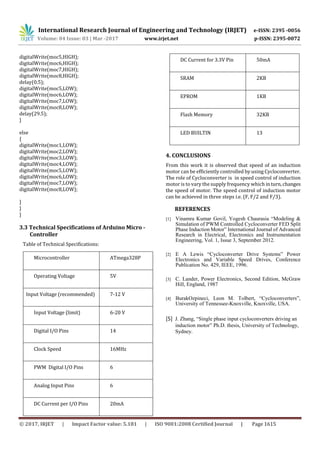 International Research Journal of Engineering and Technology (IRJET) e-ISSN: 2395 -0056
Volume: 04 Issue: 03 | Mar -2017 www.irjet.net p-ISSN: 2395-0072
© 2017, IRJET | Impact Factor value: 5.181 | ISO 9001:2008 Certified Journal | Page 1615
digitalWrite(moc5,HIGH);
digitalWrite(moc6,HIGH);
digitalWrite(moc7,HIGH);
digitalWrite(moc8,HIGH);
delay(0.5);
digitalWrite(moc5,LOW);
digitalWrite(moc6,LOW);
digitalWrite(moc7,LOW);
digitalWrite(moc8,LOW);
delay(29.5);
}
else
{
digitalWrite(moc1,LOW);
digitalWrite(moc2,LOW);
digitalWrite(moc3,LOW);
digitalWrite(moc4,LOW);
digitalWrite(moc5,LOW);
digitalWrite(moc6,LOW);
digitalWrite(moc7,LOW);
digitalWrite(moc8,LOW);
}
}
}
3.3 Technical Specifications of Arduino Micro -
Controller
Table of Technical Specifications:
Microcontroller ATmega328P
Operating Voltage 5V
Input Voltage (recommended) 7-12 V
Input Voltage (limit) 6-20 V
Digital I/O Pins 14
Clock Speed 16MHz
PWM Digital I/O Pins 6
Analog Input Pins 6
DC Current per I/O Pins 20mA
DC Current for 3.3V Pin 50mA
SRAM 2KB
EPROM 1KB
Flash Memory 32KB
LED BUILTIN 13
4. CONCLUSIONS
From this work it is observed that speed of an induction
motor can be efficiently controlled by using Cycloconverter.
The role of Cycloconverter is in speed control of induction
motor is to vary the supply frequency which inturn, changes
the speed of motor. The speed control of induction motor
can be achieved in three steps i.e. (F, F/2 and F/3).
REFERENCES
[1] Vinamra Kumar Govil, Yogesh Chaurasia “Modeling &
Simulation of PWM Controlled Cycloconverter FED Split
Phase Induction Motor” International Journal of Advanced
Research in Electrical, Electronics and Instrumentation
Engineering, Vol. 1, Issue 3, September 2012.
[2] E A Lewis “Cycloconverter Drive Systems” Power
Electronics and Variable Speed Drives, Conference
Publication No. 429, IEEE, 1996.
[3] C. Lander, Power Electronics, Second Edition, McGraw
Hill, England, 1987
[4] BurakOzpineci, Leon M. Tolbert, “Cycloconverters”,
University of Tennessee-Knoxville, Knoxville, USA.
[5] J. Zhang, “Single phase input cycloconverters driving an
induction motor” Ph.D. thesis, University of Technology,
Sydney.
 