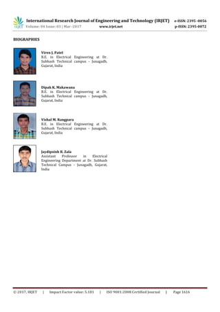 International Research Journal of Engineering and Technology (IRJET) e-ISSN: 2395 -0056
Volume: 04 Issue: 03 | Mar -2017 www.irjet.net p-ISSN: 2395-0072
© 2017, IRJET | Impact Factor value: 5.181 | ISO 9001:2008 Certified Journal | Page 1616
BIOGRAPHIES
Viren J. Patel
B.E. in Electrical Engineering at Dr.
Subhash Technical campus - Junagadh,
Gujarat, India
Dipak K. Makawana
B.E. in Electrical Engineering at Dr.
Subhash Technical campus - Junagadh,
Gujarat, India
Vishal M. Rangpara
B.E. in Electrical Engineering at Dr.
Subhash Technical campus - Junagadh,
Gujarat, India
Jaydipsinh B. Zala
Assistant Professor in Electrical
Engineering Department at Dr. Subhash
Technical Campus - Junagadh, Gujarat,
India
 