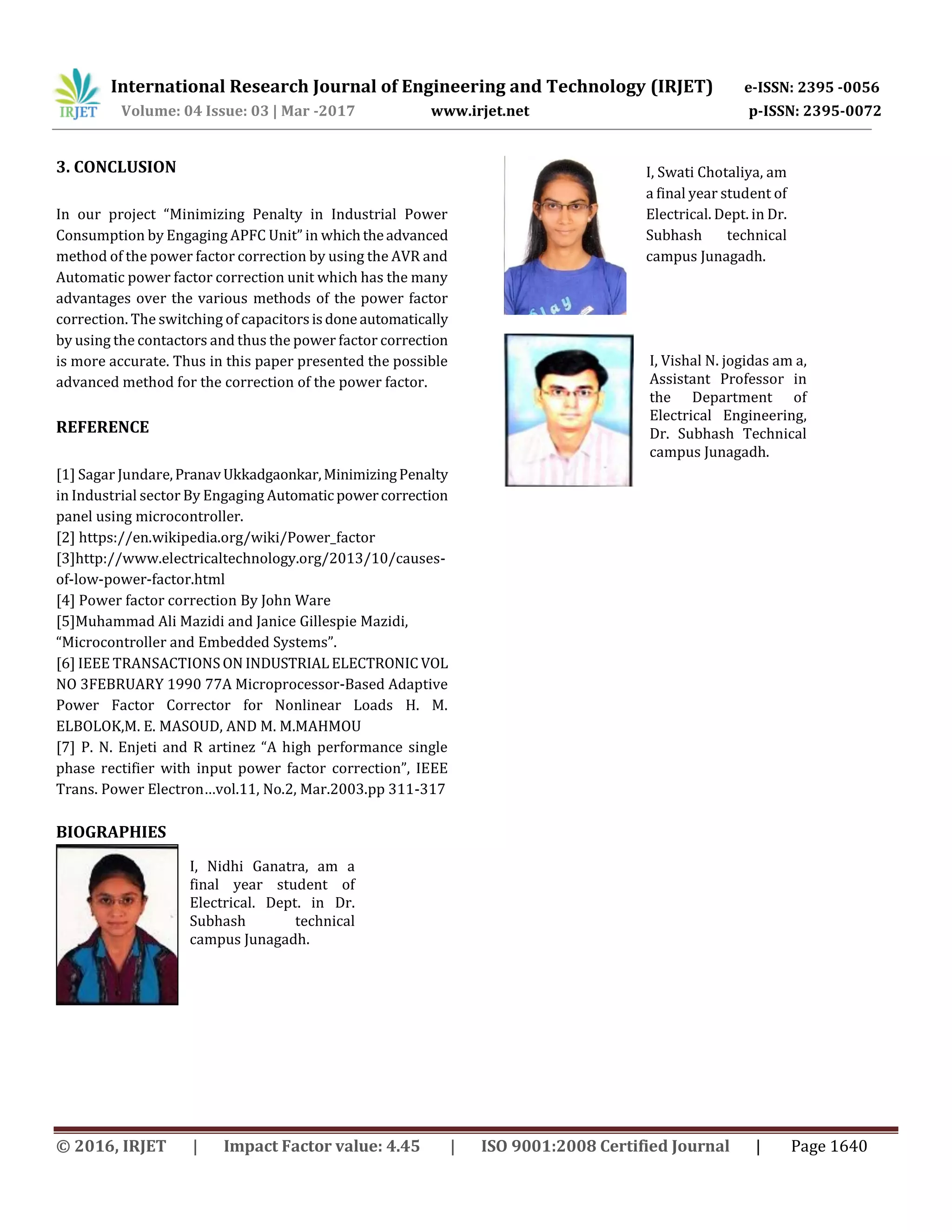 International Research Journal of Engineering and Technology (IRJET) e-ISSN: 2395 -0056
Volume: 04 Issue: 03 | Mar -2017 www.irjet.net p-ISSN: 2395-0072
© 2016, IRJET | Impact Factor value: 4.45 | ISO 9001:2008 Certified Journal | Page 1640
3. CONCLUSION
In our project “Minimizing Penalty in Industrial Power
Consumption by Engaging APFC Unit” in whichtheadvanced
method of the power factor correction by using the AVR and
Automatic power factor correction unit which has the many
advantages over the various methods of the power factor
correction. The switching of capacitorsisdoneautomatically
by using the contactors and thus the power factor correction
is more accurate. Thus in this paper presented the possible
advanced method for the correction of the power factor.
REFERENCE
[1] Sagar Jundare,PranavUkkadgaonkar,MinimizingPenalty
in Industrial sector By Engaging Automatic powercorrection
panel using microcontroller.
[2] https://en.wikipedia.org/wiki/Power_factor
[3]http://www.electricaltechnology.org/2013/10/causes-
of-low-power-factor.html
[4] Power factor correction By John Ware
[5]Muhammad Ali Mazidi and Janice Gillespie Mazidi,
“Microcontroller and Embedded Systems”.
[6] IEEE TRANSACTIONSON INDUSTRIAL ELECTRONIC VOL
NO 3FEBRUARY 1990 77A Microprocessor-Based Adaptive
Power Factor Corrector for Nonlinear Loads H. M.
ELBOLOK,M. E. MASOUD, AND M. M.MAHMOU
[7] P. N. Enjeti and R artinez “A high performance single
phase rectifier with input power factor correction”, IEEE
Trans. Power Electron…vol.11, No.2, Mar.2003.pp 311-317
BIOGRAPHIES
I, Nidhi Ganatra, am a
final year student of
Electrical. Dept. in Dr.
Subhash technical
campus Junagadh.
I, Swati Chotaliya, am
a final year student of
Electrical. Dept. in Dr.
Subhash technical
campus Junagadh.
I, Vishal N. jogidas am a,
Assistant Professor in
the Department of
Electrical Engineering,
Dr. Subhash Technical
campus Junagadh.
 
