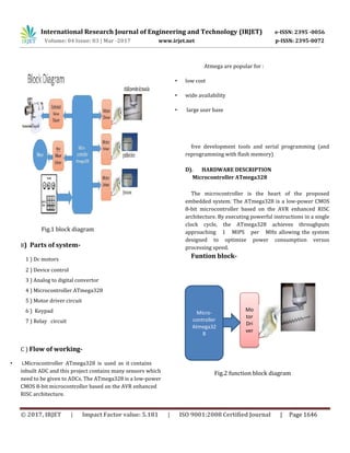 International Research Journal of Engineering and Technology (IRJET) e-ISSN: 2395 -0056
Volume: 04 Issue: 03 | Mar -2017 www.irjet.net p-ISSN: 2395-0072
© 2017, IRJET | Impact Factor value: 5.181 | ISO 9001:2008 Certified Journal | Page 1646
Fig.1 block diagram
B) Parts of system-
1 ) Dc motors
2 ) Device control
3 ) Analog to digital convertor
4 ) Microcontroller ATmega328
5 ) Motor driver circuit
6 ) Keypad
7 ) Relay circuit
C ) Flow of working-
• i.Microcontroller ATmega328 is used as it contains
inbuilt ADC and this project contains many sensors which
need to be given to ADCs. The ATmega328 is a low-power
CMOS 8-bit microcontroller based on the AVR enhanced
RISC architecture.
Atmega are popular for :
• low cost
• wide availability
• large user base
free development tools and serial programming (and
reprogramming with flash memory)
D). HARDWARE DESCRIPTION
Microcontroller ATmega328
The microcontroller is the heart of the proposed
embedded system. The ATmega328 is a low-power CMOS
8-bit microcontroller based on the AVR enhanced RISC
architecture. By executing powerful instructions in a single
clock cycle, the ATmega328 achieves throughputs
approaching 1 MIPS per MHz allowing the system
designed to optimize power consumption versus
processing speed.
Funtion block-
Fig.2 function block diagram
Micro-
controller
Atmega32
8
Mo
tor
Dri
ver
 