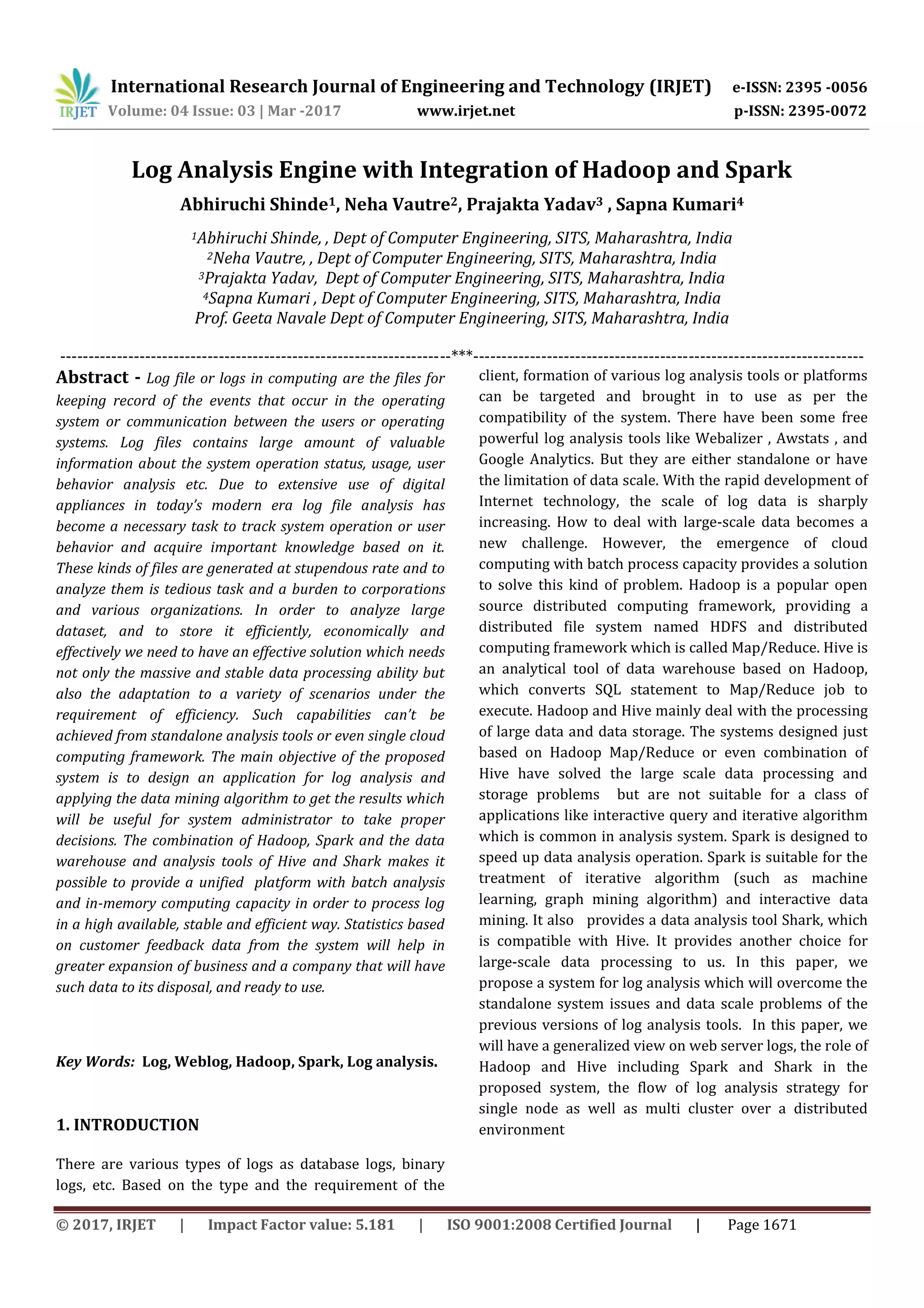 International Research Journal of Engineering and Technology (IRJET) e-ISSN: 2395 -0056 Volume: 04 Issue: 03 | Mar -2017 www.irjet.net p-ISSN: 2395-0072 © 2017, IRJET | Impact Factor value: 5.181 | ISO 9001:2008 Certified Journal | Page 1671 Log Analysis Engine with Integration of Hadoop and Spark Abhiruchi Shinde1, Neha Vautre2, Prajakta Yadav3 , Sapna Kumari4 1Abhiruchi Shinde, , Dept of Computer Engineering, SITS, Maharashtra, India 2Neha Vautre, , Dept of Computer Engineering, SITS, Maharashtra, India 3Prajakta Yadav, Dept of Computer Engineering, SITS, Maharashtra, India 4Sapna Kumari , Dept of Computer Engineering, SITS, Maharashtra, India Prof. Geeta Navale Dept of Computer Engineering, SITS, Maharashtra, India ---------------------------------------------------------------------***--------------------------------------------------------------------- Abstract - Log file or logs in computing are the files for keeping record of the events that occur in the operating system or communication between the users or operating systems. Log files contains large amount of valuable information about the system operation status, usage, user behavior analysis etc. Due to extensive use of digital appliances in today’s modern era log file analysis has become a necessary task to track system operation or user behavior and acquire important knowledge based on it. These kinds of files are generated at stupendous rate and to analyze them is tedious task and a burden to corporations and various organizations. In order to analyze large dataset, and to store it efficiently, economically and effectively we need to have an effective solution which needs not only the massive and stable data processing ability but also the adaptation to a variety of scenarios under the requirement of efficiency. Such capabilities can’t be achieved from standalone analysis tools or even single cloud computing framework. The main objective of the proposed system is to design an application for log analysis and applying the data mining algorithm to get the results which will be useful for system administrator to take proper decisions. The combination of Hadoop, Spark and the data warehouse and analysis tools of Hive and Shark makes it possible to provide a unified platform with batch analysis and in-memory computing capacity in order to process log in a high available, stable and efficient way. Statistics based on customer feedback data from the system will help in greater expansion of business and a company that will have such data to its disposal, and ready to use. Key Words: Log, Weblog, Hadoop, Spark, Log analysis. 1. INTRODUCTION There are various types of logs as database logs, binary logs, etc. Based on the type and the requirement of the client, formation of various log analysis tools or platforms can be targeted and brought in to use as per the compatibility of the system. There have been some free powerful log analysis tools like Webalizer , Awstats , and Google Analytics. But they are either standalone or have the limitation of data scale. With the rapid development of Internet technology, the scale of log data is sharply increasing. How to deal with large-scale data becomes a new challenge. However, the emergence of cloud computing with batch process capacity provides a solution to solve this kind of problem. Hadoop is a popular open source distributed computing framework, providing a distributed file system named HDFS and distributed computing framework which is called Map/Reduce. Hive is an analytical tool of data warehouse based on Hadoop, which converts SQL statement to Map/Reduce job to execute. Hadoop and Hive mainly deal with the processing of large data and data storage. The systems designed just based on Hadoop Map/Reduce or even combination of Hive have solved the large scale data processing and storage problems but are not suitable for a class of applications like interactive query and iterative algorithm which is common in analysis system. Spark is designed to speed up data analysis operation. Spark is suitable for the treatment of iterative algorithm (such as machine learning, graph mining algorithm) and interactive data mining. It also provides a data analysis tool Shark, which is compatible with Hive. It provides another choice for large-scale data processing to us. In this paper, we propose a system for log analysis which will overcome the standalone system issues and data scale problems of the previous versions of log analysis tools. In this paper, we will have a generalized view on web server logs, the role of Hadoop and Hive including Spark and Shark in the proposed system, the flow of log analysis strategy for single node as well as multi cluster over a distributed environment 