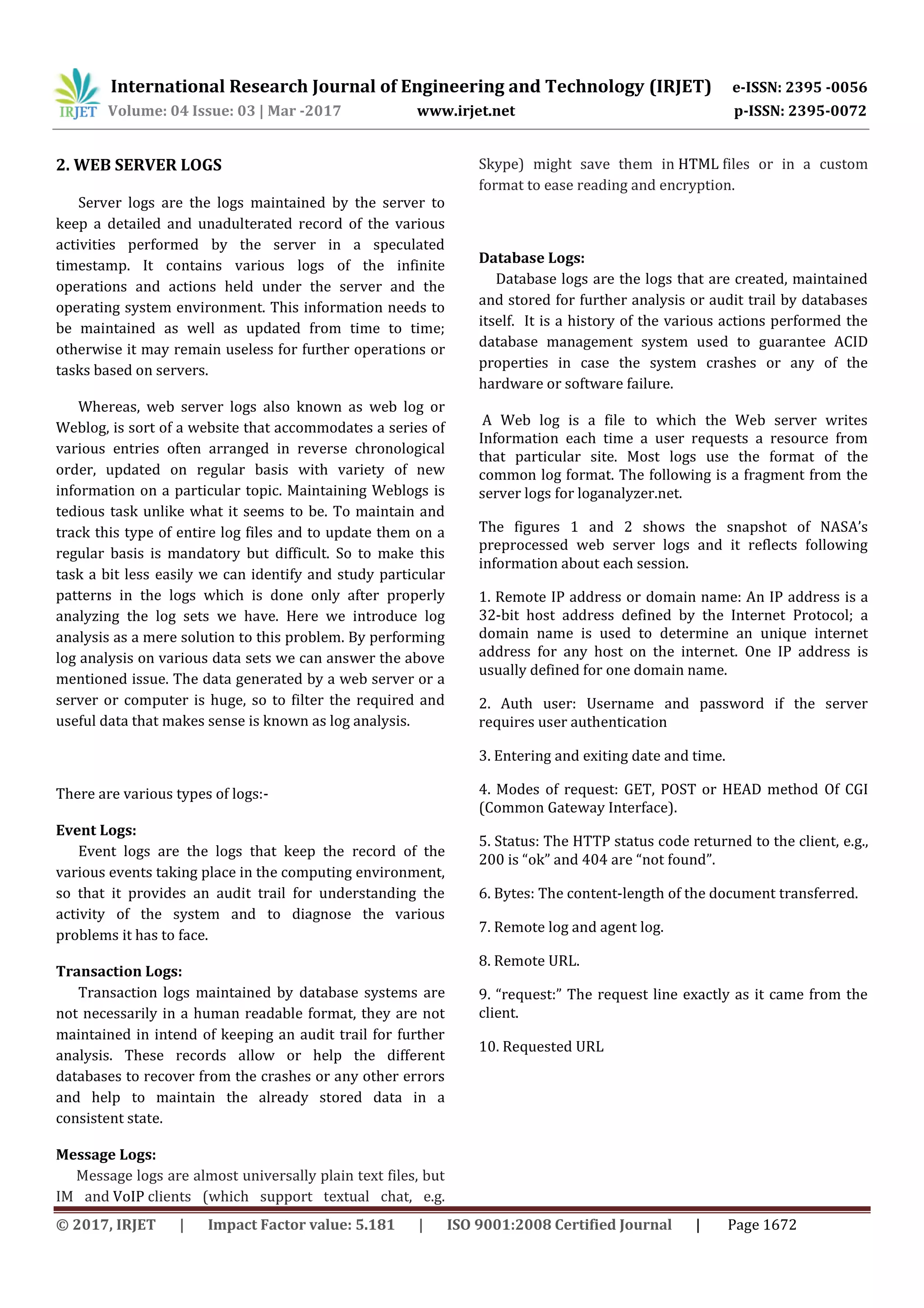 International Research Journal of Engineering and Technology (IRJET) e-ISSN: 2395 -0056 Volume: 04 Issue: 03 | Mar -2017 www.irjet.net p-ISSN: 2395-0072 © 2017, IRJET | Impact Factor value: 5.181 | ISO 9001:2008 Certified Journal | Page 1672 2. WEB SERVER LOGS Server logs are the logs maintained by the server to keep a detailed and unadulterated record of the various activities performed by the server in a speculated timestamp. It contains various logs of the infinite operations and actions held under the server and the operating system environment. This information needs to be maintained as well as updated from time to time; otherwise it may remain useless for further operations or tasks based on servers. Whereas, web server logs also known as web log or Weblog, is sort of a website that accommodates a series of various entries often arranged in reverse chronological order, updated on regular basis with variety of new information on a particular topic. Maintaining Weblogs is tedious task unlike what it seems to be. To maintain and track this type of entire log files and to update them on a regular basis is mandatory but difficult. So to make this task a bit less easily we can identify and study particular patterns in the logs which is done only after properly analyzing the log sets we have. Here we introduce log analysis as a mere solution to this problem. By performing log analysis on various data sets we can answer the above mentioned issue. The data generated by a web server or a server or computer is huge, so to filter the required and useful data that makes sense is known as log analysis. There are various types of logs:- Event Logs: Event logs are the logs that keep the record of the various events taking place in the computing environment, so that it provides an audit trail for understanding the activity of the system and to diagnose the various problems it has to face. Transaction Logs: Transaction logs maintained by database systems are not necessarily in a human readable format, they are not maintained in intend of keeping an audit trail for further analysis. These records allow or help the different databases to recover from the crashes or any other errors and help to maintain the already stored data in a consistent state. Message Logs: Message logs are almost universally plain text files, but IM and VoIP clients (which support textual chat, e.g. Skype) might save them in HTML files or in a custom format to ease reading and encryption. Database Logs: Database logs are the logs that are created, maintained and stored for further analysis or audit trail by databases itself. It is a history of the various actions performed the database management system used to guarantee ACID properties in case the system crashes or any of the hardware or software failure. A Web log is a file to which the Web server writes Information each time a user requests a resource from that particular site. Most logs use the format of the common log format. The following is a fragment from the server logs for loganalyzer.net. The figures 1 and 2 shows the snapshot of NASA’s preprocessed web server logs and it reflects following information about each session. 1. Remote IP address or domain name: An IP address is a 32-bit host address defined by the Internet Protocol; a domain name is used to determine an unique internet address for any host on the internet. One IP address is usually defined for one domain name. 2. Auth user: Username and password if the server requires user authentication 3. Entering and exiting date and time. 4. Modes of request: GET, POST or HEAD method Of CGI (Common Gateway Interface). 5. Status: The HTTP status code returned to the client, e.g., 200 is “ok” and 404 are “not found”. 6. Bytes: The content-length of the document transferred. 7. Remote log and agent log. 8. Remote URL. 9. “request:” The request line exactly as it came from the client. 10. Requested URL 