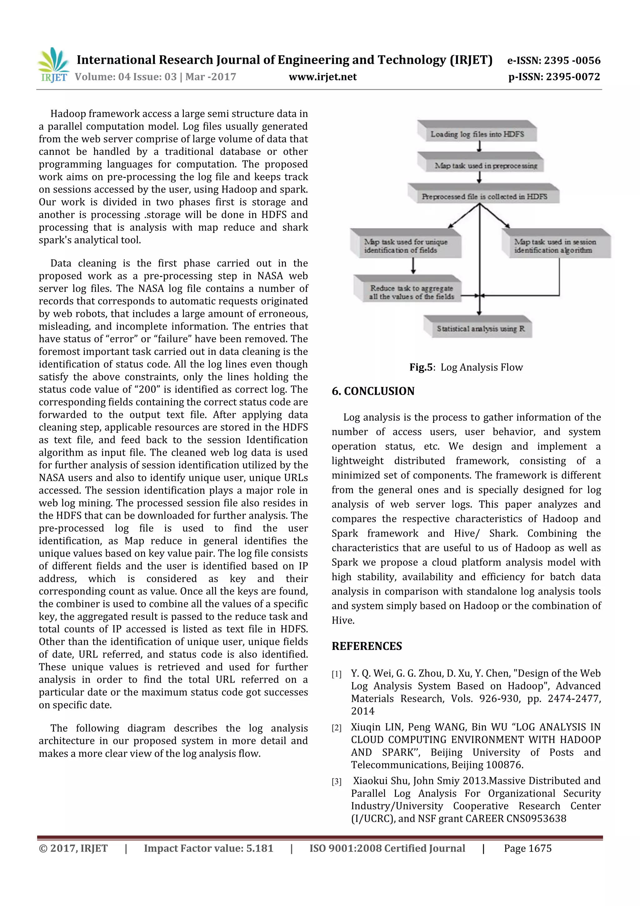 International Research Journal of Engineering and Technology (IRJET) e-ISSN: 2395 -0056 Volume: 04 Issue: 03 | Mar -2017 www.irjet.net p-ISSN: 2395-0072 © 2017, IRJET | Impact Factor value: 5.181 | ISO 9001:2008 Certified Journal | Page 1675 Hadoop framework access a large semi structure data in a parallel computation model. Log files usually generated from the web server comprise of large volume of data that cannot be handled by a traditional database or other programming languages for computation. The proposed work aims on pre-processing the log file and keeps track on sessions accessed by the user, using Hadoop and spark. Our work is divided in two phases first is storage and another is processing .storage will be done in HDFS and processing that is analysis with map reduce and shark spark's analytical tool. Data cleaning is the first phase carried out in the proposed work as a pre-processing step in NASA web server log files. The NASA log file contains a number of records that corresponds to automatic requests originated by web robots, that includes a large amount of erroneous, misleading, and incomplete information. The entries that have status of “error” or “failure” have been removed. The foremost important task carried out in data cleaning is the identification of status code. All the log lines even though satisfy the above constraints, only the lines holding the status code value of “200” is identified as correct log. The corresponding fields containing the correct status code are forwarded to the output text file. After applying data cleaning step, applicable resources are stored in the HDFS as text file, and feed back to the session Identification algorithm as input file. The cleaned web log data is used for further analysis of session identification utilized by the NASA users and also to identify unique user, unique URLs accessed. The session identification plays a major role in web log mining. The processed session file also resides in the HDFS that can be downloaded for further analysis. The pre-processed log file is used to find the user identification, as Map reduce in general identifies the unique values based on key value pair. The log file consists of different fields and the user is identified based on IP address, which is considered as key and their corresponding count as value. Once all the keys are found, the combiner is used to combine all the values of a specific key, the aggregated result is passed to the reduce task and total counts of IP accessed is listed as text file in HDFS. Other than the identification of unique user, unique fields of date, URL referred, and status code is also identified. These unique values is retrieved and used for further analysis in order to find the total URL referred on a particular date or the maximum status code got successes on specific date. The following diagram describes the log analysis architecture in our proposed system in more detail and makes a more clear view of the log analysis flow. Fig.5: Log Analysis Flow 6. CONCLUSION Log analysis is the process to gather information of the number of access users, user behavior, and system operation status, etc. We design and implement a lightweight distributed framework, consisting of a minimized set of components. The framework is different from the general ones and is specially designed for log analysis of web server logs. This paper analyzes and compares the respective characteristics of Hadoop and Spark framework and Hive/ Shark. Combining the characteristics that are useful to us of Hadoop as well as Spark we propose a cloud platform analysis model with high stability, availability and efficiency for batch data analysis in comparison with standalone log analysis tools and system simply based on Hadoop or the combination of Hive. REFERENCES [1] Y. Q. Wei, G. G. Zhou, D. Xu, Y. Chen, "Design of the Web Log Analysis System Based on Hadoop", Advanced Materials Research, Vols. 926-930, pp. 2474-2477, 2014 [2] Xiuqin LIN, Peng WANG, Bin WU “LOG ANALYSIS IN CLOUD COMPUTING ENVIRONMENT WITH HADOOP AND SPARK’’, Beijing University of Posts and Telecommunications, Beijing 100876. [3] Xiaokui Shu, John Smiy 2013.Massive Distributed and Parallel Log Analysis For Organizational Security Industry/University Cooperative Research Center (I/UCRC), and NSF grant CAREER CNS0953638 