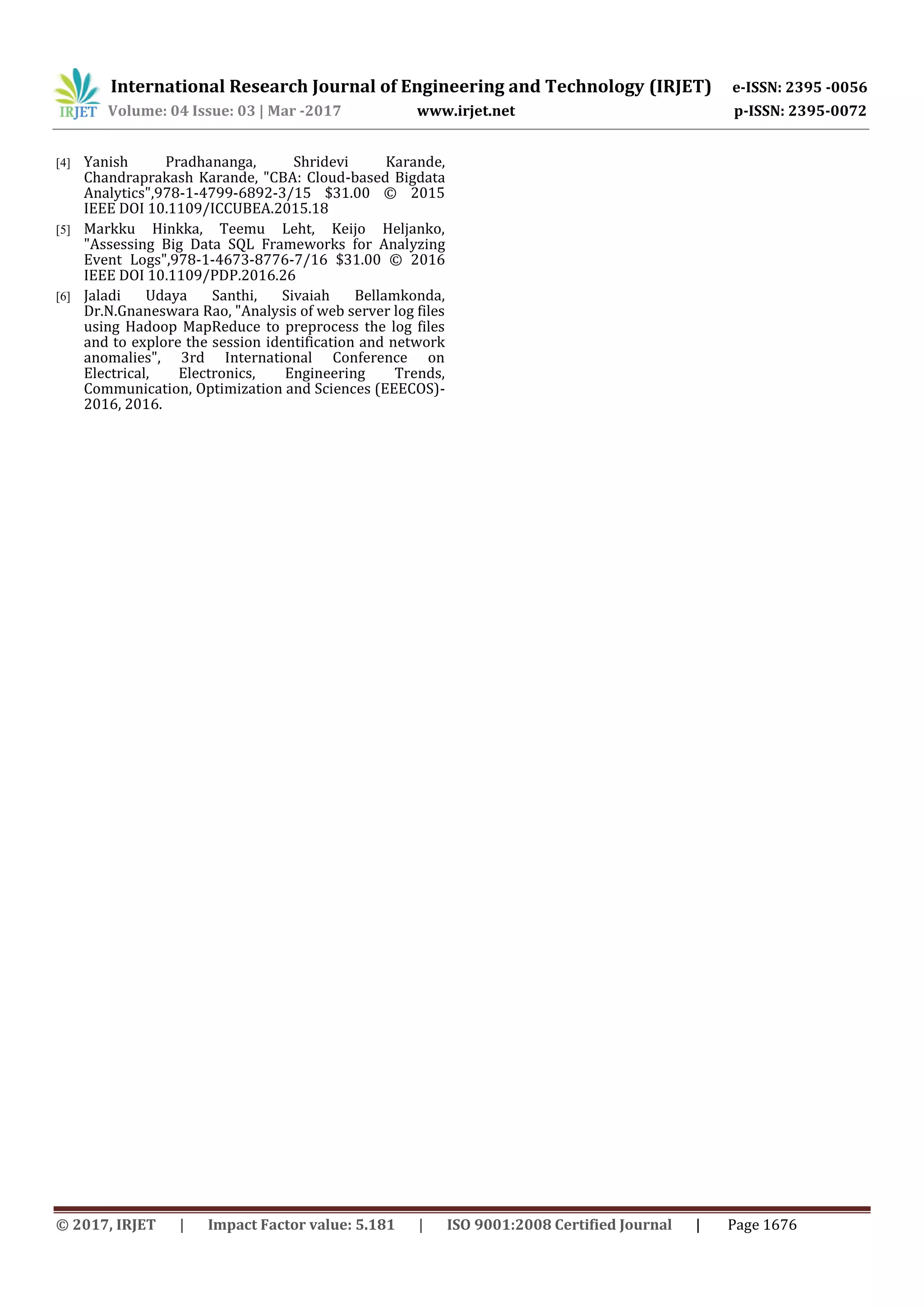 International Research Journal of Engineering and Technology (IRJET) e-ISSN: 2395 -0056 Volume: 04 Issue: 03 | Mar -2017 www.irjet.net p-ISSN: 2395-0072 © 2017, IRJET | Impact Factor value: 5.181 | ISO 9001:2008 Certified Journal | Page 1676 [4] Yanish Pradhananga, Shridevi Karande, Chandraprakash Karande, "CBA: Cloud-based Bigdata Analytics",978-1-4799-6892-3/15 $31.00 © 2015 IEEE DOI 10.1109/ICCUBEA.2015.18 [5] Markku Hinkka, Teemu Leht, Keijo Heljanko, "Assessing Big Data SQL Frameworks for Analyzing Event Logs",978-1-4673-8776-7/16 $31.00 © 2016 IEEE DOI 10.1109/PDP.2016.26 [6] Jaladi Udaya Santhi, Sivaiah Bellamkonda, Dr.N.Gnaneswara Rao, "Analysis of web server log files using Hadoop MapReduce to preprocess the log files and to explore the session identification and network anomalies", 3rd International Conference on Electrical, Electronics, Engineering Trends, Communication, Optimization and Sciences (EEECOS)- 2016, 2016. 