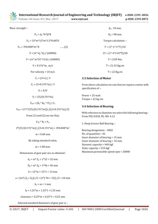 International Research Journal of Engineering and Technology (IRJET) e-ISSN: 2395 -0056
Volume: 04 Issue: 03 | Mar -2017 www.irjet.net p-ISSN: 2395-0072
© 2017, IRJET | Impact Factor value: 5.181 | ISO 9001:2008 Certified Journal | Page 1656
Wear strength :-
Fw = dp *b*Q*K
Fw = 32*m*12*m*1.5*0.6855
Fw = 394.848*m2 N …….(2)
V = (π* dp *n) / (60000)
V = (π* m*32 *114) / (60000)
V = 0.191*m, m/s
For velocity < 10 m/s
Cv = (3+v) / 3
Cv = (3+0.191*m) / 3
Ft = P/V
Ft = 25/(0.191*m)
Feff. = (Ka * Km * Ft) / Cv
Feff. = (1*1*(25/(0.191*m))) /((3+0.191*m)/3)
From (1) and (2) we see that,
Feff * Nf = Fw
3*(25/(0.191*m)) /(3+0.191*m) = 394.848*m2
m = 0.68 mm
By taking standard value,
m = 1.00 mm.
Dimensions of gear pair are as obtained :
dp = m* Zp = 1*32 = 32 mm
Dg = m* Zg = 1*96 = 96 mm
b = 12*m = 12*1 = 12 mm
a = (m*( Zg + Zp)) /2 = (1*( 96 + 32)) /2 = 64 mm
ha = m = 1 mm
hf = 1.25*m = 1.25*1 =1.25 mm
clearance = 0.25*m = 0.25*1 = 0.25 mm
Selected standard diameters of gear pair is –
dp = 34 mm.
Dg = 98 mm.
Torque calculation :-
P = (2* π *n*T)/60
25 = (2* π*114*T)/60
T = 2.09 Nm.
T = 21.33 Kg.cm
T = 22 Kg.cm
3.3 Selection of Motor
From above calculation we saw that werequirea motor with
specification of :-
Power = 25 watt
Torque = 22 kg cm.
3.4 Selection of Bearing
With reference to diameter we select the following bearing:-
From PSG D.D.B. PG. NO. 4.12
1. Deep Groove Ball Bearing :-
Bearing designation – 6002
No. of quantities - 02
Inner diameter of bearing = 15 mm.
Outer diameter of bearing = 32 mm.
Dynamic capacity = 440 kgf.
Static capacity = 255 kgf.
Maximum permissible speed-rpm = 20000
 