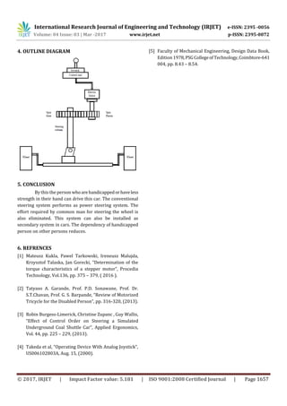 International Research Journal of Engineering and Technology (IRJET) e-ISSN: 2395 -0056
Volume: 04 Issue: 03 | Mar -2017 www.irjet.net p-ISSN: 2395-0072
© 2017, IRJET | Impact Factor value: 5.181 | ISO 9001:2008 Certified Journal | Page 1657
4. OUTLINE DIAGRAM
5. CONCLUSION
By this the person whoarehandicappedorhaveless
strength in their hand can drive this car. The conventional
steering system performs as power steering system. The
effort required by common man for steering the wheel is
also eliminated. This system can also be installed as
secondary system in cars. The dependency of handicapped
person on other persons reduces.
6. REFRENCES
[1] Mateusz Kukla, Pawel Tarkowski, Ireneusz Malujda,
Krzysztof Talaska, Jan Gorecki, “Determination of the
torque characteristics of a stepper motor”, Procedia
Technology, Vol.136, pp. 375 – 379, ( 2016 ).
[2] Tatyaso A. Garande, Prof. P.D. Sonawane, Prof. Dr.
S.T.Chavan, Prof. G. S. Barpande, “Review of Motorized
Tricycle for the Disabled Person”, pp. 316-320, (2013).
[3] Robin Burgess-Limerick, Christine Zupanc , Guy Wallis,
“Effect of Control Order on Steering a Simulated
Underground Coal Shuttle Car”, Applied Ergonomics,
Vol. 44, pp. 225 – 229, (2013).
[4] Takeda et al, “Operating Device With Analog Joystick”,
US006102803A, Aug. 15, (2000).
[5] Faculty of Mechanical Engineering, Design Data Book,
Edition 1978,PSGCollegeof Technology,Coimbtore-641
004, pp. 8.43 – 8.54.
 