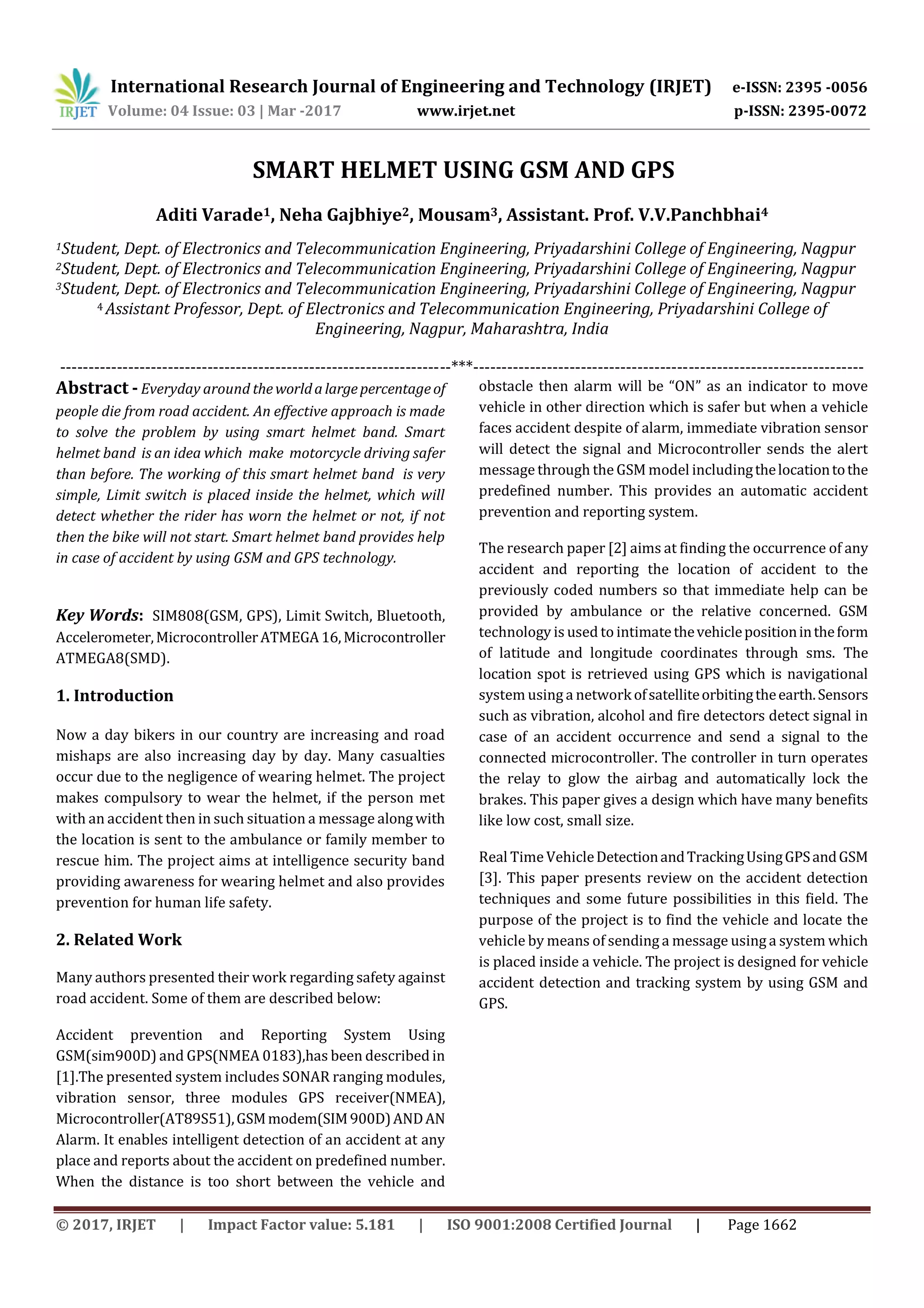 International Research Journal of Engineering and Technology (IRJET) e-ISSN: 2395 -0056
Volume: 04 Issue: 03 | Mar -2017 www.irjet.net p-ISSN: 2395-0072
© 2017, IRJET | Impact Factor value: 5.181 | ISO 9001:2008 Certified Journal | Page 1662
SMART HELMET USING GSM AND GPS
Aditi Varade1, Neha Gajbhiye2, Mousam3, Assistant. Prof. V.V.Panchbhai4
1Student, Dept. of Electronics and Telecommunication Engineering, Priyadarshini College of Engineering, Nagpur
2Student, Dept. of Electronics and Telecommunication Engineering, Priyadarshini College of Engineering, Nagpur
3Student, Dept. of Electronics and Telecommunication Engineering, Priyadarshini College of Engineering, Nagpur
4 Assistant Professor, Dept. of Electronics and Telecommunication Engineering, Priyadarshini College of
Engineering, Nagpur, Maharashtra, India
---------------------------------------------------------------------***---------------------------------------------------------------------
Abstract - Everyday around theworldalargepercentageof
people die from road accident. An effective approach is made
to solve the problem by using smart helmet band. Smart
helmet band is an idea which make motorcycle driving safer
than before. The working of this smart helmet band is very
simple, Limit switch is placed inside the helmet, which will
detect whether the rider has worn the helmet or not, if not
then the bike will not start. Smart helmet band provides help
in case of accident by using GSM and GPS technology.
Key Words: SIM808(GSM, GPS), Limit Switch, Bluetooth,
Accelerometer,MicrocontrollerATMEGA16,Microcontroller
ATMEGA8(SMD).
1. Introduction
Now a day bikers in our country are increasing and road
mishaps are also increasing day by day. Many casualties
occur due to the negligence of wearing helmet. The project
makes compulsory to wear the helmet, if the person met
with an accident then in such situation a message alongwith
the location is sent to the ambulance or family member to
rescue him. The project aims at intelligence security band
providing awareness for wearing helmet and also provides
prevention for human life safety.
2. Related Work
Many authors presented their work regarding safety against
road accident. Some of them are described below:
Accident prevention and Reporting System Using
GSM(sim900D) and GPS(NMEA 0183),has been described in
[1].The presented system includes SONAR ranging modules,
vibration sensor, three modules GPS receiver(NMEA),
Microcontroller(AT89S51),GSMmodem(SIM900D)ANDAN
Alarm. It enables intelligent detection of an accident at any
place and reports about the accident on predefined number.
When the distance is too short between the vehicle and
obstacle then alarm will be “ON” as an indicator to move
vehicle in other direction which is safer but when a vehicle
faces accident despite of alarm, immediate vibration sensor
will detect the signal and Microcontroller sends the alert
message through the GSM model includingthelocationtothe
predefined number. This provides an automatic accident
prevention and reporting system.
The research paper [2] aims at finding the occurrence of any
accident and reporting the location of accident to the
previously coded numbers so that immediate help can be
provided by ambulance or the relative concerned. GSM
technology is used to intimatethevehiclepositionintheform
of latitude and longitude coordinates through sms. The
location spot is retrieved using GPS which is navigational
system using a networkofsatelliteorbitingtheearth.Sensors
such as vibration, alcohol and fire detectors detect signal in
case of an accident occurrence and send a signal to the
connected microcontroller. The controller in turn operates
the relay to glow the airbag and automatically lock the
brakes. This paper gives a design which have many benefits
like low cost, small size.
Real TimeVehicleDetectionandTrackingUsingGPSandGSM
[3]. This paper presents review on the accident detection
techniques and some future possibilities in this field. The
purpose of the project is to find the vehicle and locate the
vehicle by means of sending a message using a system which
is placed inside a vehicle. The project is designed for vehicle
accident detection and tracking system by using GSM and
GPS.
 