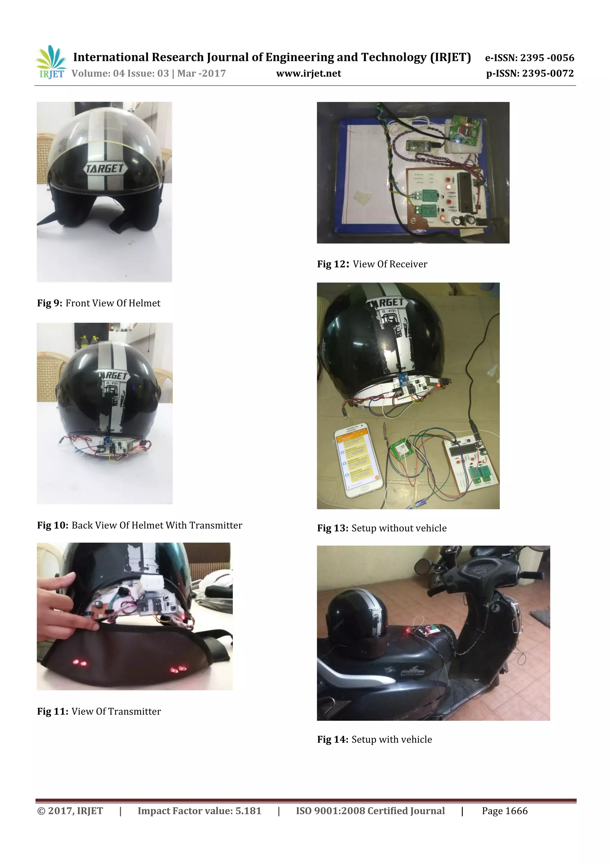 International Research Journal of Engineering and Technology (IRJET) e-ISSN: 2395 -0056
Volume: 04 Issue: 03 | Mar -2017 www.irjet.net p-ISSN: 2395-0072
© 2017, IRJET | Impact Factor value: 5.181 | ISO 9001:2008 Certified Journal | Page 1666
Fig 9: Front View Of Helmet
Fig 10: Back View Of Helmet With Transmitter
Fig 11: View Of Transmitter
Fig 12: View Of Receiver
Fig 13: Setup without vehicle
Fig 14: Setup with vehicle
 