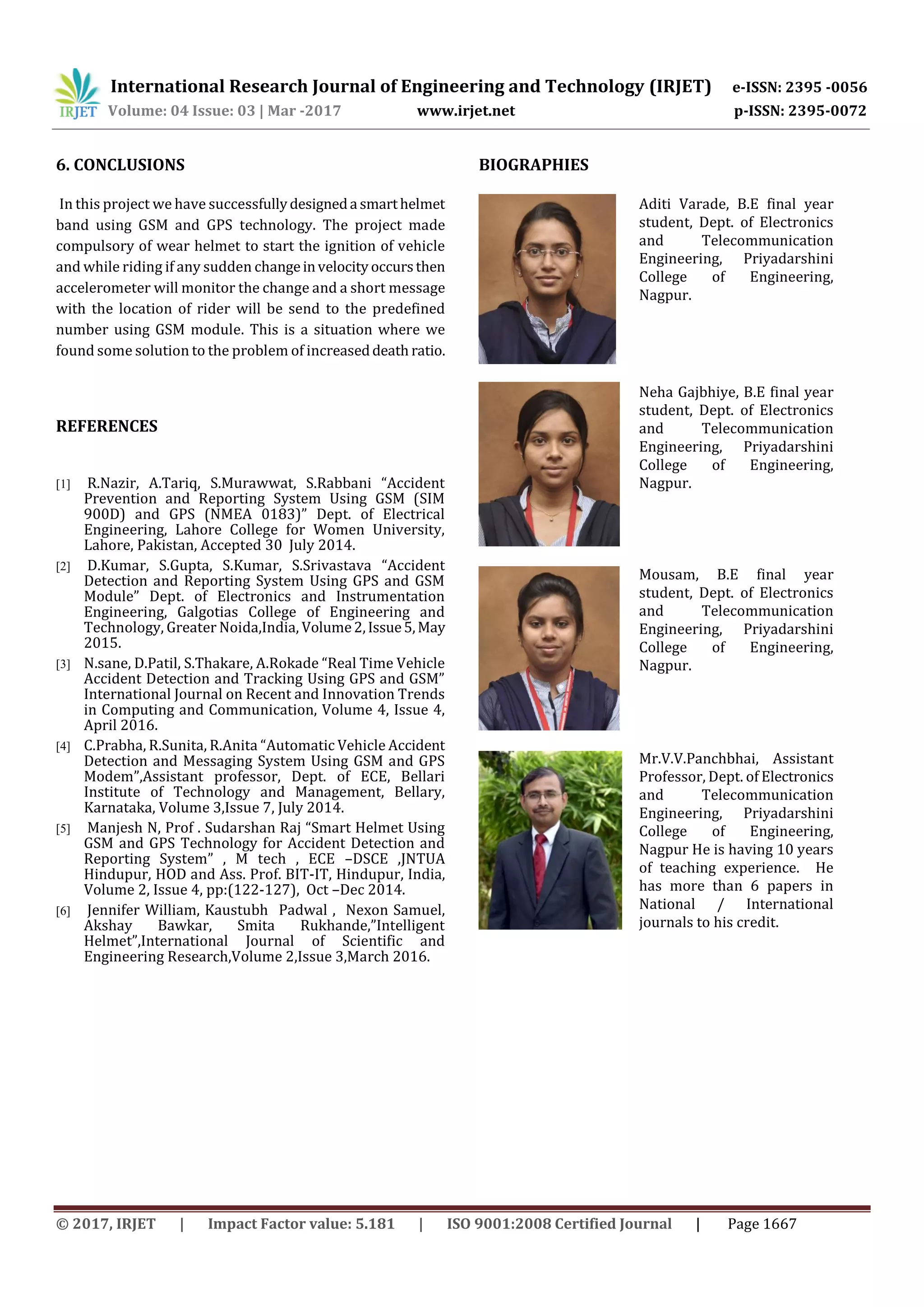 International Research Journal of Engineering and Technology (IRJET) e-ISSN: 2395 -0056
Volume: 04 Issue: 03 | Mar -2017 www.irjet.net p-ISSN: 2395-0072
© 2017, IRJET | Impact Factor value: 5.181 | ISO 9001:2008 Certified Journal | Page 1667
6. CONCLUSIONS
In this project we have successfullydesigneda smarthelmet
band using GSM and GPS technology. The project made
compulsory of wear helmet to start the ignition of vehicle
and while riding if any sudden changeinvelocity occursthen
accelerometer will monitor the change and a short message
with the location of rider will be send to the predefined
number using GSM module. This is a situation where we
found some solution to the problem of increaseddeath ratio.
REFERENCES
[1] R.Nazir, A.Tariq, S.Murawwat, S.Rabbani “Accident
Prevention and Reporting System Using GSM (SIM
900D) and GPS (NMEA 0183)” Dept. of Electrical
Engineering, Lahore College for Women University,
Lahore, Pakistan, Accepted 30 July 2014.
[2] D.Kumar, S.Gupta, S.Kumar, S.Srivastava “Accident
Detection and Reporting System Using GPS and GSM
Module” Dept. of Electronics and Instrumentation
Engineering, Galgotias College of Engineering and
Technology, Greater Noida,India, Volume2,Issue5,May
2015.
[3] N.sane, D.Patil, S.Thakare, A.Rokade “Real Time Vehicle
Accident Detection and Tracking Using GPS and GSM”
International Journal on Recent and Innovation Trends
in Computing and Communication, Volume 4, Issue 4,
April 2016.
[4] C.Prabha, R.Sunita, R.Anita “Automatic Vehicle Accident
Detection and Messaging System Using GSM and GPS
Modem”,Assistant professor, Dept. of ECE, Bellari
Institute of Technology and Management, Bellary,
Karnataka, Volume 3,Issue 7, July 2014.
[5] Manjesh N, Prof . Sudarshan Raj “Smart Helmet Using
GSM and GPS Technology for Accident Detection and
Reporting System” , M tech , ECE –DSCE ,JNTUA
Hindupur, HOD and Ass. Prof. BIT-IT, Hindupur, India,
Volume 2, Issue 4, pp:(122-127), Oct –Dec 2014.
[6] Jennifer William, Kaustubh Padwal , Nexon Samuel,
Akshay Bawkar, Smita Rukhande,”Intelligent
Helmet”,International Journal of Scientific and
Engineering Research,Volume 2,Issue 3,March 2016.
BIOGRAPHIES
Aditi Varade, B.E final year
student, Dept. of Electronics
and Telecommunication
Engineering, Priyadarshini
College of Engineering,
Nagpur.
Neha Gajbhiye, B.E final year
student, Dept. of Electronics
and Telecommunication
Engineering, Priyadarshini
College of Engineering,
Nagpur.
Mousam, B.E final year
student, Dept. of Electronics
and Telecommunication
Engineering, Priyadarshini
College of Engineering,
Nagpur.
Mr.V.V.Panchbhai, Assistant
Professor, Dept. of Electronics
and Telecommunication
Engineering, Priyadarshini
College of Engineering,
Nagpur He is having 10 years
of teaching experience. He
has more than 6 papers in
National / International
journals to his credit.
 