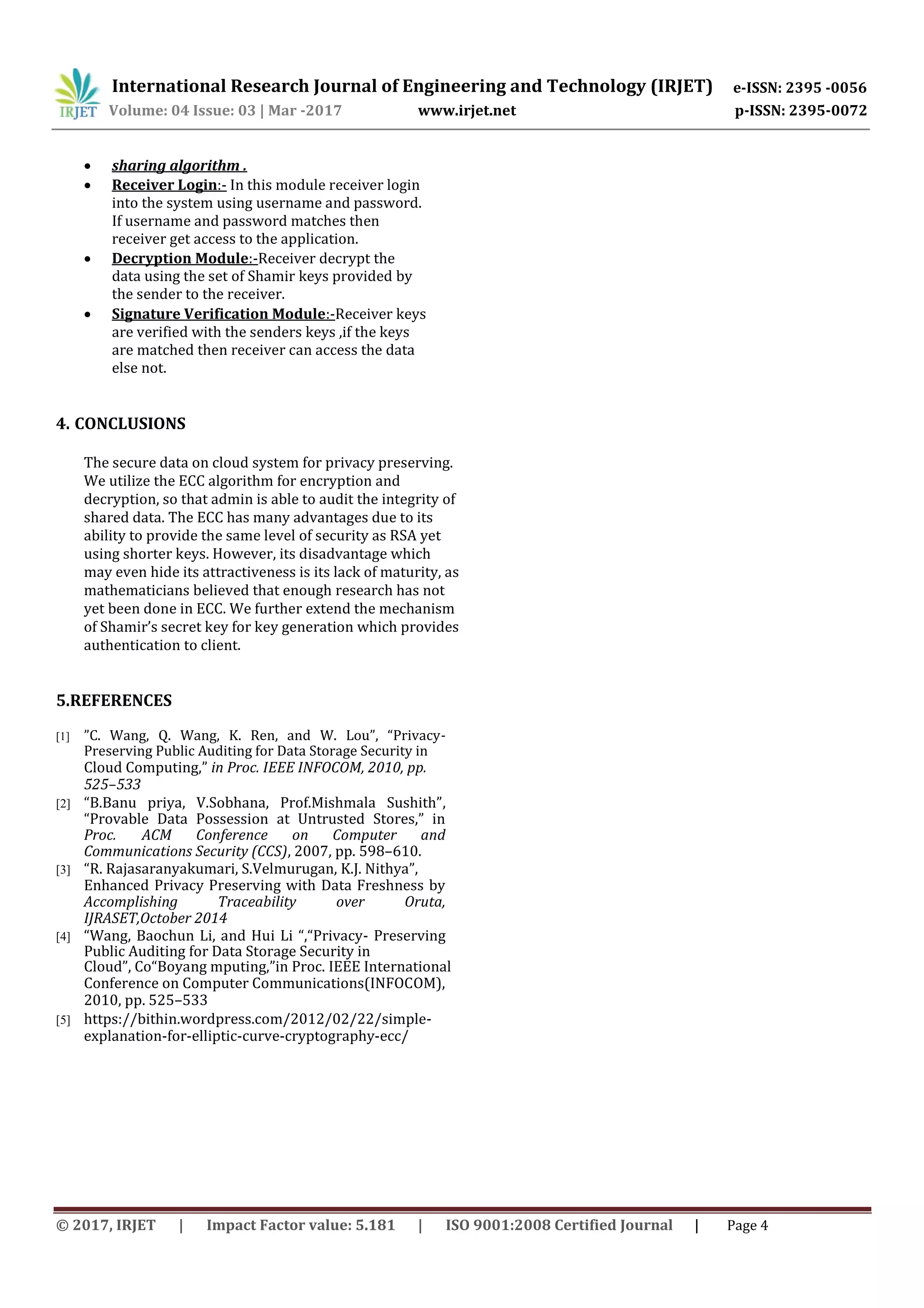 International Research Journal of Engineering and Technology (IRJET) e-ISSN: 2395 -0056
Volume: 04 Issue: 03 | Mar -2017 www.irjet.net p-ISSN: 2395-0072
 sharing algorithm .
 Receiver Login:- In this module receiver login
into the system using username and password.
If username and password matches then
receiver get access to the application.
 Decryption Module:-Receiver decrypt the
data using the set of Shamir keys provided by
the sender to the receiver.
 Signature Verification Module:-Receiver keys
are verified with the senders keys ,if the keys
are matched then receiver can access the data
else not.


4. CONCLUSIONS
The secure data on cloud system for privacy preserving.
We utilize the ECC algorithm for encryption and
decryption, so that admin is able to audit the integrity of
shared data. The ECC has many advantages due to its
ability to provide the same level of security as RSA yet
using shorter keys. However, its disadvantage which
may even hide its attractiveness is its lack of maturity, as
mathematicians believed that enough research has not
yet been done in ECC. We further extend the mechanism
of Shamir’s secret key for key generation which provides
authentication to client.
5.REFERENCES
[1] ”C. Wang, Q. Wang, K. Ren, and W. Lou”, “Privacy-
Preserving Public Auditing for Data Storage Security in
Cloud Computing,” in Proc. IEEE INFOCOM, 2010, pp.
525–533
[2] “B.Banu priya, V.Sobhana, Prof.Mishmala Sushith”,
“Provable Data Possession at Untrusted Stores,” in
Proc. ACM Conference on Computer and
Communications Security (CCS), 2007, pp. 598–610.
[3] “R. Rajasaranyakumari, S.Velmurugan, K.J. Nithya”,
Enhanced Privacy Preserving with Data Freshness by
Accomplishing Traceability over Oruta,
IJRASET,October 2014
[4] “Wang, Baochun Li, and Hui Li “,“Privacy- Preserving
Public Auditing for Data Storage Security in
Cloud”, Co“Boyang mputing,”in Proc. IEEE International
Conference on Computer Communications(INFOCOM),
2010, pp. 525–533
[5] https://bithin.wordpress.com/2012/02/22/simple-
explanation-for-elliptic-curve-cryptography-ecc/
© 2017, IRJET | Impact Factor value: 5.181 | ISO 9001:2008 Certified Journal | Page 4
 