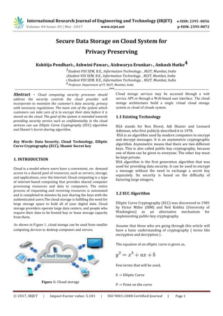 International Research Journal of Engineering and Technology (IRJET) e-ISSN: 2395 -0056
Volume: 04 Issue: 03 | Mar -2017 www.irjet.net p-ISSN: 2395-0072
Secure Data Storage on Cloud System for
Privacy Preserving
Kshitija Pendhari1, Ashwini Pawar2, Aishwarya Erunkar3 , Ankush Hutke4
1Student VIII SEM, B.E., Information Technology. , RGIT, Mumbai, India
2Student VIII SEM, B.E., Information Technology. , RGIT, Mumbai, India
3 Student VIII SEM, B.E., Information Technology. , RGIT, Mumbai, India
4 Professor, Department of IT, RGIT, Mumbai, India
---------------------------------------------------------------------***---------------------------------------------------------------------
Abstract - Cloud computing security processes should
address the security controls the cloud provider will
incorporate to maintain the customer's data security, privacy
with necessary regulations. The main aim of the system which
customers can take care of is to encrypt their data before it is
stored on the cloud. The goal of the system is intended towards
providing security service such as confidentiality in the cloud
services can use Elliptic Curve Cryptography (ECC) algorithm
and Shamir’s Secret sharing algorithm.
Key Words: Data Security, Cloud Technology, Elliptic
Curve Cryptography (ECC), Shamir Secret key
1. INTRODUCTION
Cloud is a model where users have a convenient, on- demand
access to a shared pool of resources, such as servers, storage,
and applications, over the Internet. Cloud computing is a type
of internet-based computing that provides shared computer
processing resources and data to computers. The entire
process of requesting and receiving resources is automated
and is completed in minutes by just sharing the keys with the
authenticated users.The cloud storage is fulfilling the need for
large storage space to hold all of your digital data. Cloud
storage providers operate large data centers, and people who
require their data to be hosted buy or lease storage capacity
from them.
As shown in Figure 1, cloud storage can be used from smaller
computing devices to desktop computers and servers.
Figure 1: Cloud storage
Cloud storage services may be accessed through a web
service API or through a Web-based user interface. The cloud
storage architectures build a single virtual cloud storage
system or cloud of clouds system.
1.1 Existing Technology
RSA stands for Ron Rivest, Adi Shamir and Leonard
Adleman, who first publicly described it in 1978.
RSA is an algorithm used by modern computers to encrypt
and decrypt messages. It is an asymmetric cryptographic
algorithm. Asymmetric means that there are two different
keys. This is also called public key cryptography, because
one of them can be given to everyone. The other key must
be kept private.
RSA algorithm is the first generation algorithm that was
used for providing data security. It can be used to encrypt
a message without the need to exchange a secret key
separately. Its security is based on the difficulty of
factoring large integers.
1.2 ECC Algorithm
Elliptic Curve Cryptography (ECC) was discovered in 1985
by Victor Miller (IBM) and Neil Koblitz (University of
Washington) as an alternative mechanism for
implementing public-key cryptography.
Assume that those who are going through this article will
have a basic understanding of cryptography ( terms like
encryption and decryption ) .
The equation of an elliptic curve is given as,
Few terms that will be used,
E -> Elliptic Curve
P -> Point on the curve
© 2017, IRJET | Impact Factor value: 5.181 | ISO 9001:2008 Certified Journal | Page 1
 