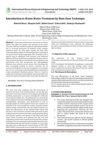 International Research Journal of Engineering and Technology (IRJET) e-ISSN: 2395 -0056
Volume: 04 Issue: 03 | Mar -2017 www.irjet.net p-ISSN: 2395-0072
© 2017, IRJET | Impact Factor value: 5.181 | ISO 9001:2008 Certified Journal | Page 1691
Introduction to Waste Water Treatment by Root Zone Technique
Mahesh Mane1, Bhupen Patil2, Mohit Pawar3, Yatin Gohil4, Akshaya Ghalimath5
1Mahesh Mane, ICEM, Pune
2Bhupen Patil, ICEM, Pune
3
Mohit Pawar, ICEM, Pune
4Yatin Gohil, ICEM, Pune
5Akshaya Ghalimath: Professor, Dept. of Civil Engineering, Indira College of Engineering and Management , Pune
,Maharashtra, India
---------------------------------------------------------------------***---------------------------------------------------------------------
Abstract - Increasing urbanization and human activities
exploit and affect the quality and quantity of the water
resources. This has resulted in pollution of freshwater bodies
due to increased generation of domestic waste, sewage,
industrial waste etc. This paper reviews the Root Zone
Treatment System which are planted filter beds consisting of
soil gravel, sand and fine aggregate. This Technique uses a
natural way to effectively treat domestic and industrial
effluents. RZTS are well known in temperate climates and are
easy to operate having less installation, low maintenance, and
operational costs and incorporates the self-regulating
dynamics of an artificial soil eco-system. This technology has
been successfully running in several countries. Use of
constructed wetlands can now be recognized as an accepted
low-cost eco-technology, especially beneficial as compared to
costly conventional treatment systems. There is a need to
exploit this technology in a developing country like Indiato its
maximum to gain its benefitsandforsustainabledevelopment.
Key Words: Root Zone Technique,BOD,COD,DO,PH
1. INTRODUCTION
The term root zone emphases the life interactions of
bacteria, the roots of the wetland plants, soil, air, the sun,
and water. Root zone treatment is an engineered method of
purifying wastewater as it passes through the artificially
constructed wetland area.. The pollutants are removed by
variousphysical,chemical andbiogeochemical processeslike
sedimentation, absorption, and nitrification as well as
through uptake by wetland plants. Root zone systems are
reported to be most suitable for schools, hospitals, hotels
and for smaller communities. The aim of this research is to
study the effectiveness of the wetland plant Canna and
Alocasia in the treatment of waste water generated. A pilot
wetland unit was constructedonthecampusgrounds.Canna
and Alocasia species were grown in the field with fresh
water. Rows of plants were planted into the unit and
subjected to waste water from the hostels and othercampus
buildings. The raw wastewaterandtreatedwastewater were
collected periodically and tested for quality. It is seen that
this pilot unit is reducing the concentrations of TSS, TDS,
BOD, COD by, respectively on an average. Root zone system
achieves standards for tertiary treatment with no operating
costs, low maintenance costs, enhances the landscape,
provides a natural habitat for birds, and does not have any
odor problem.
1.1 Objective of the research
The objectives of this Project were to
(1) Analyze and characterize the wastewater from sewage
water.
(2) To investigate the feasibility of applying a constructed
wetland system to treat the Sewage waste water.
(3) To compare the treatment efficiency of rootzone system
with conventional treatment plant.
1.2. The Research Motivations
The cost effectiveness of all waste water treatment
technologies needstobeimprovednewdesignofmechanical
systems which addresses this concern arebeenintroduce by
treatment plant manufacturing industry.
As it is natural process of water being recycled useful in
various small scale works.
2. LITERATURE REVIEW
Literature 1: Journal of Environmental Research And
Development Vol. 3 No. 3, January-March 2009.
 This study demonstrated that the designed sub-
surface horizontal flow constructed wetlandsystem
could be used for treatment of the campus waste
water. A constructed wetland system can be an
effective treatment facility for campus wastewater.
 Regarding the performance achieved, the sub-
surface horizontal flow constructed wetland was
able to reduce further the level of the main
parameters.
 The treatment level was affected by the change of
seasons, also by the variation in influent quality
and quantity.
 The overall experimental results demonstrated the
feasibility of applying sub-surface horizontal flow
 