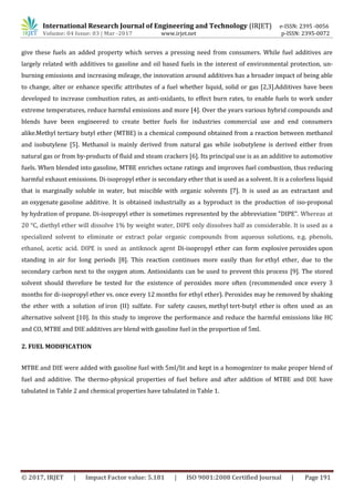 International Research Journal of Engineering and Technology (IRJET) e-ISSN: 2395 -0056
Volume: 04 Issue: 03 | Mar -2017 www.irjet.net p-ISSN: 2395-0072
© 2017, IRJET | Impact Factor value: 5.181 | ISO 9001:2008 Certified Journal | Page 191
give these fuels an added property which serves a pressing need from consumers. While fuel additives are
largely related with additives to gasoline and oil based fuels in the interest of environmental protection, un-
burning emissions and increasing mileage, the innovation around additives has a broader impact of being able
to change, alter or enhance specific attributes of a fuel whether liquid, solid or gas [2,3].Additives have been
developed to increase combustion rates, as anti-oxidants, to effect burn rates, to enable fuels to work under
extreme temperatures, reduce harmful emissions and more [4]. Over the years various hybrid compounds and
blends have been engineered to create better fuels for industries commercial use and end consumers
alike.Methyl tertiary butyl ether (MTBE) is a chemical compound obtained from a reaction between methanol
and isobutylene [5]. Methanol is mainly derived from natural gas while isobutylene is derived either from
natural gas or from by-products of fluid and steam crackers [6]. Its principal use is as an additive to automotive
fuels. When blended into gasoline, MTBE enriches octane ratings and improves fuel combustion, thus reducing
harmful exhaust emissions. Di-isopropyl ether is secondary ether that is used as a solvent. It is a colorless liquid
that is marginally soluble in water, but miscible with organic solvents [7]. It is used as an extractant and
an oxygenate gasoline additive. It is obtained industrially as a byproduct in the production of iso-proponal
by hydration of propane. Di-isopropyl ether is sometimes represented by the abbreviation "DIPE". Whereas at
20 °C, diethyl ether will dissolve 1% by weight water, DIPE only dissolves half as considerable. It is used as a
specialized solvent to eliminate or extract polar organic compounds from aqueous solutions, e.g. phenols,
ethanol, acetic acid. DIPE is used as antiknock agent Di-isopropyl ether can form explosive peroxides upon
standing in air for long periods [8]. This reaction continues more easily than for ethyl ether, due to the
secondary carbon next to the oxygen atom. Antioxidants can be used to prevent this process [9]. The stored
solvent should therefore be tested for the existence of peroxides more often (recommended once every 3
months for di-isopropyl ether vs. once every 12 months for ethyl ether). Peroxides may be removed by shaking
the ether with a solution of iron (II) sulfate. For safety causes, methyl tert-butyl ether is often used as an
alternative solvent [10]. In this study to improve the performance and reduce the harmful emissions like HC
and CO, MTBE and DIE additives are blend with gasoline fuel in the proportion of 5ml.
2. FUEL MODIFICATION
MTBE and DIE were added with gasoline fuel with 5ml/lit and kept in a homogenizer to make proper blend of
fuel and additive. The thermo-physical properties of fuel before and after addition of MTBE and DIE have
tabulated in Table 2 and chemical properties have tabulated in Table 1.
 