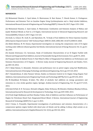 International Research Journal of Engineering and Technology (IRJET) e-ISSN: 2395 -0056
Volume: 04 Issue: 03 | Mar -2017 www.irjet.net p-ISSN: 2395-0072
© 2017, IRJET | Impact Factor value: 5.181 | ISO 9001:2008 Certified Journal | Page 198
REFERENCES
[1] Mohammed Shamim, C. Syed Aalam, D. Manivannan, R. Ravi Kumar, T. Dinesh Kumar, G. Prabagaran:
Performance and Emission Test on Gasoline Engine Using Cyclohexylamine and n- Butyl alcohol Additives,
International Research Journal of Engineering and Technology(IRJET), Volume 04, 2017, Pages 1351-1360.
[2] Mohammed Shamim, C. Syed Aalam, D. Manivannan: Combustion and Emission Analysis of Mahua and
Jujube Biodiesel Blends as Fuel in a CI Engine, International Journal of Advanced Engineering Research and
Science(IJAERS), Volume 4, 2017, Pages 116-123.
[3] Aradi, A., Colucci, W., Scull, H., and Openshaw, M., "A Study of Fuel Additives for Direct Injection Gasoline
(DIG) Injector Deposit Control," SAE Technical Paper 2000-01-2020, 2000, DOI: 10.4271/2000-01-2020.
[4] AbdeL-Rahman, M. M. Osman, Experimental investigation on varying the compression ratio of SI engine
working under different ethanol-gasoline fuel blends, International Journal of Energy Research, Vol. 21, pp.31-
40, 1997.
[5] Ananda Srinivasan, C.G. Saravanan, Study of Combustion Characteristics of an SI Engine Fuelled with
Ethanol and Oxygenated Fuel Additives, Journal of Sustainable Energy & Environment, Vol.1, pp.85-91, 2010.
[6] Prajapati Simit B, Rathod Pravin P, Patel Nikul K, Effect of Oxygenated Fuel Additives on Performance and
Emission Characteristics of CI Engines - A Review study, Journal of Engineering Research and Studies, Vol.3,
pp.108-110, 2012.
[7] V. Balaji Raman, X. Alexander, Emission and performance test on petrol engine using fuel Modification,
International Journal of Emerging Technology and Advanced Engineering, Vol.3, pp.119-123, 2013.
[8] T. Ramakrishnan, D. John Panneer Selvam, Studies on Emission Control in S.I. Engine Using Organic Fuel
Additives, International Journal of Engineering Trends and Technology (IJETT), Vol.11, pp.249-254, 2014.
[9] M. Ghazikhani M. Hatami, B. Safari, The effect of alcoholic fuel additives on energy parameters and
emissions in a two stroke gasoline engine, Springer, Arabian Journal of Engineering, Vol. 39, pp.2117-2125,
2014.
[10] Amit R.Patil, R. N. Yerrawar, Shrinath A.Nigade, Onkar B.Chavan, Mr.Hitendra S.Rathod, Bhushan K.Hiran,
International Journal for Research & Development in Technology, Vol.2, pp.2349-3585, 2014.
[11] Vivek Singh Shekhawat and Ravi Shankar Padwa, Role of Additives and their Influence on Performance of
Engine for Petroleum Diesel Fuel, Oxygenated-Diesel Blend: A Review, International Journal of Engineering
Research & Technology (IJERT) Vol. 4, pp.1-5, 2015.
[12] C Sreeja, G. Prasanthi, Experimental investigations of performance and emission characteristics of a
compression ignition engine fuelled with diesel pine oil blends and by adding 2-ethoxy ethyl acetate as an
additive, International Journal of Applied Research, Vol. 1(12), pp.158-164, 2015.
 