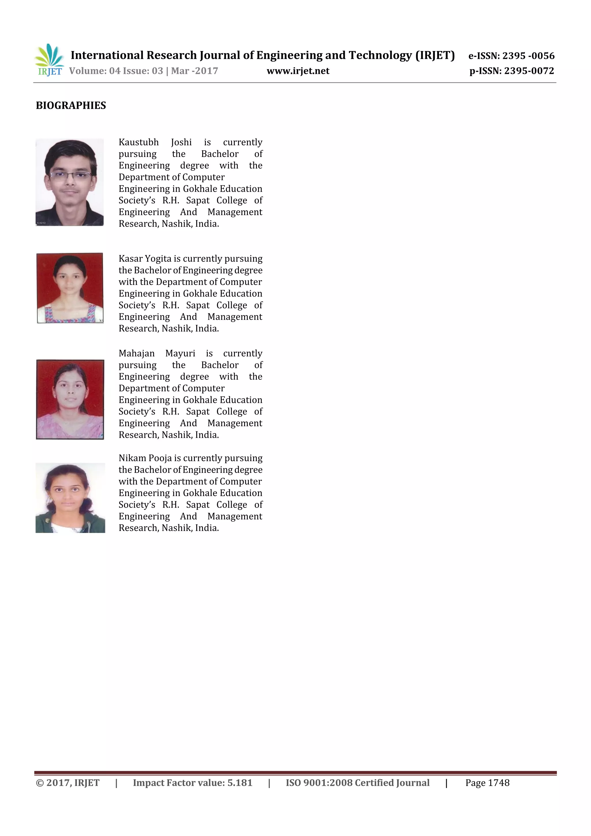 International Research Journal of Engineering and Technology (IRJET) e-ISSN: 2395 -0056
Volume: 04 Issue: 03 | Mar -2017 www.irjet.net p-ISSN: 2395-0072
© 2017, IRJET | Impact Factor value: 5.181 | ISO 9001:2008 Certified Journal | Page 1748
BIOGRAPHIES
Kaustubh Joshi is currently
pursuing the Bachelor of
Engineering degree with the
Department of Computer
Engineering in Gokhale Education
Society’s R.H. Sapat College of
Engineering And Management
Research, Nashik, India.
Kasar Yogita is currently pursuing
the Bachelor ofEngineering degree
with the Department of Computer
Engineering in Gokhale Education
Society’s R.H. Sapat College of
Engineering And Management
Research, Nashik, India.
Mahajan Mayuri is currently
pursuing the Bachelor of
Engineering degree with the
Department of Computer
Engineering in Gokhale Education
Society’s R.H. Sapat College of
Engineering And Management
Research, Nashik, India.
Nikam Pooja is currently pursuing
the Bachelor ofEngineering degree
with the Department of Computer
Engineering in Gokhale Education
Society’s R.H. Sapat College of
Engineering And Management
Research, Nashik, India.
 