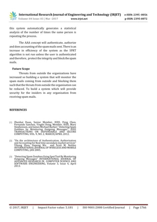 International Research Journal of Engineering and Technology (IRJET) e-ISSN: 2395 -0056
Volume: 04 Issue: 03 | Mar -2017 www.irjet.net p-ISSN: 2395-0072
© 2017, IRJET | Impact Factor value: 5.181 | ISO 9001:2008 Certified Journal | Page 1766
this system automatically generates a statistical
analysis of the number of times the same person is
repeating the process.
The AAA concept will authenticate, authorize
and does accounting of the spam mails sent. Thereisan
increase in efficiency of the system as the SPRT
algorithm is not run unless the user is authenticated
and therefore, protect the integrity and blockthespam
mails.
Future Scope
Threats from outside the organizations have
increased so building a system that will monitor the
spam mails coming from outside and blocking them
such that the threats from outside the organization can
be reduced. To build a system which will provide
security for the insiders in any organization from
receiving spam mails.
REFERENCES
[1] Zhenhai Duan, Senior Member, IEEE, Peng Chen,
Fernando Sanchez, Yingfei Dong, Member, IEEE, Mary
Stephenson, and James Michael Barker,” DetectingSpam
Zombies by Monitoring Outgoing Messages”, IEEE
TRANSACTIONS ON DEPENDABLE AND SECURE
COMPUTING, VOL. 9, NO. 2, MARCH/APRIL 2012.
[2] “On the architecture of Authentication, Authorization
and Accounting forReal time secondarymarketservices”
Yihong Zhou, Dapeng Wu and Scott M. Nettles
INTERNATIONAL JOURNAL OF WIRELESSANDMOBILE
COMPUTING, JAN 2005.
[3] “Detecting Spam Zombies UsingSpotTool ByMonitoring
Outgoing Messages” INTERNATIONAL JOURNAL OF
ADVANCED RESEARCH IN COMPUTER SCIENCE AND
SOFTWARE ENGINEERING, Volume 3, Issue 4, April
2013.
 