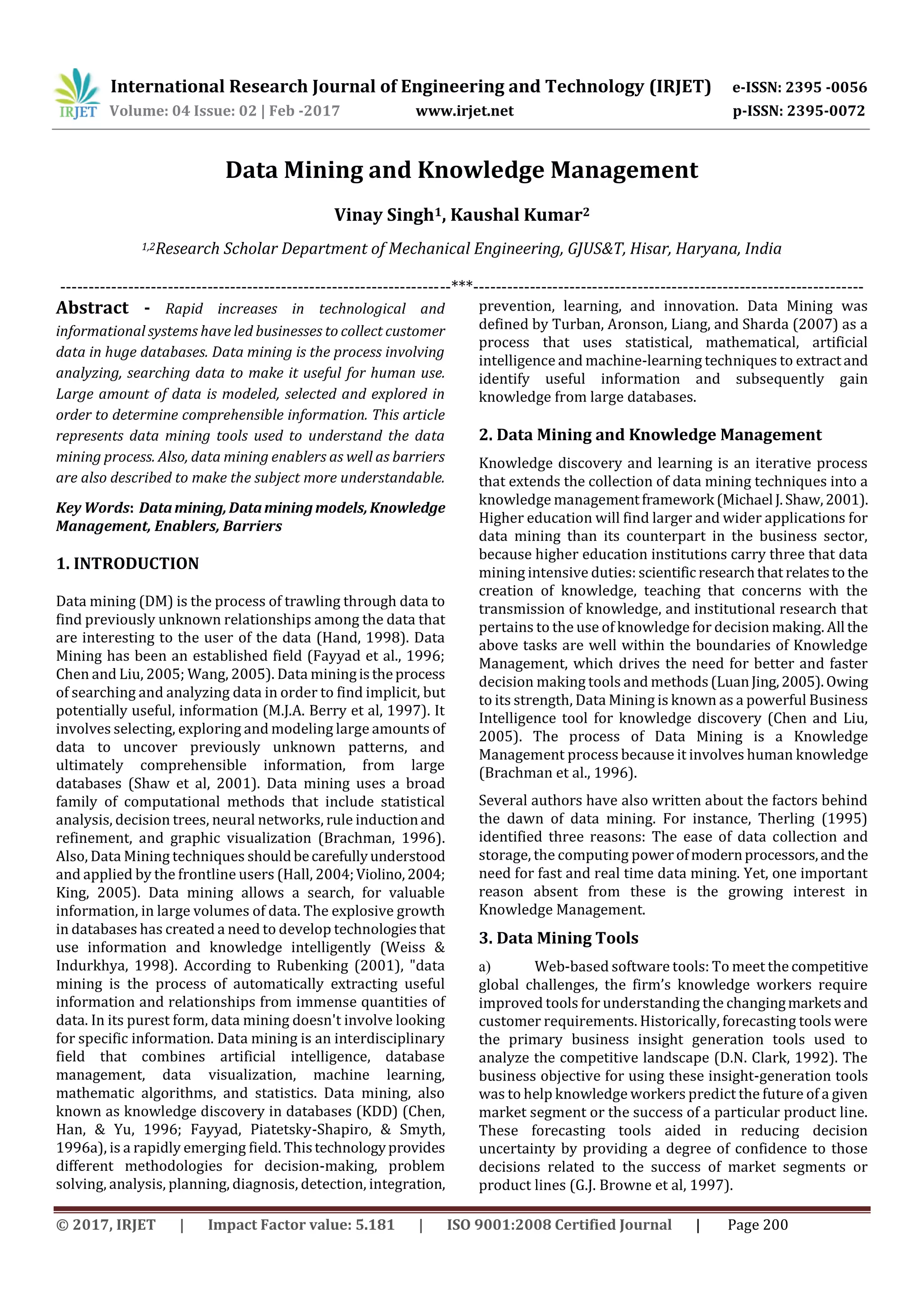 International Research Journal of Engineering and Technology (IRJET) e-ISSN: 2395 -0056
Volume: 04 Issue: 02 | Feb -2017 www.irjet.net p-ISSN: 2395-0072
© 2017, IRJET | Impact Factor value: 5.181 | ISO 9001:2008 Certified Journal | Page 200
Data Mining and Knowledge Management
Vinay Singh1, Kaushal Kumar2
1,2Research Scholar Department of Mechanical Engineering, GJUS&T, Hisar, Haryana, India
---------------------------------------------------------------------***---------------------------------------------------------------------
Abstract - Rapid increases in technological and
informational systems have led businesses to collect customer
data in huge databases. Data mining is the process involving
analyzing, searching data to make it useful for human use.
Large amount of data is modeled, selected and explored in
order to determine comprehensible information. This article
represents data mining tools used to understand the data
mining process. Also, data mining enablers as well as barriers
are also described to make the subject more understandable.
Key Words: Datamining,Dataminingmodels,Knowledge
Management, Enablers, Barriers
1. INTRODUCTION
Data mining (DM) is the process of trawling through data to
find previously unknown relationships among the data that
are interesting to the user of the data (Hand, 1998). Data
Mining has been an established field (Fayyad et al., 1996;
Chen and Liu, 2005; Wang, 2005). Data miningistheprocess
of searching and analyzing data in order to find implicit, but
potentially useful, information (M.J.A. Berry et al, 1997). It
involves selecting, exploring and modeling large amounts of
data to uncover previously unknown patterns, and
ultimately comprehensible information, from large
databases (Shaw et al, 2001). Data mining uses a broad
family of computational methods that include statistical
analysis, decision trees, neural networks, rule inductionand
refinement, and graphic visualization (Brachman, 1996).
Also, Data Mining techniques shouldbecarefullyunderstood
and applied by the frontline users (Hall, 2004;Violino,2004;
King, 2005). Data mining allows a search, for valuable
information, in large volumes of data. The explosive growth
in databases has created a need to develop technologiesthat
use information and knowledge intelligently (Weiss &
Indurkhya, 1998). According to Rubenking (2001), "data
mining is the process of automatically extracting useful
information and relationships from immense quantities of
data. In its purest form, data mining doesn't involve looking
for specific information. Data mining is an interdisciplinary
field that combines artificial intelligence, database
management, data visualization, machine learning,
mathematic algorithms, and statistics. Data mining, also
known as knowledge discovery in databases (KDD) (Chen,
Han, & Yu, 1996; Fayyad, Piatetsky-Shapiro, & Smyth,
1996a), is a rapidly emerging field. Thistechnologyprovides
different methodologies for decision-making, problem
solving, analysis, planning, diagnosis, detection, integration,
prevention, learning, and innovation. Data Mining was
defined by Turban, Aronson, Liang, and Sharda (2007) as a
process that uses statistical, mathematical, artificial
intelligence and machine-learning techniques to extractand
identify useful information and subsequently gain
knowledge from large databases.
2. Data Mining and Knowledge Management
Knowledge discovery and learning is an iterative process
that extends the collection of data mining techniques into a
knowledge managementframework (Michael J.Shaw,2001).
Higher education will find larger and wider applications for
data mining than its counterpart in the business sector,
because higher education institutions carry three that data
mining intensive duties: scientificresearchthat relatesto the
creation of knowledge, teaching that concerns with the
transmission of knowledge, and institutional research that
pertains to the use of knowledge for decision making. All the
above tasks are well within the boundaries of Knowledge
Management, which drives the need for better and faster
decision making tools and methods(LuanJing,2005).Owing
to its strength, Data Mining is known as a powerful Business
Intelligence tool for knowledge discovery (Chen and Liu,
2005). The process of Data Mining is a Knowledge
Management process because it involves human knowledge
(Brachman et al., 1996).
Several authors have also written about the factors behind
the dawn of data mining. For instance, Therling (1995)
identified three reasons: The ease of data collection and
storage, the computing powerofmodernprocessors,andthe
need for fast and real time data mining. Yet, one important
reason absent from these is the growing interest in
Knowledge Management.
3. Data Mining Tools
a) Web-based software tools: To meet the competitive
global challenges, the firm’s knowledge workers require
improved tools for understanding the changingmarketsand
customer requirements. Historically, forecasting tools were
the primary business insight generation tools used to
analyze the competitive landscape (D.N. Clark, 1992). The
business objective for using these insight-generation tools
was to help knowledge workers predict the future of a given
market segment or the success of a particular product line.
These forecasting tools aided in reducing decision
uncertainty by providing a degree of confidence to those
decisions related to the success of market segments or
product lines (G.J. Browne et al, 1997).
 