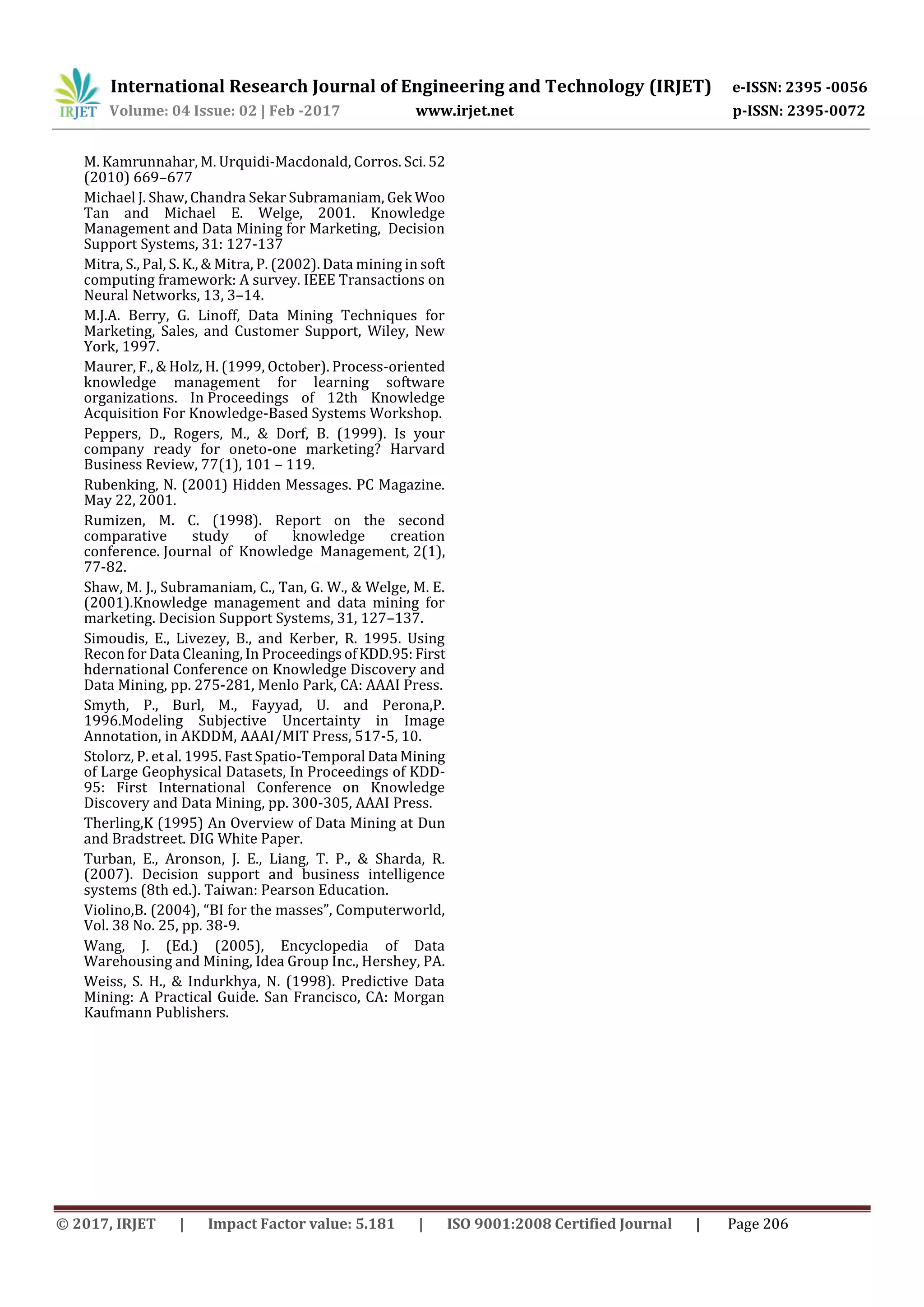 International Research Journal of Engineering and Technology (IRJET) e-ISSN: 2395 -0056
Volume: 04 Issue: 02 | Feb -2017 www.irjet.net p-ISSN: 2395-0072
© 2017, IRJET | Impact Factor value: 5.181 | ISO 9001:2008 Certified Journal | Page 206
M. Kamrunnahar, M. Urquidi-Macdonald, Corros. Sci.52
(2010) 669–677
Michael J. Shaw, Chandra Sekar Subramaniam, Gek Woo
Tan and Michael E. Welge, 2001. Knowledge
Management and Data Mining for Marketing, Decision
Support Systems, 31: 127-137
Mitra, S., Pal, S. K., & Mitra, P. (2002). Data mining in soft
computing framework: A survey. IEEE Transactions on
Neural Networks, 13, 3–14.
M.J.A. Berry, G. Linoff, Data Mining Techniques for
Marketing, Sales, and Customer Support, Wiley, New
York, 1997.
Maurer, F., & Holz, H. (1999, October). Process-oriented
knowledge management for learning software
organizations. In Proceedings of 12th Knowledge
Acquisition For Knowledge-Based Systems Workshop.
Peppers, D., Rogers, M., & Dorf, B. (1999). Is your
company ready for oneto-one marketing? Harvard
Business Review, 77(1), 101 – 119.
Rubenking, N. (2001) Hidden Messages. PC Magazine.
May 22, 2001.
Rumizen, M. C. (1998). Report on the second
comparative study of knowledge creation
conference. Journal of Knowledge Management, 2(1),
77-82.
Shaw, M. J., Subramaniam, C., Tan, G. W., & Welge, M. E.
(2001).Knowledge management and data mining for
marketing. Decision Support Systems, 31, 127–137.
Simoudis, E., Livezey, B., and Kerber, R. 1995. Using
Recon for Data Cleaning, In ProceedingsofKDD.95: First
hdernational Conference on Knowledge Discovery and
Data Mining, pp. 275-281, Menlo Park, CA: AAAI Press.
Smyth, P., Burl, M., Fayyad, U. and Perona,P.
1996.Modeling Subjective Uncertainty in Image
Annotation, in AKDDM, AAAI/MIT Press, 517-5, 10.
Stolorz, P. et al. 1995. Fast Spatio-Temporal Data Mining
of Large Geophysical Datasets, In Proceedings of KDD-
95: First International Conference on Knowledge
Discovery and Data Mining, pp. 300-305, AAAI Press.
Therling,K (1995) An Overview of Data Mining at Dun
and Bradstreet. DIG White Paper.
Turban, E., Aronson, J. E., Liang, T. P., & Sharda, R.
(2007). Decision support and business intelligence
systems (8th ed.). Taiwan: Pearson Education.
Violino,B. (2004), “BI for the masses”, Computerworld,
Vol. 38 No. 25, pp. 38-9.
Wang, J. (Ed.) (2005), Encyclopedia of Data
Warehousing and Mining, Idea Group Inc., Hershey, PA.
Weiss, S. H., & Indurkhya, N. (1998). Predictive Data
Mining: A Practical Guide. San Francisco, CA: Morgan
Kaufmann Publishers.
 