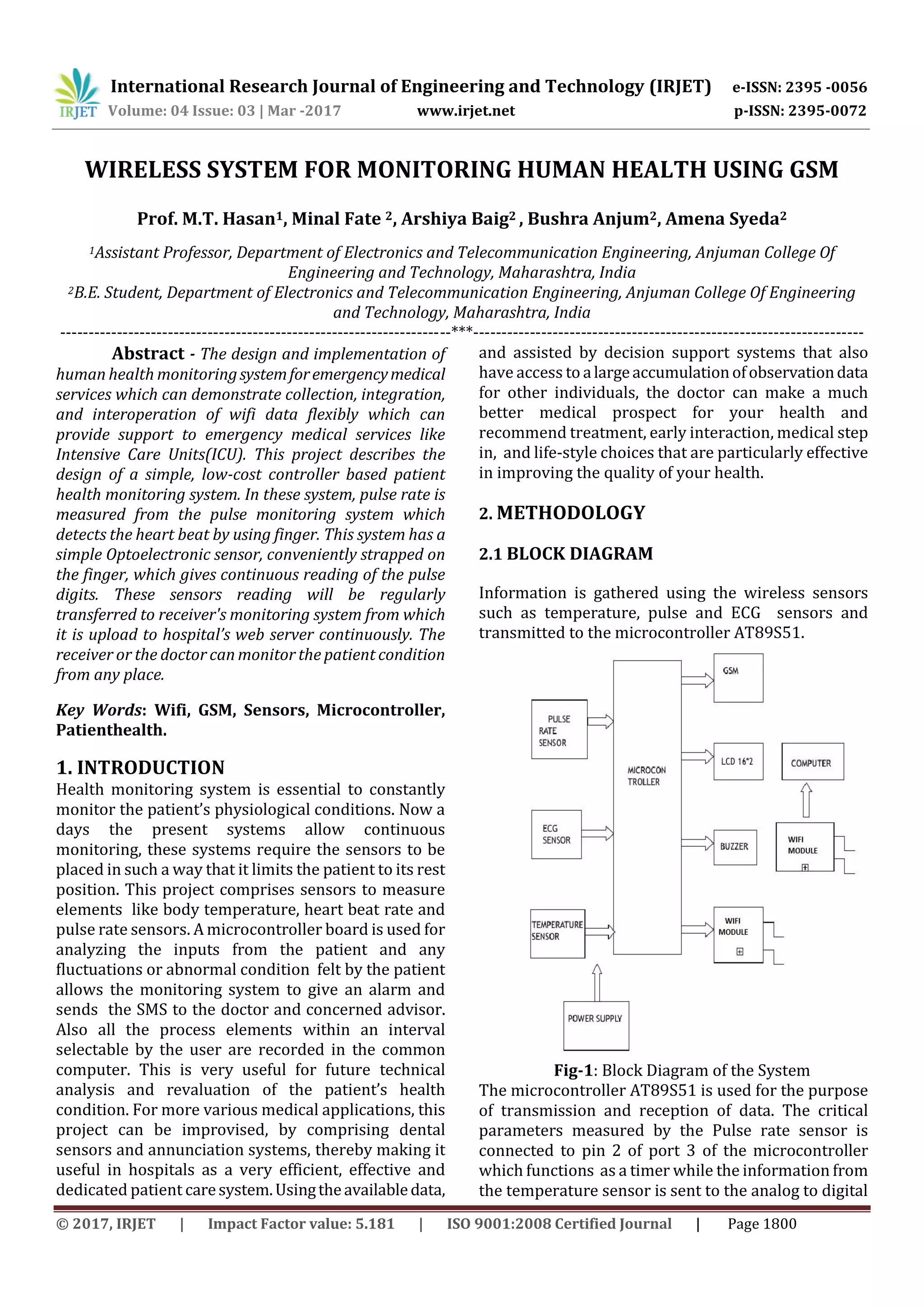 International Research Journal of Engineering and Technology (IRJET) e-ISSN: 2395 -0056
Volume: 04 Issue: 03 | Mar -2017 www.irjet.net p-ISSN: 2395-0072
© 2017, IRJET | Impact Factor value: 5.181 | ISO 9001:2008 Certified Journal | Page 1800
WIRELESS SYSTEM FOR MONITORING HUMAN HEALTH USING GSM
Prof. M.T. Hasan1, Minal Fate 2, Arshiya Baig2 , Bushra Anjum2, Amena Syeda2
1Assistant Professor, Department of Electronics and Telecommunication Engineering, Anjuman College Of
Engineering and Technology, Maharashtra, India
2B.E. Student, Department of Electronics and Telecommunication Engineering, Anjuman College Of Engineering
and Technology, Maharashtra, India
---------------------------------------------------------------------***---------------------------------------------------------------------
Abstract - The design and implementation of
human health monitoringsystemforemergencymedical
services which can demonstrate collection, integration,
and interoperation of wifi data flexibly which can
provide support to emergency medical services like
Intensive Care Units(ICU). This project describes the
design of a simple, low-cost controller based patient
health monitoring system. In these system, pulse rate is
measured from the pulse monitoring system which
detects the heart beat by using finger. This system has a
simple Optoelectronic sensor, conveniently strapped on
the finger, which gives continuous reading of the pulse
digits. These sensors reading will be regularly
transferred to receiver's monitoring system from which
it is upload to hospital’s web server continuously. The
receiver or the doctor can monitor the patient condition
from any place.
Key Words: Wifi, GSM, Sensors, Microcontroller,
Patienthealth.
1. INTRODUCTION
Health monitoring system is essential to constantly
monitor the patient’s physiological conditions. Now a
days the present systems allow continuous
monitoring, these systems require the sensors to be
placed in such a way that it limits the patient to its rest
position. This project comprises sensors to measure
elements like body temperature, heart beat rate and
pulse rate sensors. A microcontroller board is used for
analyzing the inputs from the patient and any
fluctuations or abnormal condition felt by the patient
allows the monitoring system to give an alarm and
sends the SMS to the doctor and concerned advisor.
Also all the process elements within an interval
selectable by the user are recorded in the common
computer. This is very useful for future technical
analysis and revaluation of the patient’s health
condition. For more various medical applications, this
project can be improvised, by comprising dental
sensors and annunciation systems, thereby making it
useful in hospitals as a very efficient, effective and
dedicated patient caresystem.Usingtheavailabledata,
and assisted by decision support systems that also
have access to alargeaccumulationofobservationdata
for other individuals, the doctor can make a much
better medical prospect for your health and
recommend treatment, early interaction, medical step
in, and life-style choices that are particularly effective
in improving the quality of your health.
2. METHODOLOGY
2.1 BLOCK DIAGRAM
Information is gathered using the wireless sensors
such as temperature, pulse and ECG sensors and
transmitted to the microcontroller AT89S51.
Fig-1: Block Diagram of the System
The microcontroller AT89S51 is used for the purpose
of transmission and reception of data. The critical
parameters measured by the Pulse rate sensor is
connected to pin 2 of port 3 of the microcontroller
which functions as a timer while the information from
the temperature sensor is sent to the analog to digital
 