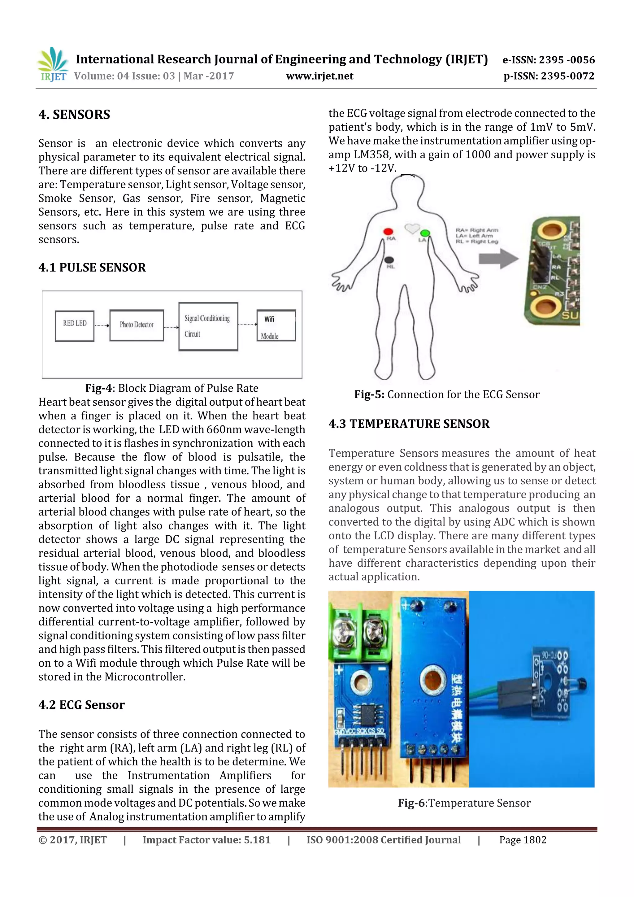 International Research Journal of Engineering and Technology (IRJET) e-ISSN: 2395 -0056
Volume: 04 Issue: 03 | Mar -2017 www.irjet.net p-ISSN: 2395-0072
© 2017, IRJET | Impact Factor value: 5.181 | ISO 9001:2008 Certified Journal | Page 1802
4. SENSORS
Sensor is an electronic device which converts any
physical parameter to its equivalent electrical signal.
There are different types of sensor are available there
are: Temperature sensor, Light sensor, Voltagesensor,
Smoke Sensor, Gas sensor, Fire sensor, Magnetic
Sensors, etc. Here in this system we are using three
sensors such as temperature, pulse rate and ECG
sensors.
4.1 PULSE SENSOR
Fig-4: Block Diagram of Pulse Rate
Heart beat sensor gives the digital output of heartbeat
when a finger is placed on it. When the heart beat
detector is working, the LED with 660nm wave-length
connected to it is flashes in synchronization with each
pulse. Because the flow of blood is pulsatile, the
transmitted light signal changes with time. The light is
absorbed from bloodless tissue , venous blood, and
arterial blood for a normal finger. The amount of
arterial blood changes with pulse rate of heart, so the
absorption of light also changes with it. The light
detector shows a large DC signal representing the
residual arterial blood, venous blood, and bloodless
tissue of body. When the photodiode senses or detects
light signal, a current is made proportional to the
intensity of the light which is detected. This current is
now converted into voltage using a high performance
differential current-to-voltage amplifier, followed by
signal conditioning system consisting of low pass filter
and high pass filters. This filteredoutputis thenpassed
on to a Wifi module through which Pulse Rate will be
stored in the Microcontroller.
4.2 ECG Sensor
The sensor consists of three connection connected to
the right arm (RA), left arm (LA) and right leg (RL) of
the patient of which the health is to be determine. We
can use the Instrumentation Amplifiers for
conditioning small signals in the presence of large
common mode voltages and DC potentials.Sowemake
the use of Analog instrumentation amplifiertoamplify
the ECG voltage signal from electrode connected to the
patient's body, which is in the range of 1mV to 5mV.
We have make the instrumentation amplifierusingop-
amp LM358, with a gain of 1000 and power supply is
+12V to -12V.
Fig-5: Connection for the ECG Sensor
4.3 TEMPERATURE SENSOR
Temperature Sensors measures the amount of heat
energy or even coldness that is generated by an object,
system or human body, allowing us to sense or detect
any physical change to that temperature producing an
analogous output. This analogous output is then
converted to the digital by using ADC which is shown
onto the LCD display. There are many different types
of temperature Sensors availableinthemarket andall
have different characteristics depending upon their
actual application.
Fig-6:Temperature Sensor
 