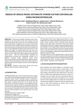 International Research Journal of Engineering and Technology (IRJET) e-ISSN: 2395 -0056
Volume: 04 Issue: 03 | Mar -2017 www.irjet.net p-ISSN: 2395-0072
© 2017, IRJET | Impact Factor value: 5.181 | ISO 9001:2008 Certified Journal | Page 1809
DESIGN OF SINGLE PHASE AUTOMATIC POWER FACTOR CONTROLLER
USING MICROCONTROLLER
Vaibhav Yeole1, Shubham Dhurve2, Sanket Sure3, Ashvini Meshram4,
Tushar Nawale5,Mr. Mohammad Ashar6
1Vaibhav Yeole, Electrical Engineering, S.B.J.I.T.M.R., Maharashtra, India
2Shubham Dhurve, Electrical Engineering, S.B.J.I.T.M.R., Maharashtra, India
3Sanket Sure, Electrical Engineering, S.B.J.I.T.M.R., Maharashtra, India
4Tushar Nawale, Electrical Engineering, S.B.J.I.T.M.R., Maharashtra, India
5Ashvini Meshram, Electrical Engineering, S.B.J.I.T.M.R., Maharashtra, India
6Prof. Mohammad Ashar, Dept. of Electrical Engineering, S.B.J.I.T.M.R., Maharashtra, India
---------------------------------------------------------------------***---------------------------------------------------------------------
Abstract - In the present scientific revolution, power isvery
valuable. So we need to find out the cause of power loss and
develop the system. Due to increase in use of inductive load,
power system losses its efficiency. So we need to improve the
power factor with a suitable method. Automatic power factor
improvement device reads power factor from line voltage and
line current by defining the delay in the arrival of the current
signal with respect to voltage signal from the zero cross
detector with high correctness by an internal timer. This time
values are then calibrated as phase angle and consequential
power factor. Then the microcontroller calculates the
compensation necessity and consequently switches on to
different capacitor banks. Automatic power factor
improvement methods can be applied to the industries, power
systems and also household to create them stable and due to
that the system becomes steady and hence increases efficiency
of the system.
Key Words: Inductive Load, Power Factor, Zero Cross
Detector, Microcontroller, Capacitor Bank.
1.INTRODUCTION
“POWER FACTOR is the ratio of useful (true) power whose
unit is KW to the total (apparent) power whose unit is KVA”.
Automatic power factor controller project is planned to
improve power factor automatically,wheneverpowerfactor
falls below convinced level [4]. As we know that the
requirement of electrical energy is increasing day by day,
more and more inductive loads are increasing in industries
as well as for household purpose [3]. Inductive loads are the
main reason for low power factor in power system. There
are more other problems occur if power factor is low [5].
They are
A) Additional losses in feeder cables
B) Important voltage drop
C) Reduction of effective capacity of cables
D)Voltage fall at the secondary of the transformer
E) Losses in transformer
The Automatic Power factor improvement device is a very
helpful device for improving efficient transmission of active
power. If the consumer connect inductive load, then the
power factor lags, when the power factor goes below
0.95(lag) then the Electricsupplycompanycharge penaltyto
the consumer. So it is important to sustain the Power factor
below with in a limit. Automatic Power factor improvement
device reads the power factor from line voltage and line
current,calculatingthecompensationrequirementswitchon
different capacitor banks.
This paper focuses on the implementation of power factor
correction using microcontroller. LowpowerfactorIncludes
needless burden on power system and transmission line. By
improving power factor of power system automatically,
power system efficiency can be better [1].
2. BLOCK DIAGRAM WITH DESCRIPTION
Microcontroller base block diagram of automatic power
factor improvement system shown in below figure 1. The
input to the circuit is applied from the power supply. The AC
input supply is step down by the transformer to 12V and is
fed to a rectifier. The output obtained from the rectifier is a
energetic pure DC voltage. The two sinusoidal waveforms
are being transformed to pulses through two zero crossing
detectors. These digital pulsesareusedbymicrocontrollerto
calculate phase differenceandpowerfactor.Acapacitiveload
bank is used which develops an electric load, in this
technique to improve power factor.
 