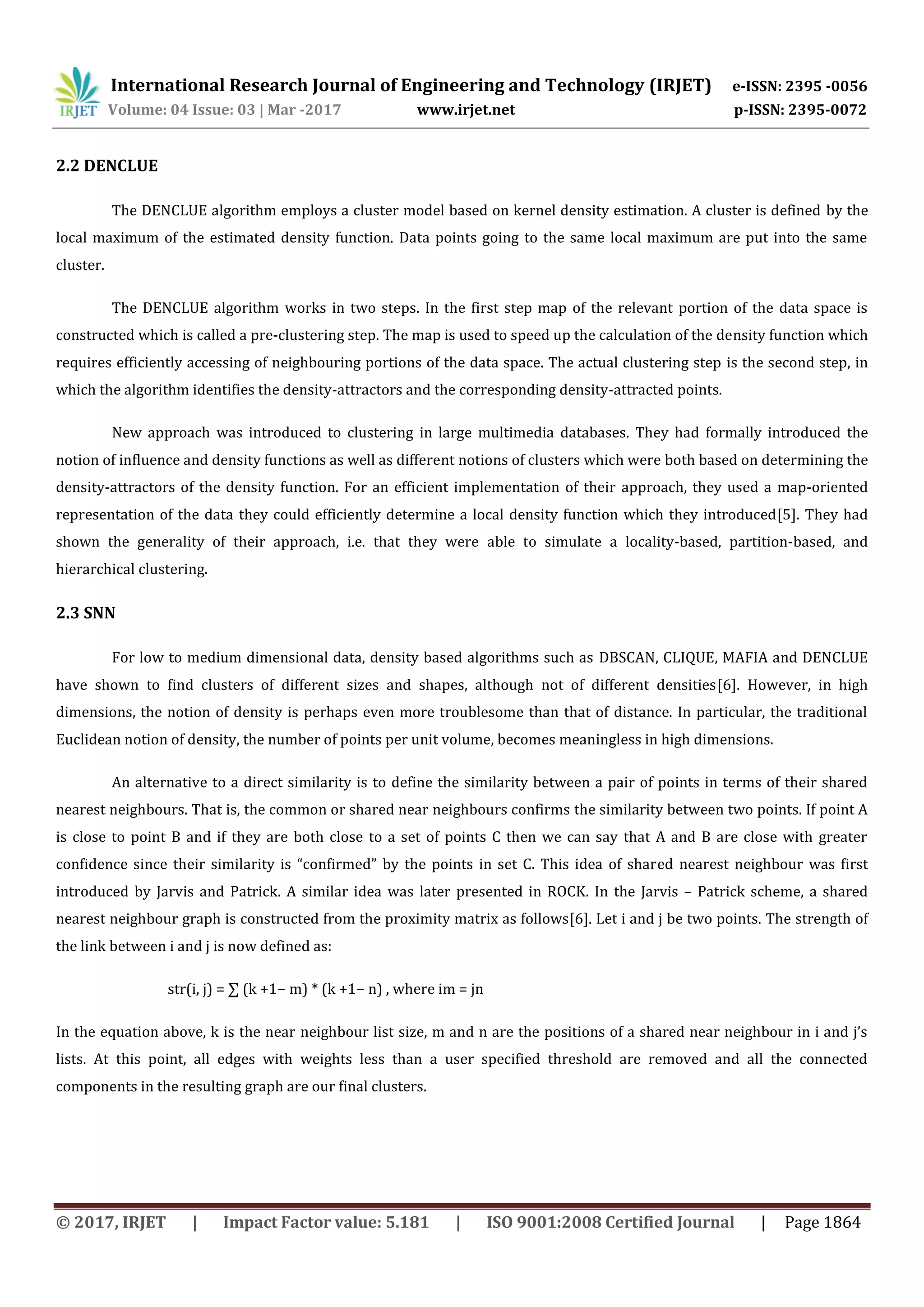 International Research Journal of Engineering and Technology (IRJET) e-ISSN: 2395 -0056
Volume: 04 Issue: 03 | Mar -2017 www.irjet.net p-ISSN: 2395-0072
© 2017, IRJET | Impact Factor value: 5.181 | ISO 9001:2008 Certified Journal | Page 1864
2.2 DENCLUE
The DENCLUE algorithm employs a cluster model based on kernel density estimation. A cluster is defined by the
local maximum of the estimated density function. Data points going to the same local maximum are put into the same
cluster.
The DENCLUE algorithm works in two steps. In the first step map of the relevant portion of the data space is
constructed which is called a pre-clustering step. The map is used to speed up the calculation of the density function which
requires efficiently accessing of neighbouring portions of the data space. The actual clustering step is the second step, in
which the algorithm identifies the density-attractors and the corresponding density-attracted points.
New approach was introduced to clustering in large multimedia databases. They had formally introduced the
notion of influence and density functions as well as different notions of clusters which were both based on determining the
density-attractors of the density function. For an efficient implementation of their approach, they used a map-oriented
representation of the data they could efficiently determine a local density function which they introduced[5]. They had
shown the generality of their approach, i.e. that they were able to simulate a locality-based, partition-based, and
hierarchical clustering.
2.3 SNN
For low to medium dimensional data, density based algorithms such as DBSCAN, CLIQUE, MAFIA and DENCLUE
have shown to find clusters of different sizes and shapes, although not of different densities[6]. However, in high
dimensions, the notion of density is perhaps even more troublesome than that of distance. In particular, the traditional
Euclidean notion of density, the number of points per unit volume, becomes meaningless in high dimensions.
An alternative to a direct similarity is to define the similarity between a pair of points in terms of their shared
nearest neighbours. That is, the common or shared near neighbours confirms the similarity between two points. If point A
is close to point B and if they are both close to a set of points C then we can say that A and B are close with greater
confidence since their similarity is “confirmed” by the points in set C. This idea of shared nearest neighbour was first
introduced by Jarvis and Patrick. A similar idea was later presented in ROCK. In the Jarvis – Patrick scheme, a shared
nearest neighbour graph is constructed from the proximity matrix as follows[6]. Let i and j be two points. The strength of
the link between i and j is now defined as:
str(i, j) = ∑ (k +1− m) * (k +1− n) , where im = jn
In the equation above, k is the near neighbour list size, m and n are the positions of a shared near neighbour in i and j’s
lists. At this point, all edges with weights less than a user specified threshold are removed and all the connected
components in the resulting graph are our final clusters.
 