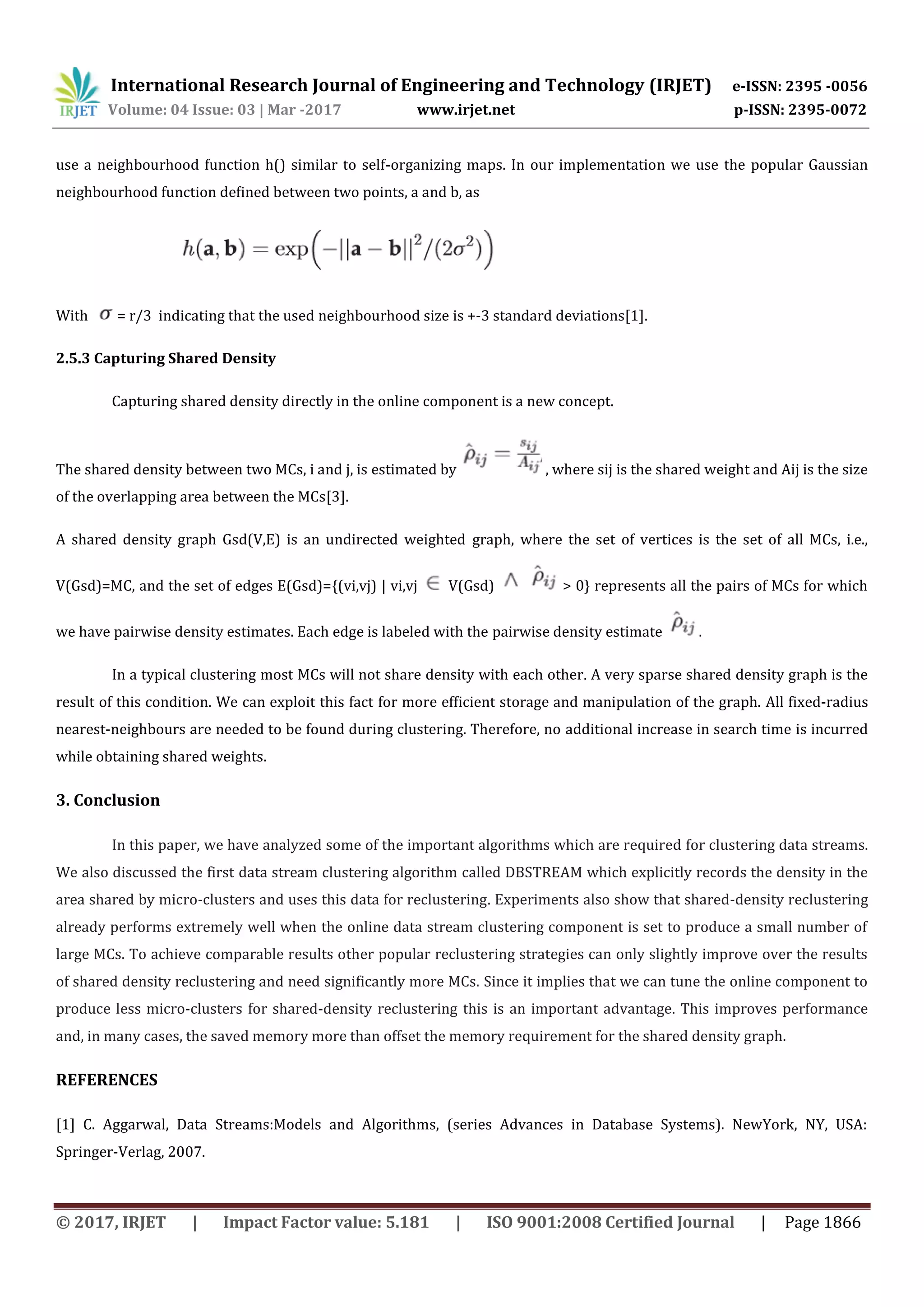 International Research Journal of Engineering and Technology (IRJET) e-ISSN: 2395 -0056
Volume: 04 Issue: 03 | Mar -2017 www.irjet.net p-ISSN: 2395-0072
© 2017, IRJET | Impact Factor value: 5.181 | ISO 9001:2008 Certified Journal | Page 1866
use a neighbourhood function h() similar to self-organizing maps. In our implementation we use the popular Gaussian
neighbourhood function deﬁned between two points, a and b, as
With = r/3 indicating that the used neighbourhood size is +-3 standard deviations[1].
2.5.3 Capturing Shared Density
Capturing shared density directly in the online component is a new concept.
The shared density between two MCs, i and j, is estimated by , where sij is the shared weight and Aij is the size
of the overlapping area between the MCs[3].
A shared density graph Gsd(V,E) is an undirected weighted graph, where the set of vertices is the set of all MCs, i.e.,
V(Gsd)=MC, and the set of edges E(Gsd)={(vi,vj) | vi,vj V(Gsd) > 0} represents all the pairs of MCs for which
we have pairwise density estimates. Each edge is labeled with the pairwise density estimate .
In a typical clustering most MCs will not share density with each other. A very sparse shared density graph is the
result of this condition. We can exploit this fact for more efficient storage and manipulation of the graph. All fixed-radius
nearest-neighbours are needed to be found during clustering. Therefore, no additional increase in search time is incurred
while obtaining shared weights.
3. Conclusion
In this paper, we have analyzed some of the important algorithms which are required for clustering data streams.
We also discussed the first data stream clustering algorithm called DBSTREAM which explicitly records the density in the
area shared by micro-clusters and uses this data for reclustering. Experiments also show that shared-density reclustering
already performs extremely well when the online data stream clustering component is set to produce a small number of
large MCs. To achieve comparable results other popular reclustering strategies can only slightly improve over the results
of shared density reclustering and need significantly more MCs. Since it implies that we can tune the online component to
produce less micro-clusters for shared-density reclustering this is an important advantage. This improves performance
and, in many cases, the saved memory more than offset the memory requirement for the shared density graph.
REFERENCES
[1] C. Aggarwal, Data Streams:Models and Algorithms, (series Advances in Database Systems). NewYork, NY, USA:
Springer-Verlag, 2007.
 