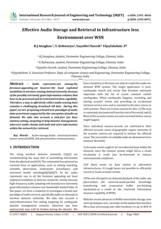 International Research Journal of Engineering and Technology (IRJET) e-ISSN: 2395 -0056
Volume: 04 Issue: 03 | Mar -2017 www.irjet.net p-ISSN: 2395-0072
© 2017, IRJET | Impact Factor value: 5.181 | ISO 9001:2008 Certified Journal | Page 1868
Effective Audio Storage and Retrieval in Infrastructure less
Environment over WSN
K.J.Anaghaa 1, V.Aishwarya2, Gayathri Suresh3, Vijaylakshmi .P4
1 K.J.Anaghaa, student, Panimalar Engineering College, Chennai, India
2 V.Aishwarya, student, Panimalar Engineering College, Chennai, India
3 Gayathri Suresh, student, Panimalar Engineering College, Chennai, India
4Vijaylakshmi .P, Associate Professor, Dept. of computer science and Engineering, Panimalar Engineering College,
Chennai, India.
---------------------------------------------------------------------***---------------------------------------------------------------------
Abstract - Audio represents one among the
foremost appealing yet however the least exploited
modalities in wireless sensingelementnetworks,because
of the possibly extremely giant information volumes that
have to be processedandits restrictedwireless capability.
Therefore, a way to effectively collect audio sensing data
remains a challenging drawback till date. During this
paper, we are proposing a brand new paradigm of audio
data assortment supported by the conception of audio-on
demand. We take into account a sink-free (no base
station) setting, targeting to help disaster management,
wherever audio chunks unit hold and store information
within the network for retrieval.
Key Words: Audio-storage,Audio retrieval,wireless
sensor network,WSN, Infrastructureless communication.
1 .INTRODUCTION
The rising wireless detector networks [1][[2] are
revolutionizing the ways that of assembling information
from the physical world [3]. The community has pictured an
outsized form of applications, such as setting watching,
scientific observation, underwater surveillance, and
structural health watching[4][5][6][7]. So far, audio
represents one in all the foremost appealing yet least
exploited modalities in detector networks, mainly because
high-frequency audio sampling will manufacture extremely
giant information volumes over bandwidth-limited links. In
this paper, we have a tendency to investigate a brand new
paradigm of audio services, specificallyaudio-on-demand,in
wireless detector networks. We take into account a
sink/infrastructure free setting targeting for earthquake
disaster management scenario, wherever any base
station/sink may well be broken during the disaster. We
have a tendency to decision our style in a sink-freeaudio-on-
demand WSN system. The target application is post-
earthquake search and rescue that becomes extremely
important with the hit of recent constant violent
earthquakes. When earthquake happens, recording and
storing acoustic events and providing an on-demand
retrieval service area unit is essential to the later rescue in
such systems. There are 2 main reasons for this: 1) The area
is commonly disconnected from the rest of the world, and 2)
Most of the acoustic events are units recorded before rescue
might happen.
Since individual sensors records are restricted in their
effective acoustic zones of geographic region, networks of
the acoustic sensors are required to enclose the affected
areas. The necessities of a reliableaudioon-demandservices
measure threefold.
1) Acoustic events ought to be recorded and kept within the
network, since the existent system might fail as a result
of calamity it could also be destroyed in ruinous
environmental conditions.
2) If there exists no base station or alternative
infrastructures, it’s tough hence not possible to efficiently
record or locate acoustic events.
3)The non-disruptive on-demand playback of the audio any
place within the network needs parallel knowledge
transferring and economical buffer pre-fetching
mechanism as a result of the restricted information
measure capability of WSNs.
With the recent advances in NAND nonvolatile storage, new
more prototypes area currently onthemarket thatinterface
Mica-class processing and radio hardware to up to 8GB of
 