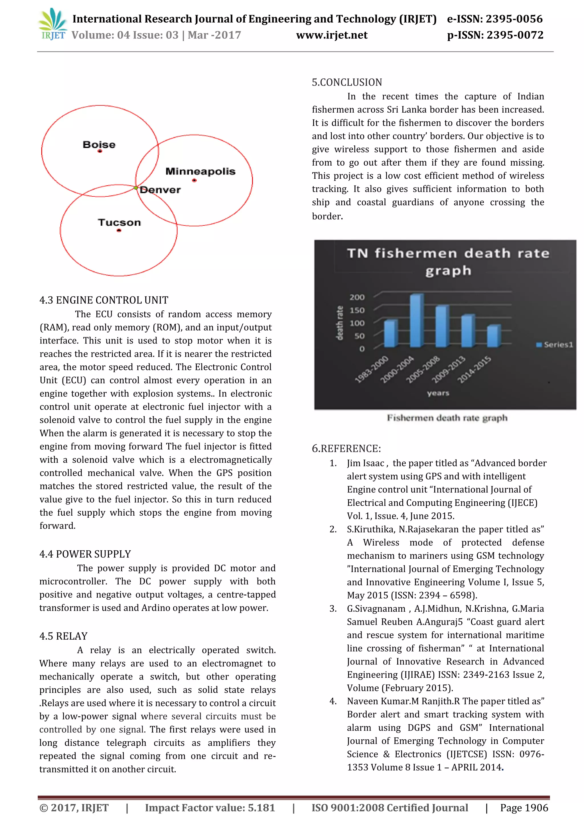 International Research Journal of Engineering and Technology (IRJET) e-ISSN: 2395-0056
Volume: 04 Issue: 03 | Mar -2017 www.irjet.net p-ISSN: 2395-0072
© 2017, IRJET | Impact Factor value: 5.181 | ISO 9001:2008 Certified Journal | Page 1906
4.3 ENGINE CONTROL UNIT
The ECU consists of random access memory
(RAM), read only memory (ROM), and an input/output
interface. This unit is used to stop motor when it is
reaches the restricted area. If it is nearer the restricted
area, the motor speed reduced. The Electronic Control
Unit (ECU) can control almost every operation in an
engine together with explosion systems.. In electronic
control unit operate at electronic fuel injector with a
solenoid valve to control the fuel supply in the engine
When the alarm is generated it is necessary to stop the
engine from moving forward The fuel injector is fitted
with a solenoid valve which is a electromagnetically
controlled mechanical valve. When the GPS position
matches the stored restricted value, the result of the
value give to the fuel injector. So this in turn reduced
the fuel supply which stops the engine from moving
forward.
4.4 POWER SUPPLY
The power supply is provided DC motor and
microcontroller. The DC power supply with both
positive and negative output voltages, a centre-tapped
transformer is used and Ardino operates at low power.
4.5 RELAY
A relay is an electrically operated switch.
Where many relays are used to an electromagnet to
mechanically operate a switch, but other operating
principles are also used, such as solid state relays
.Relays are used where it is necessary to control a circuit
by a low-power signal where several circuits must be
controlled by one signal. The first relays were used in
long distance telegraph circuits as amplifiers they
repeated the signal coming from one circuit and re-
transmitted it on another circuit.
5.CONCLUSION
In the recent times the capture of Indian
fishermen across Sri Lanka border has been increased.
It is difficult for the fishermen to discover the borders
and lost into other country’ borders. Our objective is to
give wireless support to those fishermen and aside
from to go out after them if they are found missing.
This project is a low cost efficient method of wireless
tracking. It also gives sufficient information to both
ship and coastal guardians of anyone crossing the
border.
6.REFERENCE:
1. Jim Isaac , the paper titled as “Advanced border
alert system using GPS and with intelligent
Engine control unit “International Journal of
Electrical and Computing Engineering (IJECE)
Vol. 1, Issue. 4, June 2015.
2. S.Kiruthika, N.Rajasekaran the paper titled as”
A Wireless mode of protected defense
mechanism to mariners using GSM technology
”International Journal of Emerging Technology
and Innovative Engineering Volume I, Issue 5,
May 2015 (ISSN: 2394 – 6598).
3. G.Sivagnanam , A.J.Midhun, N.Krishna, G.Maria
Samuel Reuben A.Anguraj5 “Coast guard alert
and rescue system for international maritime
line crossing of fisherman” “ at International
Journal of Innovative Research in Advanced
Engineering (IJIRAE) ISSN: 2349-2163 Issue 2,
Volume (February 2015).
4. Naveen Kumar.M Ranjith.R The paper titled as”
Border alert and smart tracking system with
alarm using DGPS and GSM” International
Journal of Emerging Technology in Computer
Science & Electronics (IJETCSE) ISSN: 0976-
1353 Volume 8 Issue 1 – APRIL 2014.
 
