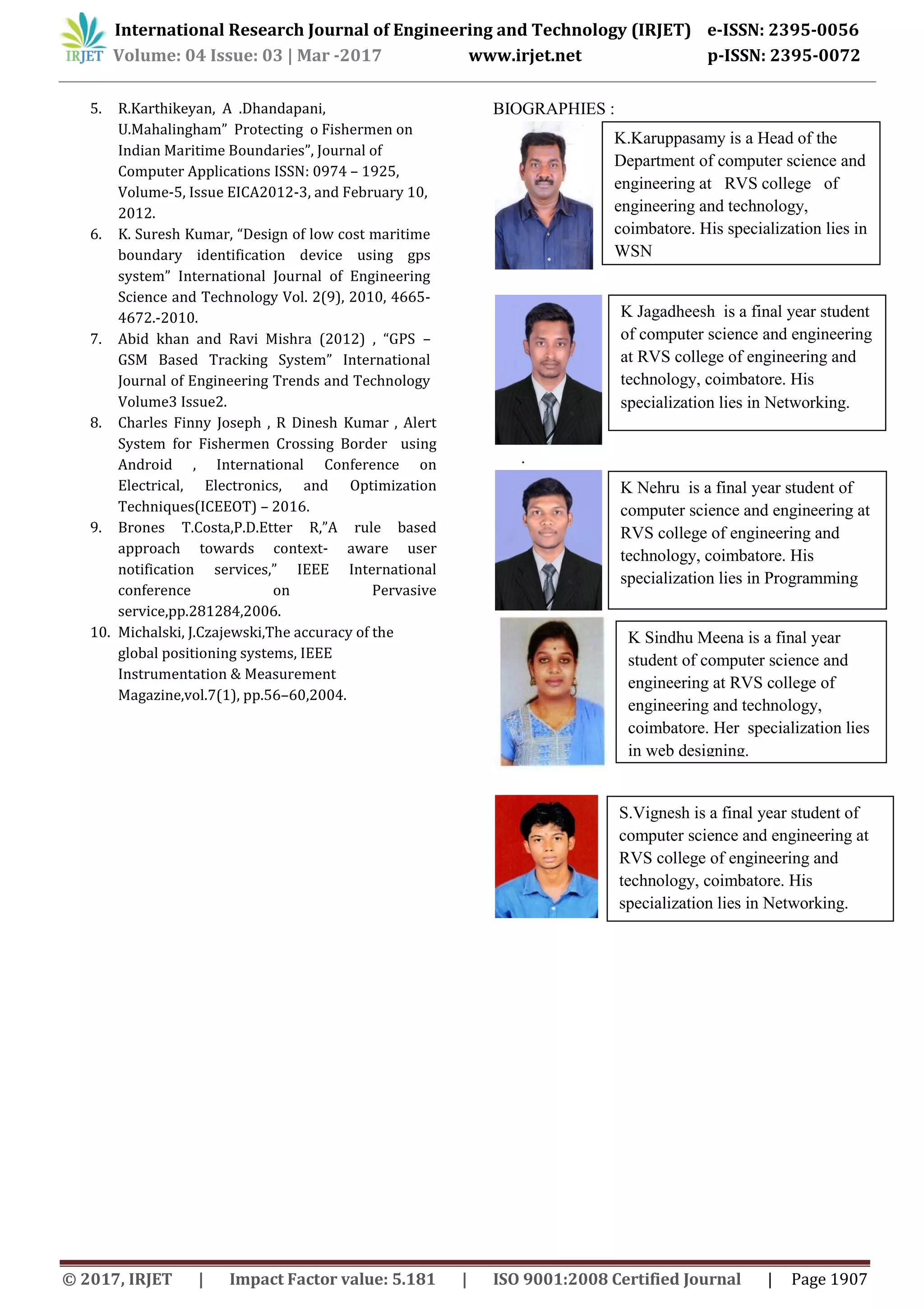 International Research Journal of Engineering and Technology (IRJET) e-ISSN: 2395-0056
Volume: 04 Issue: 03 | Mar -2017 www.irjet.net p-ISSN: 2395-0072
© 2017, IRJET | Impact Factor value: 5.181 | ISO 9001:2008 Certified Journal | Page 1907
5. R.Karthikeyan, A .Dhandapani,
U.Mahalingham” Protecting o Fishermen on
Indian Maritime Boundaries”, Journal of
Computer Applications ISSN: 0974 – 1925,
Volume-5, Issue EICA2012-3, and February 10,
2012.
6. K. Suresh Kumar, “Design of low cost maritime
boundary identification device using gps
system” International Journal of Engineering
Science and Technology Vol. 2(9), 2010, 4665-
4672.-2010.
7. Abid khan and Ravi Mishra (2012) , “GPS –
GSM Based Tracking System” International
Journal of Engineering Trends and Technology
Volume3 Issue2.
8. Charles Finny Joseph , R Dinesh Kumar , Alert
System for Fishermen Crossing Border using
Android , International Conference on
Electrical, Electronics, and Optimization
Techniques(ICEEOT) – 2016.
9. Brones T.Costa,P.D.Etter R,”A rule based
approach towards context- aware user
notification services,” IEEE International
conference on Pervasive
service,pp.281284,2006.
10. Michalski, J.Czajewski,The accuracy of the
global positioning systems, IEEE
Instrumentation & Measurement
Magazine,vol.7(1), pp.56–60,2004.
BIOGRAPHIES :
.
K.Karuppasamy is a Head of the
Department of computer science and
engineering at RVS college of
engineering and technology,
coimbatore. His specialization lies in
WSN
K Jagadheesh is a final year student
of computer science and engineering
at RVS college of engineering and
technology, coimbatore. His
specialization lies in Networking.
K Nehru is a final year student of
computer science and engineering at
RVS college of engineering and
technology, coimbatore. His
specialization lies in Programming
K Sindhu Meena is a final year
student of computer science and
engineering at RVS college of
engineering and technology,
coimbatore. Her specialization lies
in web designing.
S.Vignesh is a final year student of
computer science and engineering at
RVS college of engineering and
technology, coimbatore. His
specialization lies in Networking.
 